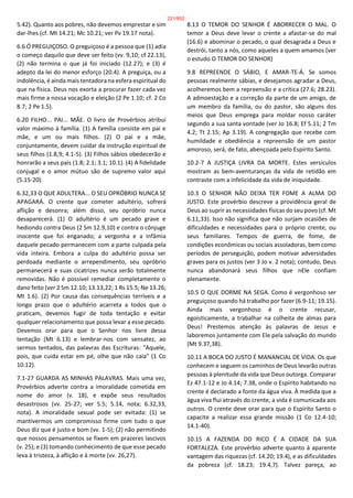 5.42). Quanto aos pobres, não devemos emprestar e sim
dar-lhes (cf. Mt 14.21; Mc 10.21; ver Pv 19.17 nota).
6.6 Ó PREGUIÇOSO. O preguiçoso é a pessoa que (1) adia
o começo daquilo que deve ser feito (vv. 9,10; cf 22.13),
(2) não termina o que já foi iniciado (12.27); e (3) é
adepto da lei do menor esforço (20.4). A preguiça, ou a
indolência, é ainda mais tentadora na esfera espiritual do
que na física. Deus nos exorta a procurar fazer cada vez
mais firme a nossa vocação e eleição (2 Pe 1.10; cf. 2 Co
8.7; 2 Pe 1.5).
6.20 FILHO... PAI... MÃE. O livro de Provérbios atribui
valor máximo à família. (1) A família consiste em pai e
mãe, e um ou mais filhos. (2) O pai e a mãe,
conjuntamente, devem cuidar da instrução espiritual de
seus filhos (1.8,9; 4.1-5). (3) Filhos sábios obedecerão e
honrarão a seus pais (1.8; 2.1; 3.1; 10.1). (4) A fidelidade
conjugal e o amor mútuo são de supremo valor aqui
(5.15-20).
6.32,33 O QUE ADULTERA... O SEU OPRÓBRIO NUNCA SE
APAGARÁ. O crente que cometer adultério, sofrerá
aflição e desonra; além disso, seu opróbrio nunca
desaparecerá. (1) O adultério é um pecado grave e
hediondo contra Deus (2 Sm 12.9,10) e contra o cônjuge
inocente que foi enganado; a vergonha e a infâmia
daquele pecado permanecem com a parte culpada pela
vida inteira. Embora a culpa do adultério possa ser
perdoada mediante o arrependimento, seu opróbrio
permanecerá e suas cicatrizes nunca serão totalmente
removidas. Não é possível remediar completamente o
dano feito (ver 2 Sm 12.10; 13.13,22; 1 Rs 15.5; Ne 13.26;
Mt 1.6). (2) Por causa das consequências terríveis e a
longo prazo que o adultério acarreta a todos que o
praticam, devemos fugir de toda tentação e evitar
qualquer relacionamento que possa levar a esse pecado.
Devemos orar para que o Senhor nos livre dessa
tentação (Mt 6.13) e lembrar-nos com sensatez, ao
sermos tentados, das palavras das Escrituras: "Aquele,
pois, que cuida estar em pé, olhe que não caia" (1 Co
10.12).
7.1-27 GUARDA AS MINHAS PALAVRAS. Mais uma vez,
Provérbios adverte contra a imoralidade cometida em
nome do amor (v. 18), e expõe seus resultados
desastrosos (vv. 25-27; ver 5.5; 5.14, nota; 6.32,33,
nota). A imoralidade sexual pode ser evitada: (1) se
mantivermos um compromisso firme com tudo o que
Deus diz que é justo e bom (vv. 1-5); (2) não permitindo
que nossos pensamentos se fixem em prazeres lascivos
(v. 25); e (3) tomando conhecimento de que esse pecado
leva à tristeza, à aflição e à morte (vv. 26,27).
8.13 O TEMOR DO SENHOR É ABORRECER O MAL. O
temor a Deus deve levar o crente a afastar-se do mal
(16.6) e abominar o pecado, o qual desagrada a Deus e
destrói, tanto a nós, como aqueles a quem amamos (ver
o estudo O TEMOR DO SENHOR)
9.8 REPREENDE O SÁBIO, E AMAR-TE-Á. Se somos
pessoas realmente sábias, e desejamos agradar a Deus,
acolheremos bem a repreensão e a crítica (27.6; 28.23).
A admoestação e a correção da parte de um amigo, de
um membro da família, ou do pastor, são alguns dos
meios que Deus emprega para moldar nosso caráter
segundo a sua santa vontade (ver Jo 16.8; Ef 5.11; 2 Tm
4.2; Tt 2.15; Ap 3.19). A congregação que recebe com
humildade e obediência a repreensão de um pastor
amoroso, será, de fato, abençoada pelo Espírito Santo.
10.2-7 A JUSTIÇA LIVRA DA MORTE. Estes versículos
mostram as bem-aventuranças da vida de retidão em
contraste com a infelicidade da vida de iniquidade.
10.3 O SENHOR NÃO DEIXA TER FOME A ALMA DO
JUSTO. Este provérbio descreve a providência geral de
Deus ao suprir as necessidades físicas do seu povo (cf. Mt
6.11,33). Isso não significa que não surjam ocasiões de
dificuldades e necessidades para o próprio crente, ou
seus familiares. Tempos de guerra, de fome, de
condições econômicas ou sociais assoladoras, bem como
períodos de perseguição, podem motivar adversidades
graves para os justos (ver 3 Jo v. 2 nota); contudo, Deus
nunca abandonará seus filhos que nEle confiam
plenamente.
10.5 O QUE DORME NA SEGA. Como é vergonhoso ser
preguiçoso quando há trabalho por fazer (6.9-11; 19.15).
Ainda mais vergonhoso é o crente recusar,
egoisticamente, a trabalhar na colheita de almas para
Deus! Prestemos atenção às palavras de Jesus e
laboremos juntamente com Ele pela salvação do mundo
(Mt 9.37,38).
10.11 A BOCA DO JUSTO É MANANCIAL DE VIDA. Os que
conhecem e seguem os caminhos de Deus levarão outras
pessoas à plenitude da vida que Deus outorga. Comparar
Ez 47.1-12 e Jo 4.14; 7.38, onde o Espírito habitando no
crente é declarado a fonte da água viva. À medida que a
água viva flui através do crente, a vida é comunicada aos
outros. O crente deve orar para que o Espírito Santo o
capacite a realizar essa grande missão (1 Co 12.4-10;
14.1-40).
10.15 A FAZENDA DO RICO É A CIDADE DA SUA
FORTALEZA. Este provérbio adverte quanto à aparente
vantagem das riquezas (cf. 14.20; 19.4), e as dificuldades
da pobreza (cf. 18.23; 19.4,7). Talvez pareça, ao
221/852
 