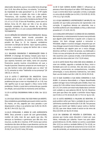 observador desatento, que os ricos estão livres de perigo
(ver 11.4). Aos olhos de Deus, no entanto, "os tesouros
da impiedade de nada aproveitam" (v. 2). O NT expõe
com mais clareza o estado dos ricos e dos pobres.
"Porventura, não escolheu Deus aos pobres deste
mundo para serem ricos na fé e herdeiros do Reino?" (Tg
2.5; cf. Lc 2.7-12). O livro de Provérbios, assim como os
demais livros do AT, deve ser lido à luz da plena
revelação completa de Deus através do seu Filho,
segundo o NT (Hb 1.1-3; ver o estudo CRISTO NO ANTIGO
TESTAMENTO)
10.22 A BÊNÇÃO DO SENHOR É QUE ENRIQUECE. Muitas
riquezas materiais deste mundo procedem da
iniquidade, da ganância, da avareza e, portanto, não
provêm de Deus (v. 2). As riquezas verdadeiras
consistem na bênção do Senhor. Quer sejamos pobres,
ou ricos, a presença e a graça do Senhor são o nosso
maior tesouro.
11.1 BALANÇA ENGANOSA É ABOMINAÇÃO PARA O
SENHOR. O emprego de balança inexata para lesar o
próximo é condenado por Deus (cf. Lv 19.35). Ele ordena
que sejamos honestos com todos, tanto em assuntos
financeiros quanto noutras circunstâncias em que a
fraude é possível. Devemos sempre ter em mente que "o
seu [do Senhor] rosto está voltado para os retos" (Sl
11.7); somente os retos "habitarão na tua presença" (Sl
140.13; cf. 24.3-5).
11.8 O JUSTO É LIBERTADO DA ANGÚSTIA. Como
princípio geral, o viver em retidão resulta em menos
problemas do que o viver na iniquidade (cf. vv. 3-9). Isso
não significa que os que seguem a Deus nunca terão
problemas. Porém, o justo tem a certeza de que, quando
em aflição, será socorrido no momento certo de Deus.
11.19 A JUSTIÇA ENCAMINHA PARA A VIDA. Ver 10.11
nota.
11.19 O QUE SEGUE O MAL FAZ ISSO PARA SUA MORTE.
Deus estabeleceu penalidades para quem violar suas leis.
Os ímpios, um dia, pagarão por seus pecados e por
desprezarem a Deus e ao próximo (ver 6.29; Gn 34.25-
30; 49.7; Rm 6.23; Tg 1.15).
11.24,25 ESPALHAM, E AINDA SE LHES ACRESCENTA
MAIS. Deus promete a quem dá com generosidade,
receber de volta mais do que aquilo que deu. Ele
abençoa os bondosos e generosos que dão dos seus
recursos, ou dão de si mesmos. O NT ensina que somos
mordomos dos dons de Deus e que devemos usá-los em
prol da sua causa e visando o bem dos necessitados (Mt
25.26,27; ver 2 Co 8.2 nota; 9.8 nota).
11.30 O QUE GANHA ALMAS SÁBIO É. Influenciar as
pessoas a favor da justiça é ser sábio. O NT destaca o fato
e que o crente deve levar o pecador a Cristo, à salvação
e a uma vida de retidão (ver Jo 14.6; 1 Co 9.20-22; 10.33;
1 Pe 3.1,2; Tg 5.19,20).
12.1 O QUE ABORRECE A REPREENSÃO É UM BRUTO. Há
ocasiões em que todos precisamos de repreensão e de
correção. O orgulhoso detesta ser advertido, mas o
humilde acolherá com naturalidade a crítica, e dela tirará
proveito (cf. 1.7; 6.23; 10.17).
12.4 A MULHER VIRTUOSA É A COROA DO SEU MARIDO.
Normalmente, o relacionamento humano mais profundo
que alguém pode desfrutar é aquele com a esposa ou
esposo. Um bom cônjuge ajudará a consumar a
felicidade, alegria e sucesso conjugal, enquanto que um
mau cônjuge causará muita tristeza e tribulação. Quando
nos decidimos por alguém para ser o nosso cônjuge,
devemos verificar o caráter da pessoa, sua dedicação a
Cristo e os seus princípios de uma vida santa, para assim
não casarmos com a pessoa errada, e daí lamentarmos
pelo resto da nossa vida (ver 1 Co 7.3,14 notas).
12.10 O JUSTO OLHA PELA VIDA DOS SEUS ANIMAIS. O
viver em retidão, segundo a vontade de Deus, inclui a
bondade para com os animais. Eles são úteis aos seres
humanos, concernente ao companheirismo, trabalho,
alimentação, e nunca devemos maltratá-los, nem deles
fazer uso de modo cruel (Gn 1.28; 9.3; 24.32; Dt 25.4).
13.3 O QUE GUARDA A SUA BOCA CONSERVA A SUA
ALMA. A conversa descuidada e a língua desenfreada
podem estragar nossa motivação pela retidão, levar-nos
a pecar (Ec 5.6) e afetar nosso relacionamento com Deus
(Ec 5.7). Um crente com total maturidade deve controlar
com cuidado as suas palavras (8.6-8; Tg 3.2). Devemos
orar para que Deus nos ajude a controlar nossa língua
(ver Sl 141.3; cf. Pv 10.14,19; 18.7; 2 Tm 3.3; Tg 3.2-13).
13.5 O JUSTO ABORRECE A PALAVRA DE MENTIRA. O
justo prefere sofrer por falar a verdade do que evitar o
sofrimento usando de mentira (Dn 3.16-18). Tais pessoas
sabem que mentir por hábito é pecar contra o Senhor
(12.22), que viver desse modo é excluir-se do reino de
Deus (Jo 8.44; ver Ap 22.15 nota).
13.10 DA SOBERBA SÓ PROVÉM A CONTENDA. Há
pessoas que muitas vezes discutem e lutam por suas
ideias, motivadas por soberba. Fazem isso para obter
preeminência (Lc 22.24), rebelar-se contra a autoridade
(Nm 12.2) ou contra a verdade bíblica (2 Tm 4.3,4), ou
impelidas por um espírito de sectarismo (1 Co 3.3,4). Em
caso de contenda, um autoexame nos mostrará se isto é
222/852
 