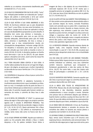 soberba ou se estamos sinceramente batalhando pela
verdade (Gl 2.5; 1 Ts 2.2; Jd 3).
13.23 QUE SE CONSOMEM POR FALTA DE JUÍZO. "Juízo"
(hb. mishpat) pode também ser traduzido por "justiça".
Alguns são pobres e continuarão a sê-lo por serem
vítimas da injustiça social (ver Sl 35.10; Tg 5.1-6).
13.24 O QUE RETÉM A SUA VARA ABORRECE A SEU
FILHO. As Escrituras ordenam que os pais disciplinem
com "vara" a seus filhos, nos seus anos formativos, i.e.,
na infância. Castigo físico só deve ser aplicado à criança
em caso de desobediência proposital ou como desafio. A
disciplina tem como alvo eliminar a insensatez, a
rebeldia e o desrespeito para com os pais (22.15).
Quando adequada, administrada pelos pais de modo
sábio, amoroso e equilibrado, ela leva a criança a
aprender que o mau comportamento resulta em
consequências desagradáveis, inclusive castigo (29.15).
Tal disciplina é necessária para evitar que os filhos
adotem atitudes que mais tarde os levarão à ruína e à
morte (19.18; 23.13,14). A disciplina piedosa na família
trará bem-estar e paz ao lar (29.17). Os pais devem
aplicar a disciplina com amor, assim como faz nosso Pai
celestial (Hb 12.6,7; Ap 3.19).
14.1 TODA MULHER SÁBIA EDIFICA A SUA CASA. A
mulher sábia e piedosa faz do seu lar um lugar de refúgio,
de paz e de alegria, ao passo que a mulher imprudente
se descuida da sua casa e família (ver 1 Tm 2.15 nota; Tt
2.4,5 nota).
14.2 DESPREZA-O. Desprezar a Deus é pecar contra Ele e
tratá-lo com desdém.
14.12 PARECE DIREITO. A sabedoria humanista é
insuficiente para determinar o que é verdadeiro ou falso,
bom ou mau. A revelação escrita da parte de Deus é a
única fonte infalível para se determinar o caminho certo
desta vida. O caminho traçado pelo homem contém as
sementes da morte; o caminho de Deus leva à vida
eterna.
14.14 O INFIEL DE CORAÇÃO. O "infiel" é a pessoa que
deixou de seguir a Deus para seguir seu próprio caminho
egoísta (ver o estudo A APOSTASIA PESSOAL). Tais
pessoas colherão o fruto da sua decisão: mágoa e miséria
(cf. 1.31; 12.14; Gl 6.7). Quem permanece fiel a Deus
(i.e., "o prudente" v. 15) colherá as recompensas da
retidão, tanto nesta vida como na futura (ver Ap 2.7
nota)
14.31 O QUE OPRIME AO POBRE. Aquele que maltrata o
pobre ou tira proveito dele ofende a Deus e revela
desprezo a Ele. Os pobres também foram feitos à
imagem de Deus e são objetos da sua misericórdia e
solicitude especiais (Dt 15.11). O NT revela que o
evangelho precisa ser pregado aos pobres (Mt 11.5; Tg
2.5); note que Jesus Cristo identificou-se com os pobres
(Lc 2.7; 2 Co 8.9; Fp 2.7).
14.32 O JUSTO ATÉ NA SUA MORTE TEM ESPERANÇA. O
AT não contém ensino plenamente desenvolvido sobre o
que acontece depois da morte, contudo Provérbios
revela com precisão que os justos têm a esperança da
vida depois da morte. Quando os ímpios morrem, não
têm esperança, mas somente o pavor da ruína final.
Quando os justos morrem, entregam-se a Deus como seu
refúgio e esperança além da morte (cf. 12.28; Sl
49.14,15; 73.24). Revelação maior a respeito do destino
eterno dos justos e dos ímpios temos nos ensinos de
Cristo e dos apóstolos registrados no NT.
15.1 A RESPOSTA BRANDA. Quando estamos diante de
alguém irado, uma resposta branda facilitará a
reconciliação e a paz (cf. 1 Sm 25.21-34), ao passo que
palavras duras despertam ainda mais a ira e a hostilidade
(ver Cl 4.5,6).
15.6 NA CASA DO JUSTO HÁ UM GRANDE TESOURO.
Embora possa faltar riqueza terrena na casa do justo (no
sentido individual ou coletivo), essa casa realmente
contém tesouros espirituais que enriquecem e
fortalecem grandemente a vida dos santos de Deus
(cf.vv. 16,17). Por outro lado, a casa dos ímpios está
cheia de perturbação e contenda (cf. v. 27; 1.10-19;
10.2).
15.8,9 O SACRIFÍCIO DOS ÍMPIOS. Somente aqueles que
são retos e que buscam seguir os caminhos de Deus são
aceitáveis diante dEle (ver 28.9 nota).
15.14 A BOCA DOS TOLOS SE APASCENTARÁ DE
ESTULTÍCIA. Nesses dias de alta tecnologia na mídia da
comunicação e das diversões, devemos guardar
cuidadosamente o nosso coração e mente. Somente
uma pessoa tola se alimentará daquilo que ofende o
Espírito Santo e profana a justiça de Deus (ver Rm 1.32
nota). Os que são sábios encherão os seus pensamentos
somente daquilo que é bom, verdadeiro e puro (Fp 4.8).
15.22 ONDE NÃO HÁ CONSELHO. O livro de Provérbios
frequentemente destaca a sensatez da procura dos
conselhos dos sábios no tocante aos nossos planos e
propósitos (ver também 11.14; 20.18; 24.6).
15.24 PARA O SÁBIO, O CAMINHO DA VIDA É PARA CIMA.
Aqui, temos outro vislumbre que o AT enuncia uma
esperança futura. Literalmente, este versículo traduz: "O
caminho da vida segue para o lugar que está acima, para
223/852
 