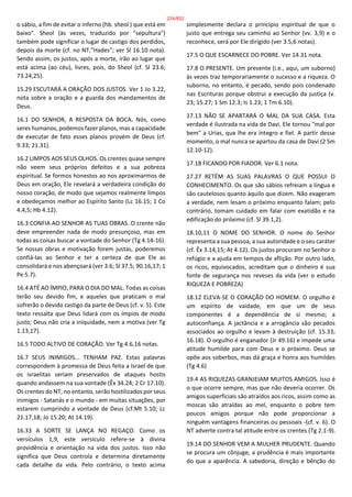 o sábio, a fim de evitar o inferno (hb. sheol ) que está em
baixo". Sheol (às vezes, traduzido por "sepultura")
também pode significar o lugar de castigo dos perdidos,
depois da morte (cf. no NT,"Hades"; ver Sl 16.10 nota).
Sendo assim, os justos, após a morte, irão ao lugar que
está acima (ao céu), livres, pois, do Sheol (cf. Sl 23.6;
73.24,25).
15.29 ESCUTARÁ A ORAÇÃO DOS JUSTOS. Ver 1 Jo 3.22,
nota sobre a oração e a guarda dos mandamentos de
Deus.
16.1 DO SENHOR, A RESPOSTA DA BOCA. Nós, como
seres humanos, podemos fazer planos, mas a capacidade
de executar de fato esses planos provém de Deus (cf.
9.33; 21.31).
16.2 LIMPOS AOS SEUS OLHOS. Os crentes quase sempre
não veem seus próprios defeitos e a sua pobreza
espiritual. Se formos honestos ao nos aproximarmos de
Deus em oração, Ele revelará a verdadeira condição do
nosso coração, de modo que sejamos realmente limpos
e obedeçamos melhor ao Espírito Santo (Lc 16.15; 1 Co
4.4,5; Hb 4.12).
16.3 CONFIA AO SENHOR AS TUAS OBRAS. O crente não
deve empreender nada de modo presunçoso, mas em
todas as coisas buscar a vontade do Senhor (Tg 4.14-16).
Se nossas obras e motivação forem justas, poderemos
confiá-las ao Senhor e ter a certeza de que Ele as
consolidará e nos abençoará (ver 3.6; Sl 37.5; 90.16,17; 1
Pe 5.7).
16.4 ATÉ AO ÍMPIO, PARA O DIA DO MAL. Todas as coisas
terão seu devido fim, e aqueles que praticam o mal
sofrerão o devido castigo da parte de Deus (cf. v. 5). Este
texto ressalta que Deus lidará com os ímpios de modo
justo; Deus não cria a iniquidade, nem a motiva (ver Tg
1.13,17).
16.5 TODO ALTIVO DE CORAÇÃO. Ver Tg 4.6,16 notas.
16.7 SEUS INIMIGOS... TENHAM PAZ. Estas palavras
correspondem à promessa de Deus feita a Israel de que
os israelitas seriam preservados de ataques hostis
quando andassem na sua vontade (Êx 34.24; 2 Cr 17.10).
Os crentes do NT, no entanto, serão hostilizados por seus
inimigos - Satanás e o mundo - em muitas situações, por
estarem cumprindo a vontade de Deus (cf.Mt 5.10; Lc
21.17,18; Jo 15.20; At 14.19).
16.33 A SORTE SE LANÇA NO REGAÇO. Como os
versículos 1,9, este versículo refere-se à divina
providência e orientação na vida dos justos. Isso não
significa que Deus controla e determina diretamente
cada detalhe da vida. Pelo contrário, o texto acima
simplesmente declara o princípio espiritual de que o
justo que entrega seu caminho ao Senhor (vv. 3,9) e o
reconhece, será por Ele dirigido (ver 3.5,6 notas).
17.5 O QUE ESCARNECE DO POBRE. Ver 14.31 nota.
17.8 O PRESENTE. Um presente (i.e., aqui, um suborno)
às vezes traz temporariamente o sucesso e a riqueza. O
suborno, no entanto, é pecado, sendo pois condenado
nas Escrituras porque obstrui a execução da justiça (v.
23; 15.27; 1 Sm 12.3; Is 1.23; 1 Tm 6.10).
17.13 NÃO SE APARTARÁ O MAL DA SUA CASA. Esta
verdade é ilustrada na vida de Davi. Ele tornou "mal por
bem" a Urias, que lhe era íntegro e fiel. A partir desse
momento, o mal nunca se apartou da casa de Davi (2 Sm
12.10-12).
17.18 FICANDO POR FIADOR. Ver 6.1 nota.
17.27 RETÉM AS SUAS PALAVRAS O QUE POSSUI O
CONHECIMENTO. Os que são sábios refreiam a língua e
são cautelosos quanto àquilo que dizem. Não exageram
a verdade, nem lesam o próximo enquanto falam; pelo
contrário, tomam cuidado em falar com exatidão e na
edificação do próximo (cf. Sl 39.1,2).
18.10,11 O NOME DO SENHOR. O nome do Senhor
representa a sua pessoa, a sua autoridade e o seu caráter
(cf. Êx 3.14,15; At 4.12). Os justos procuram no Senhor o
refúgio e a ajuda em tempos de aflição. Por outro lado,
os ricos, equivocados, acreditam que o dinheiro é sua
fonte de segurança nos reveses da vida (ver o estudo
RIQUEZA E POBREZA)
18.12 ELEVA-SE O CORAÇÃO DO HOMEM. O orgulho é
um espírito de vaidade, em que um de seus
componentes é a dependência de si mesmo; a
autoconfiança. A jactância e a arrogância são pecados
associados ao orgulho e levam à destruição (cf. 15.33;
16.18). O orgulho é enganador (Jr 49.16) e impede uma
atitude humilde para com Deus e o próximo. Deus se
opõe aos soberbos, mas dá graça e honra aos humildes
(Tg 4.6)
19.4 AS RIQUEZAS GRANJEIAM MUITOS AMIGOS. Isso é
o que ocorre sempre, mas que não deveria ocorrer. Os
amigos superficiais são atraídos aos ricos, assim como as
moscas são atraídas ao mel, enquanto o pobre tem
poucos amigos porque não pode proporcionar a
ninguém vantagens financeiras ou pessoais -(cf. v. 6). O
NT adverte contra tal atitude entre os crentes (Tg 2.1-9).
19.14 DO SENHOR VEM A MULHER PRUDENTE. Quando
se procura um cônjuge, a prudência é mais importante
do que a aparência. A sabedoria, direção e bênção do
224/852
 
