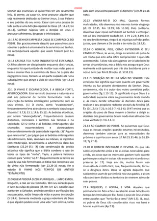 Senhor são essenciais se quisermos ter um casamento
feliz. O crente, ao casar-se, deve procurar alguém que
seja realmente dedicado ao Senhor Jesus, à sua Palavra
e aos padrões do seu reino. Casar com uma pessoa de
vida santa é uma bênção especial de Deus (cf. 18.22; Gn
24.14). Contrair núpcias sem a direção de Deus é
procurar sofrimento, desgosto e infelicidade.
19.17 AO SENHOR EMPRESTA O QUE SE COMPADECE DO
POBRE. Dar graciosamente daquilo que possuímos para
socorrer o pobre é uma maneira de servirmos ao Senhor.
Ele recompensará aqueles que assim fizerem (ver 6.1
nota).
19.18 CASTIGA TEU FILHO ENQUANTO HÁ ESPERANÇA.
Os filhos devem ser disciplinados enquanto são crianças,
enquanto há oportunidade de moldar suas vidas para o
bem e ensinar-lhes os caminhos de Deus. Se os pais são
negligentes nisso, tornam-se em parte culpados da ruína
subsequente que atinge a vida de seus filhos (ver 13.24
nota).
20.1 O VINHO É ESCARNECEDOR, E A BEBIDA FORTE,
ALVOROÇADORA. Este versículo descreve a natureza e o
mal em potencial da bebida fermentada. Note a
prescrição da bebida embriagante juntamente com os
seus efeitos. (1) O vinho, como "escarnecedor",
frequentemente leva ao escárnio e zombaria daquilo que
é bom (cf. 9.7,8; 13.1; 14.6; 15.12). As bebidas alcoólicas,
por serem "alvoroçadoras", frequentemente causam
distúrbios, inimizades e conflitos nas famílias e na
sociedade. (2) O vinho e as bebidas embriagantes são
chamados escarnecedores e alvoroçadores
independentemente da quantidade ingerida. (3) "Aquele
que neles errar", por julgar que as bebidas embriagantes
são admissíveis, boas, saudáveis ou inócuas, se ingeridas
com moderação, desconsidera a advertência clara das
Escrituras (23.29-35). (4) Esta condenação da bebida
alcoólica não significa que a Bíblia condena o uso de
todos os tipos de "vinho". Yayin, a palavra hebraica
comum para "vinho" no AT, frequentemente se refere ao
suco de uva não fermentado. A Bíblia não condena o uso
de vinho não fermentado (ver 23.29-35 notas; ver o
estudo O VINHO NOS TEMPOS DO ANTIGO
TESTAMENTO)
20.9 QUEM PODERÁ DIZER: PURIFIQUEI... LIMPO ESTOU.
Ninguém, a não ser os redimidos, têm seu coração puro
e livre da culpa do pecado (cf. Rm 3.9-12). Aqueles que
aceitaram o Salvador, pedindo perdão e purificação dos
seus pecados, estão limpos de mãos e puros de coração
(Sl 24.4). Somente mediante a graça redentora de Deus
é que alguém poderá viver uma vida "sem ofensa, tanto
para com Deus como para com os homens" (ver At 24.16
nota).
20.22 VINGAR-ME-EI DO MAL. Quando formos
maltratados, não devemos nós mesmos tomar vingança
(cf. Dt 32.35; Rm 12.19; Hb 10.30). Pelo contrário,
devemos levar nosso sofrimento ao Senhor e entregar-
nos ao seu incessante cuidado (cf. 1 Pe 2.23; 4.19). Ele,
no seu devido tempo, vingará as injustiças sofridas pelos
justos, que clamam a Ele de dia e de noite (Lc 18.7,8).
20.24 O HOMEM, POIS, COMO ENTENDERÁ O SEU
CAMINHO? Deus, às vezes, dirige o caminho do justo de
um modo que este acha difícil compreender o que está
acontecendo. Talvez não consigamos ver o lado bom de
certas circunstâncias, mas a Bíblia nos assegura que Deus
realmente está operando por trás dos bastidores para o
nosso bem (ver Rm 8.28 nota; cf. Sl 37.23).
2