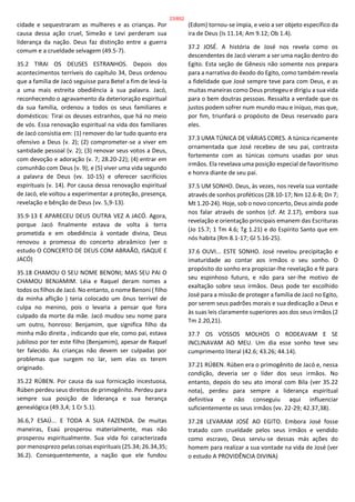 cidade e sequestraram as mulheres e as crianças. Por
causa dessa ação cruel, Simeão e Levi perderam sua
liderança da nação. Deus faz distinção entre a guerra
comum e a crueldade selvagem (49.5-7).
35.2 TIRAI OS DEUSES ESTRANHOS. Depois dos
acontecimentos terríveis do capítulo 34, Deus ordenou
que a família de Jacó seguisse para Betel a fim de levá-la
a uma mais estreita obediência à sua palavra. Jacó,
reconhecendo o agravamento da deterioração espiritual
da sua família, ordenou a todos os seus familiares e
domésticos: Tirai os deuses estranhos, que há no meio
de vós. Essa renovação espiritual na vida dos familiares
de Jacó consistia em: (1) remover do lar tudo quanto era
ofensivo a Deus (v. 2); (2) comprometer-se a viver em
santidade pessoal (v. 2); (3) renovar seus votos a Deus,
com devoção e adoração (v. 7; 28.20-22); (4) entrar em
comunhão com Deus (v. 9); e (5) viver uma vida segundo
a palavra de Deus (vv. 10-15) e oferecer sacrifícios
espirituais (v. 14). Por causa dessa renovação espiritual
de Jacó, ele voltou a experimentar a proteção, presença,
revelação e bênção de Deus (vv. 5,9-13).
35.9-13 E APARECEU DEUS OUTRA VEZ A JACÓ. Agora,
porque Jacó finalmente estava de volta à terra
prometida e em obediência à vontade divina, Deus
renovou a promessa do concerto abraâmico (ver o
estudo O CONCERTO DE DEUS COM ABRAÃO, ISAQUE E
JACÓ)
35.18 CHAMOU O SEU NOME BENONI; MAS SEU PAI O
CHAMOU BENJAMIM. Léia e Raquel deram nomes a
todos os filhos de Jacó. No entanto, o nome Benoni ( filho
da minha aflição ) teria colocado um ônus terrível de
culpa no menino, pois o levaria a pensar que fora
culpado da morte da mãe. Jacó mudou seu nome para
um outro, honroso: Benjamim, que significa filho da
minha mão direita , indicando que ele, como pai, estava
jubiloso por ter este filho (Benjamim), apesar de Raquel
ter falecido. As crianças não devem ser culpadas por
problemas que surgem no lar, sem elas os terem
originado.
35.22 RÚBEN. Por causa da sua fornicação incestuosa,
Rúben perdeu seus direitos de primogênito. Perdeu para
sempre sua posição de liderança e sua herança
genealógica (49.3,4; 1 Cr 5.1).
36.6,7 ESAÚ... E TODA A SUA FAZENDA. De muitas
maneiras, Esaú prosperou materialmente, mas não
prosperou espiritualmente. Sua vida foi caracterizada
por menosprezo pelas coisas espirituais (25.34; 26.34,35;
36.2). Consequentemente, a nação que ele fundou
(Edom) tornou-se ímpia, e veio a ser objeto específico da
ira de Deus (Is 11.14; Am 9.12; Ob 1.4).
37.2 JOSÉ. A história de José nos revela como os
descendentes de Jacó vieram a ser uma nação dentro do
Egito. Esta seção de Gênesis não somente nos prepara
para a narrativa do êxodo do Egito, como também revela
a fidelidade que José sempre teve para com Deus, e as
muitas maneiras como Deus protegeu e dirigiu a sua vida
para o bem doutras pessoas. Ressalta a verdade que os
justos podem sofrer num mundo mau e iníquo, mas que,
por fim, triunfará o propósito de Deus reservado para
eles.
37.3 UMA TÚNICA DE VÁRIAS CORES. A túnica ricamente
ornamentada que José recebeu de seu pai, contrasta
fortemente com as túnicas comuns usadas por seus
irmãos. Ela revelava uma posição especial de favoritismo
e honra diante de seu pai.
37.5 UM SONHO. Deus, às vezes, nos revela sua vontade
através de sonhos proféticos (28.10-17; Nm 12.6-8; Dn 7;
Mt 1.20-24). Hoje, sob o novo concerto, Deus ainda pode
nos falar através de sonhos (cf. At 2.17), embora sua
revelação e orientação principais emanem das Escrituras
(Jo 15.7; 1 Tm 4.6; Tg 1.21) e do Espírito Santo que em
nós habita (Rm 8.1-17; Gl 5.16-25).
37.6 OUVI... ESTE SONHO. José revelou precipitação e
imaturidade ao contar aos irmãos o seu sonho. O
propósito do sonho era propiciar-lhe revelação e fé para
seu espinhoso futuro, e não para ser-lhe motivo de
exaltação sobre seus irmãos. Deus pode ter escolhido
José para a missão de proteger a família de Jacó no Egito,
por serem seus padrões morais e sua dedicação a Deus e
às suas leis claramente superiores aos dos seus irmãos (2
Tm 2.20,21).
37.7 OS VOSSOS MOLHOS O RODEAVAM E SE
INCLINAVAM AO MEU. Um dia esse sonho teve seu
cumprimento literal (42.6; 43.26; 44.14).
37.21 RÚBEN. Rúben era o primogênito de Jacó e, nessa
condição, deveria ser o líder dos seus irmãos. No
entanto, depois do seu ato imoral com Bila (ver 35.22
nota), perdeu para sempre a liderança espiritual
definitiva e não conseguiu aqui influenciar
suficientemente os seus irmãos (vv. 22-29; 42.37,38).
37.28 LEVARAM JOSÉ AO EGITO. Embora José fosse
tratado com crueldade pelos seus irmãos e vendido
como escravo, Deus serviu-se dessas más ações do
homem para realizar a sua vontade na vida de José (ver
o estudo A PROVIDÊNCIA DIVINA)
23/852
 
