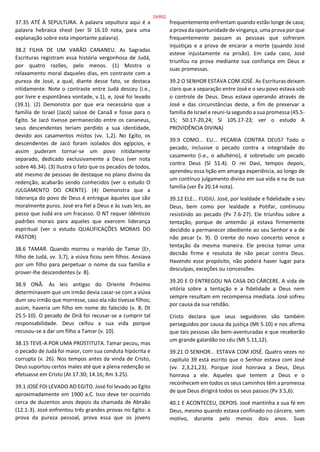 37.35 ATÉ À SEPULTURA. A palavra sepultura aqui é a
palavra hebraica sheol (ver Sl 16.10 nota, para uma
explanação sobre esta importante palavra).
38.2 FILHA DE UM VARÃO CANANEU. As Sagradas
Escrituras registram essa história vergonhosa de Judá,
por quatro razões, pelo menos. (1) Mostra o
relaxamento moral daqueles dias, em contraste com a
pureza de José, a qual, diante desse fato, se destaca
nitidamente. Note o contraste entre Judá desceu (i.e.,
por livre e espontânea vontade, v.1), e, José foi levado
(39.1). (2) Demonstra por que era necessário que a
família de Israel (Jacó) saísse de Canaã e fosse para o
Egito. Se Jacó tivesse permanecido entre os cananeus,
seus descendentes teriam perdido a sua identidade,
devido aos casamentos mistos (vv. 1,2). No Egito, os
descendentes de Jacó foram isolados dos egípcios, e
assim puderam tornar-se um povo nitidamente
separado, dedicado exclusivamente a Deus (ver nota
sobre 46.34). (3) Ilustra o fato que os pecados de todos,
até mesmo de pessoas de destaque no plano divino da
redenção, acabarão sendo conhecidos (ver o estudo O
JULGAMENTO DO CRENTE). (4) Demonstra que a
liderança do povo de Deus é entregue àqueles que são
moralmente puros. José era fiel a Deus e às suas leis, ao
passo que Judá era um fracasso. O NT requer idênticos
padrões morais para aqueles que exercem liderança
espiritual (ver o estudo QUALIFICAÇÕES MORAIS DO
PASTOR)
38.6 TAMAR. Quando morreu o marido de Tamar (Er,
filho de Judá, vv. 3,7), a viúva ficou sem filhos. Ansiava
por um filho para perpetuar o nome da sua família e
prover-lhe descendentes (v. 8).
38.9 ONÃ. As leis antigas do Oriente Próximo
determinavam que um irmão devia casar-se com a viúva
dum seu irmão que morresse, caso ela não tivesse filhos;
assim, haveria um filho em nome do falecido (v. 8; Dt
25.5-10). O pecado de Onã foi recusar-se a cumprir tal
responsabilidade. Deus ceifou a sua vida porque
recusou-se a dar um filho a Tamar (v. 10).
38.15 TEVE-A POR UMA PROSTITUTA. Tamar pecou, mas
o pecado de Judá foi maior, com sua conduta hipócrita e
corrupta (v. 26). Nos tempos antes da vinda de Cristo,
Deus suportou certos males até que a plena redenção se
efetuasse em Cristo (At 17.30; 14.16; Rm 3.25).
39.1 JOSÉ FOI LEVADO AO EGITO. José foi levado ao Egito
aproximadamente em 1900 a.C. Isso deve ter ocorrido
cerca de duzentos anos depois da chamada de Abraão
(12.1-3). José enfrentou três grandes provas no Egito: a
prova da pureza pessoal, prova essa que os jovens
frequentemente enfrentam quando estão longe de casa;
a prova da oportunidade de vingança, uma prova por que
frequentemente passam as pessoas que sofreram
injustiças e a prova de encarar a morte (quando José
esteve injustamente na prisão). Em cada caso, José
triunfou na prova mediante sua confiança em Deus e
suas promessas.
39.2 O SENHOR ESTAVA COM JOSÉ. As Escrituras deixam
claro que a separação entre José e o seu povo estava sob
o controle de Deus. Deus estava operando através de
José e das circunstâncias deste, a fim de preservar a
família de Israel e reuni-la segundo a sua promessa (45.5-
15; 50.17-20,24; Sl 105.17-23; ver o estudo A
PROVIDÊNCIA DIVINA)
39.9 COMO... EU... PECARIA CONTRA DEUS? Todo o
pecado, inclusive o pecado contra a integridade do
casamento (i.e., o adultério), é sobretudo um pecado
contra Deus (Sl 51.4). O rei Davi, tempos depois,
aprendeu essa lição em amarga experiência, ao longo de
um contínuo julgamento divino em sua vida e na de sua
família (ver Êx 20.14 nota).
39.12 ELE... FUGIU. José, por lealdade e fidelidade a seu
Deus, bem como por lealdade a Potifar, continuou
resistindo ao pecado (Pv 7.6-27). Ele triunfou sobre a
tentação, porque de antemão já estava firmemente
decidido a permanecer obediente ao seu Senhor e a de
não pecar (v. 9). O crente do novo concerto vence a
tentação da mesma maneira. Ele precisa tomar uma
decisão firme e resoluta de não pecar contra Deus.
Havendo esse propósito, não poderá haver lugar para
desculpas, exceções ou concessões.
39.20 E O ENTREGOU NA CASA DO CÁRCERE. A vida de
vitória sobre a tentação e a fidelidade a Deus nem
sempre resultam em recompensa imediata. José sofreu
por causa da sua retidão.
Cristo declara que seus seguidores são também
perseguidos por causa da justiça (Mt 5.10) e nos afirma
que tais pessoas são bem-aventuradas e que receberão
um grande galardão no céu (Mt 5.11,12).
39.21 O SENHOR... ESTAVA COM JOSÉ. Quatro vezes no
capítulo 39 está escrito que o Senhor estava com José
(vv. 2,3,21,23). Porque José honrava a Deus, Deus
honrava a ele. Aqueles que temem a Deus e o
reconhecem em todos os seus caminhos têm a promessa
de que Deus dirigirá todos os seus passos (Pv 3.5,6).
40.1 E ACONTECEU, DEPOIS. José mantinha a sua fé em
Deus, mesmo quando estava confinado no cárcere, sem
motivo, durante pelo menos dois anos. Suas
24/852
 