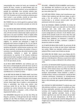 interpretações dos sonhos de Faraó, por revelação do
Espírito de Deus, resultou na oportunidade para sua
libertação imediata e ato contínuo, na sua ascendência à
posição de autoridade. Essa narrativa salienta que,
embora Deus não seja a causa de tudo que acontece
(39.7-23), Ele pode usar até circunstâncias adversas para
fazer cumprir a sua vontade, visando ao nosso bem,
segundo os seus propósitos (ver Rm 8.28 nota).
40.2 FARAÓ. Este era o termo genérico usado por todos
os reis do Egito. Era comumente anexado ao nome do
monarca.
41.1 AO FIM DE DOIS ANOS INTEIROS, FARAÓ SONHOU.
O cap. 41 mostra Deus operando na vida de Faraó e de
José, a fim de controlar o destino das nações e prover um
lugar para o seu povo escolhido. Todas as nações estão
sujeitas às intervenções de Deus e ao seu controle direto.
41.8 OS ADIVINHADORES DO EGITO. Os adivinhos (ou
mágicos, i.e., pessoas que praticavam a magia ou
feitiçaria) eram comuns no Egito (cf. Êx 7.11; 8.7,18,19;
9.11). A magia consistia na prática de adivinhação (i.e., a
tentativa de descobrir conhecimentos ocultos por meio
de maus espíritos), na tentativa de predizer o futuro e
controlar o curso da natureza, dos seres humanos ou das
circunstâncias, mediante a ajuda de poderes
sobrenaturais ou espíritos. A lei mosaica condenava
rigorosamente todo e qualquer contato com a magia ou
feitiçaria (Dt 18.9-14) e o NT os condena igualmente (At
19.17-20; Ap 9.20,21; 22.15).
41.16 DEUS DARÁ RESPOSTA. José enfatizou que seu
Deus daria a interpretação do sonho de Faraó. Sua fé no
Senhor Deus, confessada publicamente, poderia ter-lhe
custado a vida, na presença de um rei egípcio, o qual
considerava-se a si mesmo um deus.
41.46 JOSÉ ERA DA IDADE DE TRINTA ANOS. José tinha
dezessete anos ao ser vendido como escravo por seus
irmãos (37.2). A seguir, passou treze anos como escravo,
e pelo menos três desses anos foram passados no
cárcere. Desse lugar, Deus o exaltou a uma posição de
honra e autoridade. Aos trinta anos, porém, José
continuou sendo fiel ao seu Deus. Tal dedicação é
manifesta nos nomes hebraicos dos seus dois filhos:
Manassés (hb. que faz esquecer , v.57), e Efraim (hb.
duplamente frutífero , v.52).
42.4 BENJAMIM. Benjamim era um dos dois filhos de
Raquel e, portanto, o irmão germano de José. Tendo já
perdido um dos filhos de Raquel, Jacó agora protege
atentamente a Benjamim, mantendo-o em casa.
42.8 JOSÉ... CONHECEU OS SEUS IRMÃOS. José ocultou a
sua identidade até certificar-se de que seus irmãos
demonstrariam pesar pelo que tinham feito a ele e ao
pai, anos antes (cap. 37).
42.9 VÓS SOIS ESPIAS. Embora José reconhecesse seus
irmãos e bem soubesse que não eram espias, os pôs à
prova a fim de verificar se o caráter deles fora
transformado e, se sentiam remorso pelo mal que
praticaram contra ele e seu pai, Jacó.
42.21 NA VERDADE, SOMOS CULPADOS. Os irmãos de
José reconheciam agora sua culpa pelo seu tratamento
impiedoso com José, vinte anos antes (37.2;
41.46,53,54). Concluíram que Deus estava lhes aplicando
o justo castigo pelo seu crime (vv. 21,22). Muitas vezes,
quando temos pecado oculto em nossa vida, Deus age
para despertar nossa consciência e vermos a nossa culpa.
Nesses casos, podemos, ou endurecer o coração ou
humilhar-nos diante de Deus, confessar o pecado e
decidirmos andar em retidão.
42.37 MATA OS MEUS DOIS FILHOS. Os versículos 29-38
demonstram que os irmãos de José tinham melhorado
seu caráter. Rúben, por exemplo, preferia perder seus
próprios filhos a causar mais tristeza ao seu pai.
43.9 SEREI RÉU DE CRIME. Assim como Rúben (42.37),
Judá assumiu de espontânea vontade a responsabilidade
pelo seu irmão Benjamim. Ofereceu-se para tomar sobre
si a vergonha e a culpa, se Benjamim não voltasse são e
salvo.
43.14 E EU, SE FOR DESFILHADO. Quando Israel percebeu
que nada podia fazer para alterar as suas circunstâncias
terríveis, só lhe restava colocar seus filhos nas mãos de
Deus, orar pedindo misericórdia e preparar-se para
qualquer eventualidade. Estava disposto a aceitar a
vontade de Deus, mesmo se envolvesse a perda do filho
e demais sofrimentos. Entretanto, os acontecimentos
levaram-no a um final de vida feliz, regozijando-se em
Deus e nEle confiando, pois o guiara durante toda a sua
vida.
44.5 EM QUE ELE BEM ADIVINHA? É evidente que José
não praticava ocultismo, o qual era proibido por Deus.
Há duas explicações possíveis para este particular da
narrativa. (1) A palavra hebraica traduzida adivinha,
também pode significar perceber. Assim, o texto
também significaria que José não deixaria de perceber
que o copo de prata desaparecera. (2) Pode ser,
também, que José estava tão somente adequando-se à
imagem que os irmãos teriam dele como um governante
egípcio (v. 15).
25/852
 