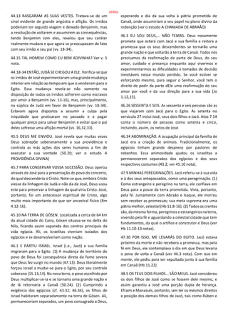 44.13 RASGARAM AS SUAS VESTES. Tratava-se de um
sinal evidente de grande angústia e aflição. Os irmãos
poderiam ter seguido viagem e deixado Benjamim, mas
a resolução de voltarem e assumirem as consequências,
tendo Benjamim com eles, revelou que seu caráter
realmente mudara e que agora se preocupavam de fato
com seu irmão e seu pai (vv. 18-34).
44.15 TAL HOMEM COMO EU BEM ADIVINHA? Ver v. 5
nota.
44.18-34 ENTÃO, JUDÁ SE CHEGOU A ELE. Verifica-se que
os irmãos de José experimentaram uma grande mudança
interior em relação ao tempo em que o venderam para o
Egito. Essa mudança revela-se não somente na
disposição de todos os irmãos sofrerem como escravos
por amor a Benjamim (vv. 13-16), mas, principalmente,
na súplica de Judá em favor de Benjamim (vv. 18-34).
Estavam agora dispostos a assumir a culpa pela
iniquidade que praticaram no passado e a pagar
qualquer preço para salvar Benjamim e evitar que o pai
deles sofresse uma aflição mortal (vv. 16,32,33).
45.5 DEUS ME ENVIOU. José revela que muitas vezes
Deus sobrepõe soberanamente a sua providência e
controla as más ações dos seres humanos a fim de
executar a sua vontade (50.20; ver o estudo A
PROVIDÊNCIA DIVINA)
45.7 PARA CONSERVAR VOSSA SUCESSÃO. Deus operou
através de José para a preservação do povo do concerto,
do qual descenderia o Cristo. Note-se que, embora Cristo
viesse da linhagem de Judá e não da de José, Deus usou
este para preservar a linhagem da qual viria Cristo. José,
portanto, foi um antecessor espiritual de Cristo, algo
muito mais importante do que ser ancestral físico (Rm
4.12-16).
45.10 NA TERRA DE GÓSEN. Localizada a cerca de 64 km
da atual cidade do Cairo, Gósen situava-se no delta do
Nilo, ficando assim separada dos centros principais da
vida egípcia. Ali, os israelitas viveriam isolados dos
egípcios e se desenvolveriam como nação.
46.1 E PARTIU ISRAEL. Israel (i.e., Jacó) e sua família
migraram para o Egito. (1) A mudança de território do
povo de Deus foi consequência direta da fome severa
que Deus fez surgir no mundo (47.13). Deus literalmente
forçou Israel a mudar-se para o Egito, por seu controle
soberano (15.13,14). Na nova terra, o povo escolhido por
Deus multiplicar-se-ia e se tornaria uma grande nação e
de lá retornaria a Canaã (50.24). (2) Cumprindo a
exigência dos egípcios (cf. 43.32; 46.34), os filhos de
Israel habitaram separadamente na terra de Gósen. Ali,
permaneceriam separados, um povo consagrado a Deus,
esperando o dia da sua volta à pátria prometida de
Canaã, onde assumiriam o seu papel no plano divino da
redenção (ver o estudo A CHAMADA DE ABRAÃO)
46.3 EU SOU DEUS,... NÃO TEMAS. Deus novamente
promete que estará com Jacó e sua família e reitera a
promessa que os seus descendentes se tornarão uma
grande nação e que voltarão à terra de Canaã. Todos nós
precisamos da reafirmação da parte de Deus, do seu
amor, cuidado e presença enquanto aqui vivermos e
experimentarmos as dificuldades e tomadas de decisão
inevitáveis nesse mundo perdido. Se você estiver se
esforçando mesmo, para seguir o Senhor, você tem o
direito de pedir da parte dEle uma reafirmação do seu
amor por você e da sua direção para a sua vida (Jo
1.12,13).
46.26 SESSENTA E SEIS. As sessenta e seis pessoas são as
que viajaram com Jacó para o Egito. As setenta no
versículo 27 inclui José, seus dois filhos e Jacó. Atos 7.14
conta o número de pessoas como setenta e cinco,
incluindo, assim, os netos de José.
46.34 ABOMINAÇÃO. A ocupação principal da família de
Jacó era a criação de animais. Tradicionalmente, os
egípcios tinham grande desprezo por pastores de
rebanhos. Essa animosidade ajudou os israelitas a
permanecerem separados dos egípcios e dos seus
respectivos costumes (43.2; ver 45.10 nota).
47.9 MINHAS PEREGRINAÇÕES. Jacó referiu-se à sua vida
e à dos seus antepassados, como uma peregrinação. (1)
Como estrangeiro e peregrino na terra, ele confiava em
Deus para a posse da terra prometida. Vivia, portanto,
pela fé. Juntamente com Abraão e Isaque, ele morreu
sem receber as promessas; sua meta suprema era uma
pátria melhor, celestial (Hb 11.8-16). (2) Todos os crentes
são, da mesma forma, peregrinos e estrangeiros na terra,
vivendo pela fé e aguardando a celestial cidade que tem
fundamentos, da qual o artífice e construtor é Deus (ver
Hb 11.10-13 notas).
47.30 POR ISSO, ME LEVARÁS DO EGITO. Jacó estava
próximo da morte e não recebera a promessa, mas pela
fé em Deus, ele contemplava o dia em que Deus levaria
o povo de volta a Canaã (ver 46.3 nota). Com isso em
mente, ele pediu para ser sepultado junto à sua família
em Canaã (Hb 11.22).
48.5 OS TEUS DOIS FILHOS... SÃO MEUS. Jacó considerou
os dois filhos de José como se fossem dele mesmo, e
assim garantiu a José uma porção dupla de herança.
Efraim e Manassés, portanto, iam ter os mesmos direitos
e posição dos demais filhos de Jacó, tais como Rúben e
26/852
 