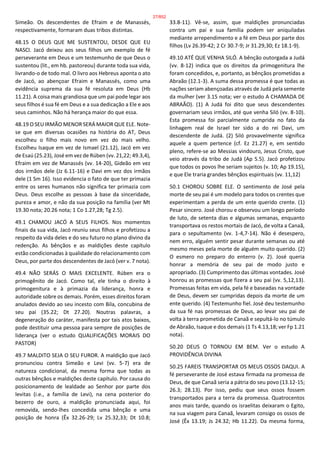 Simeão. Os descendentes de Efraim e de Manassés,
respectivamente, formaram duas tribos distintas.
48.15 O DEUS QUE ME SUSTENTOU, DESDE QUE EU
NASCI. Jacó deixou aos seus filhos um exemplo de fé
perseverante em Deus e um testemunho de que Deus o
sustentou (lit., em hb. pastoreou) durante toda sua vida,
livrando-o de todo mal. O livro aos Hebreus aponta o ato
de Jacó, ao abençoar Efraim e Manassés, como uma
evidência suprema da sua fé resoluta em Deus (Hb
11.21). A coisa mais grandiosa que um pai pode legar aos
seus filhos é sua fé em Deus e a sua dedicação a Ele e aos
seus caminhos. Não há herança maior do que essa.
48.19 O SEU IRMÃO MENOR SERÁ MAIOR QUE ELE. Note-
se que em diversas ocasiões na história do AT, Deus
escolheu o filho mais novo em vez do mais velho.
Escolheu Isaque em vez de Ismael (21.12), Jacó em vez
de Esaú (25.23), José em vez de Rúben (vv. 21,22; 49.3,4),
Efraim em vez de Manassés (vv. 14-20), Gideão em vez
dos irmãos dele (Jz 6.11-16) e Davi em vez dos irmãos
dele (1 Sm 16). Isso evidencia o fato de que ter primazia
entre os seres humanos não significa ter primazia com
Deus. Deus escolhe as pessoas à base da sinceridade,
pureza e amor, e não da sua posição na família (ver Mt
19.30 nota; 20.26 nota; 1 Co 1.27,28; Tg 2.5).
49.1 CHAMOU JACÓ A SEUS FILHOS. Nos momentos
finais da sua vida, Jacó reuniu seus filhos e profetizou a
respeito da vida deles e do seu futuro no plano divino da
redenção. As bênçãos e as maldições deste capítulo
estão condicionadas à qualidade do relacionamento com
Deus, por parte dos descendentes de Jacó (ver v. 7 nota).
49.4 NÃO SERÁS O MAIS EXCELENTE. Rúben era o
primogênito de Jacó. Como tal, ele tinha o direito à
primogenitura e à primazia da liderança, honra e
autoridade sobre os demais. Porém, esses direitos foram
anulados devido ao seu incesto com Bila, concubina de
seu pai (35.22; Dt 27.20). Noutras palavras, a
degeneração do caráter, manifesta por tais atos baixos,
pode destituir uma pessoa para sempre de posições de
liderança (ver o estudo QUALIFICAÇÕES MORAIS DO
PASTOR)
49.7 MALDITO SEJA O SEU FUROR. A maldição que Jacó
pronunciou contra Simeão e Levi (vv. 5-7) era de
natureza condicional, da mesma forma que todas as
outras bênçãos e maldições deste capítulo. Por causa do
posicionamento de lealdade ao Senhor por parte dos
levitas (i.e., a família de Levi), na cena posterior do
bezerro de ouro, a maldição pronunciada aqui, foi
removida, sendo-lhes concedida uma bênção e uma
posição de honra (Êx 32.26-29; Lv 25.32,33; Dt 10.8;
33.8-11). Vê-se, assim, que maldições pronunciadas
contra um pai e sua família podem ser aniquiladas
mediante arrependimento e a fé em Deus por parte dos
filhos (Lv 26.39-42; 2 Cr 30.7-9; Jr 31.29,30; Ez 18.1-9).
49.10 ATÉ QUE VENHA SILÓ. A bênção outorgada a Judá
(vv. 8-12) indica que os direitos da primogenitura lhe
foram concedidos, e, portanto, as bênçãos prometidas a
Abraão (12.1-3). A suma dessa promessa é que todas as
nações seriam abençoadas através de Judá pela semente
da mulher (ver 3.15 nota; ver o estudo A CHAMADA DE
ABRAÃO). (1) A Judá foi dito que seus descendentes
governariam seus irmãos, até que venha Siló (vv. 8-10).
Esta promessa foi parcialmente cumprida no fato da
linhagem real de Israel ter sido a do rei Davi, um
descendente de Judá. (2) Siló provavelmente significa
aquele a quem pertence (cf. Ez 21.27) e, em sentido
pleno, refere-se ao Messias vindouro, Jesus Cristo, que
veio através da tribo de Judá (Ap 5.5). Jacó profetizou
que todos os povos lhe seriam sujeitos (v. 10; Ap 19.15),
e que Ele traria grandes bênçãos espirituais (vv. 11,12)
50.1 CHOROU SOBRE ELE. O sentimento de José pela
morte de seu pai é um modelo para todos os crentes que
experimentam a perda de um ente querido crente. (1)
Pesar sincero. José chorou e observou um longo período
de luto, de setenta dias e algumas semanas, enquanto
transportava os restos mortais de Jacó, de volta a Canaã,
para o sepultamento (vv. 1-4,7-14). Não é desespero,
nem erro, alguém sentir pesar durante semanas ou até
mesmo meses pela morte de alguém muito querido. (2)
O esmero no preparo do enterro (v. 2). José queria
honrar a memória de seu pai de modo justo e
apropriado. (3) Cumprimento das últimas vontades. José
honrou as promessas que fizera a seu pai (vv. 5,12,13).
Promessas feitas em vida, pela fé e baseadas na vontade
de Deus, devem ser cumpridas depois da morte de um
ente querido. (4) Testemunho fiel. José deu testemunho
da sua fé nas promessas de Deus, ao levar seu pai de
volta à terra prometida de Canaã e sepultá-lo no túmulo
de Abraão, Isaque e dos demais (1 Ts 4.13,18; ver Fp 1.21
nota).
50.20 DEUS O TORNOU EM BEM. Ver o estudo A
PROVIDÊNCIA DIVINA
50.25 FAREIS TRANSPORTAR OS MEUS OSSOS DAQUI. A
fé perseverante de José estava firmada na promessa de
Deus, de que Canaã seria a pátria do seu povo (13.12-15;
26.3; 28.13). Por isso, pediu que seus ossos fossem
transportados para a terra da promessa. Quatrocentos
anos mais tarde, quando os israelitas deixaram o Egito,
na sua viagem para Canaã, levaram consigo os ossos de
José (Êx 13.19; Js 24.32; Hb 11.22). Da mesma forma,
27/852
 