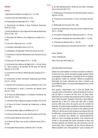 ÊXODO
Esboço
I. Opressão dos Hebreus no Egito (1.1—11.10)
A. Sofrimentos dos Oprimidos (1.1-22)
B. Preparação do Libertador (2.1— 4.31)
1. Nascimento de Moisés e Seus Primeiros Quarenta
Anos (2.1-15a)
2. Exílio de Moisés e o Seu Segundo Período de Quarenta
Anos (2.15b - 25)
3. Chamada de Moisés e Seu Regresso ao Egito (3.1—
4.31)
C. Luta com o Opressor (5.1—11.10)
1. A Petição: Deixa Meu Povo Ir (5.1-3)
2. A Resposta: Perseguição Tirânica de Faraó (5.4-21)
3. A Garantia: O Senhor Manifestará Seu Senhorio (5.22
— 7.13)
4. O Recurso: As Dez Pragas (7.14 — 11.10)
II. Livramento dos Hebreus do Egito (12.1—13.16). (N do
R - Aqui começa o 3o período de 40 anos da vida de
Moisés; cf. At 7.36)
A. Livramento na Páscoa: Redenção pelo Sangue (12.1—
15.21)
B. Livramento no Mar Vermelho: Redenção pelo Poder
(13.17—14.31)
C. Cânticos do Livramento: Louvor ao Redentor (15.1-21)
III. Ensinamento a Israel a Caminho do Monte Sinai
(15.22—19.2)
A. A Prova da Adversidade e o Cuidado Providente de
Deus (15.22—19.2)
1. A Primeira Prova: Águas Amargas em Mara (15.22-27)
2. A Prova da Fome: Provisão de Codornizes e Maná
(16.1-36)
3. A Prova da Sede: Água em Refidim (17.1-7)
4. A Prova do Combate: A Luta com Amaleque (17.8-16)
B. O Conselho Sábio de Jetro (18.1-27)
IV. O Pacto de Deus com Israel no Monte Sinai (19.3—
24.18)
A. Instruções Preparatórias a Moisés (19.3—24.18)
B. Os Dez Mandamentos: Diretrizes de Vida e Conduta
sob o Concerto (20.1-17)
C. Ordenanças Preventivas do Relacionamento Pactual
(20.18—23.19)
D. Promessas Concernentes à Terra Prometida (23.20-
33)
E. Ratificação do Concerto (24.1-18)
V. Normas de Adoração a Deus por Israel, no Monte Sinai
(25.1— 40.38)
A. Instruções a Respeito do Tabernáculo (25.1— 27.21)
B. Instruções a Respeito dos Sacerdotes (28.1— 31.18)
C. O Pecado de Idolatria (32.1— 34.35)
D. Implementação das Instruções Divinas (35.1— 40.38)
Autor: Moisés
Tema: A Redenção
Data: Cerca de 1445-1405 a.C.
Considerações Preliminares
Êxodo dá continuidade à narrativa iniciada em Gênesis.
O título do livro, deriva da palavra grega exodos (título
empregado na Septuaginta, a tradução do AT em grego),
que significa “saída” ou “partida”. Refere-se à poderosa
libertação de Israel, efetuada por Deus, tirando-o da
escravidão do Egito, e à sua partida daquela terra, como
povo de Deus.
Dois pontos relacionados com o livro de Êxodo têm
causado muita controvérsia: a data do êxodo de Israel ao
sair do Egito e a autoria do dito livro. (1) Duas datas
diferentes para o êxodo são propostas pelos eruditos. (a)
Uma “data recuada” (também chamada a data bíblica),
derivada de 1 Reis 6.1, onde está dito que o êxodo
ocorreu 480 anos antes do quarto ano do reinado de
Salomão. Esta declaração estabelece a data do êxodo em
1445 a.C. Por outro lado, em Juízes 11.26, Jefté (cerca de
1100 a.C.) afirma que Israel ocupara sua própria terra já
há 300 anos, o que permite datar a conquista de Canaã,
assim a conquista fica datada em aproximadamente
1400 a.C. Essa cronologia do êxodo, a da conquista de
Canaã e a do período dos juízes encaixam-se bem nos
eventos datáveis da história dos três primeiros reis de
Israel (Saul, Davi e Salomão). (b) Os críticos liberais da
Bíblia propõem uma “data posterior” para o êxodo, em
29/852
 