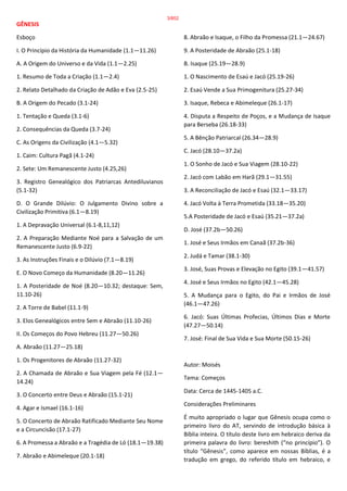GÊNESIS
Esboço
I. O Princípio da História da Humanidade (1.1—11.26)
A. A Origem do Universo e da Vida (1.1—2.25)
1. Resumo de Toda a Criação (1.1—2.4)
2. Relato Detalhado da Criação de Adão e Eva (2.5-25)
B. A Origem do Pecado (3.1-24)
1. Tentação e Queda (3.1-6)
2. Consequências da Queda (3.7-24)
C. As Origens da Civilização (4.1—5.32)
1. Caim: Cultura Pagã (4.1-24)
2. Sete: Um Remanescente Justo (4.25,26)
3. Registro Genealógico dos Patriarcas Antediluvianos
(5.1-32)
D. O Grande Dilúvio: O Julgamento Divino sobre a
Civilização Primitiva (6.1—8.19)
1. A Depravação Universal (6.1-8,11,12)
2. A Preparação Mediante Noé para a Salvação de um
Remanescente Justo (6.9-22)
3. As Instruções Finais e o Dilúvio (7.1—8.19)
E. O Novo Começo da Humanidade (8.20—11.26)
1. A Posteridade de Noé (8.20—10.32; destaque: Sem,
11.10-26)
2. A Torre de Babel (11.1-9)
3. Elos Genealógicos entre Sem e Abraão (11.10-26)
II. Os Começos do Povo Hebreu (11.27—50.26)
A. Abraão (11.27—25.18)
1. Os Progenitores de Abraão (11.27-32)
2. A Chamada de Abraão e Sua Viagem pela Fé (12.1—
14.24)
3. O Concerto entre Deus e Abraão (15.1-21)
4. Agar e Ismael (16.1-16)
5. O Concerto de Abraão Ratificado Mediante Seu Nome
e a Circuncisão (17.1-27)
6. A Promessa a Abraão e a Tragédia de Ló (18.1—19.38)
7. Abraão e Abimeleque (20.1-18)
8. Abraão e Isaque, o Filho da Promessa (21.1—24.67)
9. A Posteridade de Abraão (25.1-18)
B. Isaque (25.19—28.9)
1. O Nascimento de Esaú e Jacó (25.19-26)
2. Esaú Vende a Sua Primogenitura (25.27-34)
3. Isaque, Rebeca e Abimeleque (26.1-17)
4. Disputa a Respeito de Poços, e a Mudança de Isaque
para Berseba (26.18-33)
5. A Bênção Patriarcal (26.34—28.9)
C. Jacó (28.10—37.2a)
1. O Sonho de Jacó e Sua Viagem (28.10-22)
2. Jacó com Labão em Harã (29.1—31.55)
3. A Reconciliação de Jacó e Esaú (32.1—33.17)
4. Jacó Volta à Terra Prometida (33.18—35.20)
5.A Posteridade de Jacó e Esaú (35.21—37.2a)
D. José (37.2b—50.26)
1. José e Seus Irmãos em Canaã (37.2b-36)
2. Judá e Tamar (38.1-30)
3. José, Suas Provas e Elevação no Egito (39.1—41.57)
4. José e Seus Irmãos no Egito (42.1—45.28)
5. A Mudança para o Egito, do Pai e Irmãos de José
(46.1—47.26)
6. Jacó: Suas Últimas Profecias, Últimos Dias e Morte
(47.27—50.14)
7. José: Final de Sua Vida e Sua Morte (50.15-26)
Autor: Moisés
Tema: Começos
Data: Cerca de 1445-1405 a.C.
Considerações Preliminares
É muito apropriado o lugar que Gênesis ocupa como o
primeiro livro do AT, servindo de introdução básica à
Bíblia inteira. O título deste livro em hebraico deriva da
primeira palavra do livro: bereshith (“no princípio”). O
título “Gênesis”, como aparece em nossas Bíblias, é a
tradução em grego, do referido título em hebraico, e
3/852
 