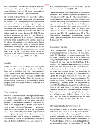 cerca de 1290 a.C., com base em suposições a respeito
dos governantes egípcios, bem como uma data
arqueológica do século XIII a.C. sobre a destruição de
cidades cananéias durante a conquista de Canaã.
(2) Há também discordância entre os eruditos bíblicos
conservadores e liberais, no tocante à autoria mosaica
do livro de Êxodo. (a) Intérpretes modernos geralmente
consideram o livro como uma obra conjunta, preparada
por vários escritores e completada num período da
história de Israel muito posterior aos tempos de Moisés
(a chamada teoria JEDP). (b) Por outro lado, a tradição
judaica desde os tempos de Josué (Js 8.31-35), bem
como o testemunho de Jesus (cf. Mc 12.26), do
cristianismo primitivo, e da erudição conservadora
contemporânea, todos atribuem a Moisés a origem do
livro (ver a introdução a Deuteronômio). Além disso, a
evidência interna do livro apoia a autoria de Moisés.
Pormenores numerosos em Êxodo indicam que o autor
foi testemunha ocular dos eventos registrados no livro
(e.g., 2.12; 9.31,32; 15.27). Além disso, trechos do
próprio livro dão testemunho da participação direta de
Moisés na sua escrita (e.g., 17.14; 24.4; 34.27).
Propósito
Êxodo foi escrito para que tivéssemos um registro
permanente dos atos históricos e redentores de Deus,
pelos quais Israel foi liberto do Egito e organizado como
a sua nação escolhida. Pelos mesmos atos divinos, Israel
também recebeu a revelação escrita, do concerto entre
Deus e aquela nação. Também foi escrito como um elo
extremamente importante da auto revelação geral e
progressiva de Deus, que culminou na pessoa de Jesus
Cristo e no NT.
Visão Panorâmica
O livro de Êxodo começa com a descrição do sofrimento
dos descendentes de Jacó no Egito, a saber: opressão,
escravidão e infanticídio, e termina com a presença, o
poder e a glória de Deus manifestos no Tabernáculo, no
meio do seu povo já liberto, no deserto. Êxodo divide-se
em três seções principais. (A) Os caps. 1 — 14 revelam
Israel no Egito, oprimido por um faraó que não conhecia
José, e Deus então redimiu Israel “com braço estendido
e com juízos grandes” (6.6). Entre os eventos
portentosos dessa parte da história de Israel, estão: (1) o
nascimento de Moisés, sua preservação e preparação
(cap. 2); (2) a chamada de Moisés na sarça ardente (3 —
4); (3) as dez pragas (7 — 12); (4) a Páscoa (cap. 12) e (5)
a travessia do mar Vermelho (13 — 14).
O êxodo de Israel para fora do Egito é declarado em todo
o AT como a mais grandiosa experiência de redenção do
velho concerto. (B) Os caps. 16 — 18 descrevem Israel no
Deserto, a caminho do monte Sinai. Deus guiou seu povo
redimido por meio de uma nuvem e uma coluna de fogo
e proveu maná, codornizes e água, exercitando assim
seus redimidos a andar pela fé e pela obediência. (C) Os
caps. 19 — 40 registram Israel no monte Sinai,
recebendo de Deus a revelação que abarcou (1) o
concerto (cap. 19), (2) o decálogo (cap. 20) e (3) o
Tabernáculo e o sacerdócio (25 — 31). O livro termina
com o Tabernáculo inaugurado e transbordante da glória
de Deus (cap. 40).
Características Especiais
Cinco características distinguem Êxodo. (1) As
circunstâncias históricas do nascimento de Israel como
nação. (2) O Decálogo, i.e., os dez mandamentos (cap.
20), que é a suma feita por Deus da sua lei moral e das
suas justas exigências para o seu povo. Nela, temos o
fundamento da ética e da moralidade bíblicas. (3) É o
livro do AT que mais destaca a graça redentora e o poder
de Deus em ação. Em termos do AT, Êxodo descreve o
caráter sobrenatural da libertação que Deus efetuou do
seu povo, livrando-o do perigo e da escravidão do
pecado, de Satanás e do mundo. (4) O livro inteiro está
repleto da revelação majestosa de Deus, como (a)
glorioso nos seus atributos, (veraz, misericordioso, fiel,
santo e onipotente); (b) Senhor da história e dos reis
poderosos; (c) o Redentor que faz um concerto com os
seus redimidos; (d) justo e reto, assim revelado na sua lei
moral e nos seus juízos e (e) digno da adoração
reverente, como o Deus transcendente que desce para
“tabernacular” com o seu povo, i.e., habitar com o seu
povo (cf. Jo 1.14 no gr.). (5) Êxodo enfatiza o “como?”, “o
quê?” e o “por quê?” do verdadeiro culto que deve
seguir-se à redenção que Deus efetua dos seus.
O Livro de Êxodo e Seu Cumprimento no NT
A prefiguração da redenção que temos no novo pacto, é
evidente em todo o livro de Êxodo. A primeira Páscoa, a
travessia do mar Vermelho e a outorga da lei no monte
Sinai são, para o velho concerto, aquilo que a vida, morte
e ressurreição de Jesus, e a outorga do Espírito Santo no
Pentecoste, são para o novo concerto. Os tipos de Êxodo
que prenunciam Cristo e a redenção no NT são: (1)
30/852
 