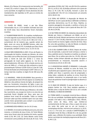 Moisés, (2) a Páscoa, (3) a travessia do mar Vermelho, (4)
o maná, (5) a rocha e a água, (6) o Tabernáculo, e (7) o
sumo sacerdote. As exigências morais absolutas dos dez
mandamentos são repetidas no NT, para os crentes do
novo concerto.
COMENTÁRIO
1.1 FILHOS DE ISRAEL. Israel, o pai dos filhos
mencionados nos vv. 2-6 é também chamado Jacó (ver
Gn 32.28 nota). Seus descendentes foram chamados
israelitas.
1.7 AUMENTARAM MUITO. Os israelitas multiplicaram-
se muito segundo as promessas de Deus feitas a Abraão,
Isaque e Jacó (Gn 12.2; 17.2,6; 22.17; 48.4; At 7.17), e
aumentaram de tal maneira que, quando saíram do
Egito, eram em cerca de 600.000 homens, além das
mulheres e crianças (12.37). A predição que Deus fizera
da opressão, também cumpriu-se (v. 11; Gn 15.13).
1.8 QUE NÃO CONHECERA A JOSÉ. O livro de Êxodo é a
continuação da história, iniciada em Gênesis, de como
Deus lidou com os filhos de Israel. (1) O espaço de tempo
entre a morte de José (Gn 50.26) e o início da
perseguição de Israel pelos egípcios (v. 11) foi de,
aproximadamente, 220 anos. (2) Se o êxodo ocorreu em
cerca de 1440 a.C., o Faraó que não conhecera a José é
provavelmente Tutmose I (1539-1514 a.C.) (ver At 7.18).
O Faraó do Êxodo seria Amenotepe II (1447-1421 a.C.). O
tempo total dos israelitas no Egito foi de 430 anos (Êx
12.40).
1.11 MAIORAIS... PARA OS AFLIGIREM. Deus permitiu e
usou a opressão de Israel a fim de separar os israelitas da
idolatria e das práticas imorais do Egito, de prepará-los
para seu livramento miraculoso do Egito e para seu
relacionamento com Ele mediante a fé (Js 24.14; Ez 23.8).
2.2 UM FILHO. O filho referido aqui é Moisés (v. 10; 6.20).
Seu nascimento, seu escape da morte e os anos da sua
juventude foram dirigidos por Deus, para que ele
pudesse livrar Israel da escravidão. Todos os crentes
precisam saber que Deus também opera nas suas vidas,
usando meios apropriados para cumprir a sua vontade
(ver Mt 2.13 nota; Rm 8.28 nota).
2.6 MENINOS DOS HEBREUS. Ver Gn 14.13 nota.
2.11 MOISÉS. O ministério de Moisés prenuncia, de certa
maneira, o ministério de Jesus Cristo. (1) Tanto Moisés
como Jesus foram alvos de tentativa de morte, quando
nenês (1.16; Mt 2.13). (2) Tanto Moisés como Cristo
ministraram como profetas (Dt 18.15,18; At 3.22; 7.37),
sacerdotes (Sl 99.6; Hb 7.24), reis (Dt 33.4,5) e pastores
(Êx 3.1; Jo 10.11-14). (3) Ambos sofreram com o povo de
Deus (1 Pe 2.24; Hb 11.25,26), livraram o povo da
escravidão (At 7.35; Gl 5.1) e instauraram um concerto
(19.5; Hb 8.5-13).
2.12 FERIU AO EGÍPCIO. A disposição de Moisés de
identificar-se com o povo de Deus e defender os hebreus
oprimidos demonstrou sua fé em Deus. Rejeitou os
prazeres passageiros do pecado, e preferiu a honra de
sofrer em prol de Deus e com o povo de Deus (At 7.23-
29; Hb 11.24-29).
2.15 NA TERRA DE MIDIÃ. Os midianitas descendiam de
Abraão por Cetura e habitavam em Midiã, ao sul e
sudeste de Canaã. Moisés permaneceu ali por quarenta
anos (cf. 7.7; At 7.23,30), onde Deus o preparou para sua
futura tarefa na mesma região o deserto de Sinai. Deus
fez uma obra grandiosa na vida de Moisés no deserto
(ver o estudo A PROVIDÊNCIA DIVINA).
2.23 O SEU CLAMOR SUBIU A DEUS. Depois de muitos
anos de opressão, o povo de Israel começou a clamar a
Deus, pedindo socorro. Quando os israelitas se voltaram
para Deus, Ele se voltou para eles (vv. 23-25). Até esse
tempo, muitos tinham adorado aos deuses do Egito e
provavelmente os invocaram, buscando socorro e
livramento (Js 24.14; Ez 20.5-10).
3.1 E APASCENTAVA MOISÉS O REBANHO. A educação
humana de Moisés, recebida na corte de Faraó, era
insuficiente para capacitá-lo para a obra de Deus. A sua
solidão com Deus e quarenta anos de preparação e
árduo labor, cuidando de ovelhas no ermo, foram-lhe
também necessários na preparação para a sua tarefa
futura de pastorear Israel na peregrinação no deserto (1
Co 2.14).
3.2 O ANJO DO SENHOR. O anjo do Senhor aqui, é o
próprio Senhor (vv. 4-6). Deus também apareceu a
Abraão como o anjo do Senhor (Gn 22.11; ver o estudo
OS ANJOS, E O ANJO DO SENHOR)
3.5 TERRA SANTA. A revelação inicial de Deus a Moisés
foi a da sua santidade. Santidade significa separação do
pecado e de todo o mal, e dedicação a Deus. Moisés,
como servo de Deus, tinha que lembrar-se
constantemente do fato que o Deus a quem ele servia
era santo tão santo que se um ser humano o
contemplasse de fato, morreria com certeza (v. 6; 19.21;
Is 6.1-7; 1 Tm 6.16; ver o estudo A SANTIFICAÇÃO). A
revelação inicial de Deus a Abraão foi a do seu grande
poder; aqui, a Moisés, Ele revelou a sua santidade. Nisto
temos o princípio da revelação progressiva de Deus (6.1-
6; Hb 1.1,2)
31/852
 