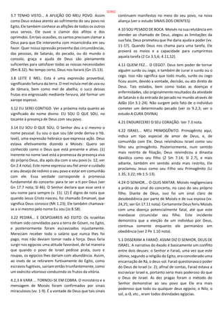 3.7 TENHO VISTO... A AFLIÇÃO DO MEU POVO. Assim
como Deus estava atento ao sofrimento do seu povo no
Egito, Ele também conhece as aflições de todos os outros
seus servos. Ele ouve o clamor dos aflitos e dos
oprimidos. Em tais ocasiões, os santos precisam clamar a
Deus para que Ele intervenha com misericórdia em seu
favor. Quer nossa opressão provenha das circunstâncias,
das pessoas, de Satanás, do pecado, ou do mundo o
consolo, graça e ajuda de Deus são plenamente
suficientes para satisfazer todas as nossas necessidades
(Rm 8.32). No tempo certo, Deus nos livrará (Gn 15.13).
3.8 LEITE E MEL. Esta é uma expressão proverbial,
significando fartura da terra. O mel incluía mel de uva ou
de tâmara, bem como mel de abelha; o suco dessas
frutas era engrossado mediante fervura, até formar um
xarope espesso.
3.12 EU SEREI CONTIGO. Ver a próxima nota quanto ao
significado do nome divino: EU SOU O QUE SOU, no
tocante à presença de Deus com seu povo.
3.14 EU SOU O QUE SOU. O Senhor deu a si mesmo o
nome pessoal: Eu sou o que sou (de onde deriva o hb.
Iavé), uma expressão hebraica que expressa ação. Deus
estava efetivamente dizendo a Moisés: Quero ser
conhecido como o Deus que está presente e ativo. (1)
Inerente no nome Iavé está a promessa da presença viva
do próprio Deus, dia após dia com o seu povo (v. 12; ver
Gn 2.4 nota). Este nome expressa seu fiel amor e cuidado
e seu desejo de redimir o seu povo e estar em comunhão
com ele. Essa verdade corresponde à promessa
fundamental do concerto: para te ser a ti por Deus (ver
Gn 17.7 nota; Sl 46). O Senhor declara que esse será o
seu nome para sempre (v. 15). (2) É digno de nota que
quando Jesus Cristo nasceu, foi chamado Emanuel, que
significa Deus conosco (Mt 1.23); Ele também chamava-
se a si mesmo pelo nome Eu sou (Jo 8.58).
3.22 PEDIRÁ... E DESPOJAREIS AO EGITO. Os israelitas
tinham sido convidados para a terra de Gósen, no Egito,
e posteriormente foram escravizados injustamente.
Mereciam receber todo o salário que nunca lhes foi
pago, mas não deviam tomar nada à força. Deus faria
surgir nos egípcios uma atitude favorável, de tal maneira
que quando o povo de Israel pedisse prata, ouro e
roupas, os egípcios lhes dariam com abundância. Assim,
ao invés de se retirarem furtivamente do Egito, como
escravos fugitivos, sairiam então triunfantemente, como
um exército vitorioso conduzindo os frutos da vitória.
4.2,3 A VARA ... TORNOU-SE EM COBRA. O ministério e a
mensagem de Moisés foram confirmados por sinais
miraculosos (vv. 1-9). É a vontade de Deus que tais sinais
continuem manifestos no meio do seu povo, na nova
aliança (ver o estudo SINAIS DOS CRENTES)
4.10 SOU PESADO DE BOCA. Moisés na sua relutância em
atender ao chamado de Deus, alegou as limitações da
sua fala; Deus prometeu que lhe daria ajuda e poder (vv.
11-17). Quando Deus nos chama para uma tarefa, Ele
proverá os meios e a capacidade para cumprirmos
aquela tarefa (2 Co 3.5,6; 4.11,12).
4.11 QUEM FEZ... O CEGO?. Deus tem poder de tornar
alguém surdo ou cego, e também de curar o surdo ou o
cego. Isso não significa que todo mudo, surdo ou cego
ficou assim, devido a vontade, decisão, ou ato direto de
Deus. Tais estados, bem como todas as doenças e
enfermidades, são originalmente resultados da atividade
de Satanás e da entrada do pecado no mundo através de
Adão (Gn 3.1-24). Não surgem pelo fato de o indivíduo
cometer um determinado pecado (ver Jo 9.2,3; ver o
estudo A CURA DIVINA)
4.21 ENDURECEREI O SEU CORAÇÃO. Ver 7.3 nota.
4.22 ISRAEL... MEU PRIMOGÊNITO. Primogênito aqui,
indica um tipo especial de amor de Deus, e, de
comunhão com Ele. Deus reivindicou Israel como seu
filho seu primogênito. Posteriormente, num sentido
mais restrito de filiação, Deus reivindicou a dinastia
davídica como seu filho (2 Sm 7.14; Sl 2.7), e mais
adiante, também em sentido ainda mais restrito, Ele
proclamou Jesus como seu Filho seu Primogênito (Lc
1.35; 3.22; Hb 1.5-13).
4.24 O SENHOR... O QUIS MATAR. Moisés negligenciara
a prática do sinal do concerto, no caso do seu próprio
filho. Diante de Deus, isso foi um sinal claro de
desobediência por parte de Moisés e de sua esposa (vv.
24,25; ver Gn 17.11 nota). Certamente Deus feriu Moisés
com uma doença potencialmente fatal, até que este
mandasse circuncidar seu filho. Este incidente
demonstra que a eleição de um indivíduo por Deus,
continua somente enquanto ele permanece em
obediência (ver 2 Pe 1.10 nota).
5.1 DISSERAM A FARAÓ: ASSIM DIZ O SENHOR, DEUS DE
ISRAEL. A narrativa do êxodo é basicamente um conflito
entre dois deuses: o Senhor e Faraó, uma vez que este
último, segundo a religião do Egito, era considerado uma
encarnação de Rá, o deus-sol. Faraó questionava o poder
do Deus de Israel (v. 2); afinal de contas, Faraó estava a
escravizar Israel e, portanto seria mais poderoso do que
o Deus de Israel. As dez pragas foram o método do
Senhor demonstrar ao seu povo que Ele era mais
poderoso que todo ou qualquer deus egípcio; o Nilo, o
sol, a rã, etc., eram todos divindades egípcias.
32/852
 