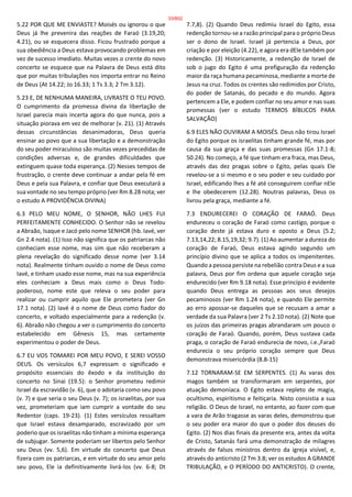 5.22 POR QUE ME ENVIASTE? Moisés ou ignorou o que
Deus já lhe prevenira das reações de Faraó (3.19,20;
4.21), ou se esquecera disso. Ficou frustrado porque a
sua obediência a Deus estava provocando problemas em
vez de sucesso imediato. Muitas vezes o crente do novo
concerto se esquece que na Palavra de Deus está dito
que por muitas tribulações nos importa entrar no Reino
de Deus (At 14.22; Jo 16.33; 1 Ts 3.3; 2 Tm 3.12).
5.23 E, DE NENHUMA MANEIRA, LIVRASTE O TEU POVO.
O cumprimento da promessa divina da libertação de
Israel parecia mais incerta agora do que nunca, pois a
situação piorava em vez de melhorar (v. 21). (1) Através
dessas circunstâncias desanimadoras, Deus queria
ensinar ao povo que a sua libertação e a demonstração
do seu poder miraculoso são muitas vezes precedidas de
condições adversas e, de grandes dificuldades que
extinguem quase toda esperança. (2) Nesses tempos de
frustração, o crente deve continuar a andar pela fé em
Deus e pela sua Palavra, e confiar que Deus executará a
sua vontade no seu tempo próprio (ver Rm 8.28 nota; ver
o estudo A PROVIDÊNCIA DIVINA)
6.3 PELO MEU NOME, O SENHOR, NÃO LHES FUI
PERFEITAMENTE CONHECIDO. O Senhor não se revelou
a Abraão, Isaque e Jacó pelo nome SENHOR (hb. Iavé, ver
Gn 2.4 nota). (1) Isso não significa que os patriarcas não
conheciam esse nome, mas sim que não receberam a
plena revelação do significado desse nome (ver 3.14
nota). Realmente tinham ouvido o nome de Deus como
Iavé, e tinham usado esse nome, mas na sua experiência
eles conheciam a Deus mais como o Deus Todo-
poderoso, nome este que releva o seu poder para
realizar ou cumprir aquilo que Ele prometera (ver Gn
17.1 nota). (2) Iavé é o nome de Deus como fiador do
concerto, e voltado especialmente para a redenção (v.
6). Abraão não chegou a ver o cumprimento do concerto
estabelecido em Gênesis 15, mas certamente
experimentou o poder de Deus.
6.7 EU VOS TOMAREI POR MEU POVO, E SEREI VOSSO
DEUS. Os versículos 6,7 expressam o significado e
propósito essenciais do êxodo e da instituição do
concerto no Sinai (19.5): o Senhor prometeu redimir
Israel da escravidão (v. 6), que o adotaria como seu povo
(v. 7) e que seria o seu Deus (v. 7); os israelitas, por sua
vez, prometeriam que iam cumprir a vontade do seu
Redentor (caps. 19-23). (1) Estes versículos ressaltam
que Israel estava desamparado, escravizado por um
poderio que os israelitas não tinham a mínima esperança
de subjugar. Somente poderiam ser libertos pelo Senhor
seu Deus (vv. 5,6). Em virtude do concerto que Deus
fizera com os patriarcas, e em virtude do seu amor pelo
seu povo, Ele ia definitivamente livrá-los (vv. 6-8; Dt
7.7,8). (2) Quando Deus redimiu Israel do Egito, essa
redenção tornou-se a razão principal para o próprio Deus
ser o dono de Israel. Israel já pertencia a Deus, por
criação e por eleição (4.22), e agora era dEle também por
redenção. (3) Historicamente, a redenção de Israel de
sob o jugo do Egito é uma prefiguração da redenção
maior da raça humana pecaminosa, mediante a morte de
Jesus na cruz. Todos os crentes são redimidos por Cristo,
do poder de Satanás, do pecado e do mundo. Agora
pertencem a Ele, e podem confiar no seu amor e nas suas
promessas (ver o estudo TERMOS BÍBLICOS PARA
SALVAÇÃO)
6.9 ELES NÃO OUVIRAM A MOISÉS. Deus não tirou Israel
do Egito porque os israelitas tinham grande fé, mas por
causa da sua graça e das suas promessas (Gn 17.1-8;
50.24). No começo, a fé que tinham era fraca, mas Deus,
através das dez pragas sobre o Egito, pelas quais Ele
revelou-se a si mesmo e o seu poder e seu cuidado por
Israel, edificando lhes a fé até conseguirem confiar nEle
e lhe obedecerem (12.28). Noutras palavras, Deus os
livrou pela graça, mediante a fé.
7.3 ENDURECEREI O CORAÇÃO DE FARAÓ. Deus
endureceu o coração de Faraó como castigo, porque o
coração deste já estava duro e oposto a Deus (5.2;
7.13,14,22; 8.15,19,32; 9.7). (1) Ao aumentar a dureza do
coração de Faraó, Deus estava agindo segundo um
princípio divino que se aplica a todos os impenitentes.
Quando a pessoa persiste na rebelião contra Deus e a sua
palavra, Deus por fim ordena que aquele coração seja
endurecido (ver Rm 9.18 nota). Esse princípio é evidente
quando Deus entrega as pessoas aos seus desejos
pecaminosos (ver Rm 1.24 nota), e quando Ele permite
ao erro apossar-se daqueles que se recusam a amar a
verdade da sua Palavra (ver 2 Ts 2.10 nota). (2) Note que
os juízos das primeiras pragas abrandaram um pouco o
coração de Faraó. Quando, porém, Deus sustava cada
praga, o coração de Faraó endurecia de novo, i.e.,Faraó
endurecia o seu próprio coração sempre que Deus
demonstrava misericórdia (8.8-15)
7.12 TORNARAM-SE EM SERPENTES. (1) As varas dos
magos também se transformaram em serpentes, por
atuação demoníaca. O Egito estava repleto de magia,
ocultismo, espiritismo e feitiçaria. Nisto consistia a sua
religião. O Deus de Israel, no entanto, ao fazer com que
a vara de Arão tragasse as varas deles, demonstrou que
o seu poder era maior do que o poder dos deuses do
Egito. (2) Nos dias finais da presente era, antes da volta
de Cristo, Satanás fará uma demonstração de milagres
através de falsos ministros dentro da igreja visível, e,
através do anticristo (2 Tm 3.8; ver os estudos A GRANDE
TRIBULAÇÃO, e O PERÍODO DO ANTICRISTO). O crente,
33/852
 