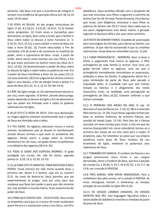 portanto, não deve crer que a ocorrência de milagres é
sempre uma evidência da operação divina (ver Ap 16.14
nota; 19.20 nota)
7.20 FERIU AS ÁGUAS. As dez pragas miraculosas do
Egito (7.20; 8.2,16,21; 9.3,9,18; 10.4,21; 11.5) tinham
vários propósitos. (1) Eram sinais e maravilhas para
demonstrar ao Egito, bem como a Israel, que o Senhor é
Deus sobre todos os deuses e seres humanos (v. 5;
9.14,15; 10.2; 15.11), e para exaltar o nome de Deus em
toda a terra (9.16). (2) Foram executadas a fim de
consolidar a fé de Israel e de convencer os israelitas do
poder, amor e supremacia de Deus. Israel, a partir de
então, devia narrar esses eventos aos seus filhos, a fim
de que estes servissem ao Senhor como seu Deus (6.7;
10.2; 12.42). (3) Demonstravam o poder de Deus sobre
os deuses do Egito e sobre todos os poderes do mal. Era
o poder de Deus manifesto a favor do seu povo (12.12;
ver nota anterior). (4) Eram julgamentos divinos contra o
Egito e seus deuses, a fim de obrigar Faraó a deixar ir o
povo de Deus (8.2,21; 11.1; 12.31-33; Nm 33.4).
8.2 RÃS. No Egito antigo, as rãs representavam deuses e,
por isso, eram sagradas. O Senhor, através dessa praga,
estava abatendo os deuses do Egito a fim de demonstrar
que seu poder era ilimitado ante a todos os poderes
sobrenaturais do Egito.
8.18,19 ISTO É O DEDO DE DEUS. Com essa declaração,
os magos egípcios estavam reconhecendo que o poder
de Deus era ilimitado ante o deles.
9.3 TEU GADO. Os egípcios adoravam touros e outros
animais. Acreditavam que os deuses se manifestavam
através desses animais e que eram os protetores dos
egípcios. Sendo assim, a praga sobre os animais
domésticos foi, de novo, um golpe direto no politeísmo
e na idolatria dos egípcios (20.4-6; 32).
9.6 TODO O GADO DOS EGÍPCIOS MORREU. O gado
protegido nos currais, etc. não foi morto, segundo
parece (v. 3,19; 11.5; 12.29; 13.15).
9.15,16 PARA ISTO TE MANTIVE, PARA MOSTRAR O MEU
PODER. Faraó merecia ter sido morto quando disse a
primeira vez: Quem é o Senhor, cuja voz eu ouvirei?
(5.2). Ao invés de destruí-lo, Deus permitiu que ele
experimentasse as pragas, uma por uma, para que
soubesse que Deus tem poder e para que não somente
ele, mas também o mundo inteiro, fosse testemunha do
poder de Deus.
10.2 PARA QUE CONTES AOS ...TEUS FILHOS. Deus muito
se empenhou para que as crianças de Israel soubessem
quem Ele era e o aceitassem como o seu Deus, com fé e
obediência. Deus escolheu Abraão com o propósito de
que este ensinasse seus filhos a seguirem o caminho do
Senhor (ver Gn 18.19 nota). Posteriormente, Ele ordenou
que Israel, com diligência, ensinasse a seus filhos as
palavras do Senhor (ver Dt 6.7 nota). Deus sabia que se
seu povo negligenciasse esse dever solene, a geração
seguinte se desviaria dEle e dos seus retos caminhos.
10.9 FESTA DO SENHOR TEMOS. O pedido de autorização
para uma viagem de três dias, para adorar ao Senhor, era
autêntico. O que não foi esclarecido é que os israelitas
retornariam. Faraó deve ter entendido isso (vv. 11,24).
11.5 TODO PRIMOGÊNITO... MORRERÁ. Deus ia levar a
efeito o julgamento final contra os egípcios; o filho
primogênito de cada família ia morrer. Esse seria um
golpe terrível sobre os egípcios, uma vez que o
primogênito normalmente concretizava as esperanças,
ambições e alvos da família. O julgamento divino foi a
justa retribuição da parte de Deus pelo pecado e
iniquidade deles. A crueldade com que eles tinham
tratado os hebreus e o afogamento dos nenês
masculinos eram, na realidade, uma perseguição ao
primogênito de Deus (4.22). Estavam ceifando o que
tinham semeado.
12.2 O PRIMEIRO DOS MESES DO ANO. O cap. 12
descreve a Festa da Páscoa (vv. 1-14; 21-28) e a Festa dos
Pães Asmos (vv. 15-20). Essas festas sagradas tinham por
base os eventos históricos da primeira Páscoa, por
ocasião do êxodo (caps. 12-14). Pelo fato de a Páscoa
assinalar um novo começo para Israel, o mês em que ela
ocorreu (março/abril em nosso calendário) tornou-se o
primeiro dos meses de um ano novo para a nação. O
propósito, aqui, foi relembrar ao povo que sua própria
existência como povo de Deus resultou do seu
livramento do Egito, mediante os poderosos atos
redentores de Deus.
12.7 TOMARÃO DO SANGUE. O cordeiro da Páscoa e seu
sangue prenunciam Jesus Cristo e seu sangue
derramado, como o Cordeiro de Deus, que tira o pecado
do mundo (Jo 1.29,36; Is 53.7; At 8.32-35; 1 Co 5.7; Ap
13.8; ver o estudo A PÁSCOA)
12.8 PÃES ASMOS; COM ERVAS AMARGOSAS. Para o
simbolismo dos pães asmos, ver o estudo A PÁSCOA. As
ervas amargosas trariam à lembrança os tempos
amargos da escravidão no Egito (Rm 6.21)
12.11 OS VOSSOS LOMBOS CINGIDOS, OS VOSSOS
SAPATOS NOS PÉS. Esta linguagem figurativa indica a
necessidade de obediência irrestrita e imediata da parte
do povo de Deus.
34/852
 