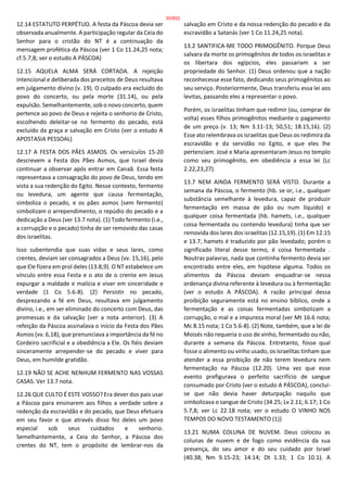 12.14 ESTATUTO PERPÉTUO. A festa da Páscoa devia ser
observada anualmente. A participação regular da Ceia do
Senhor para o cristão do NT é a continuação da
mensagem profética da Páscoa (ver 1 Co 11.24,25 nota;
cf.5.7,8; ver o estudo A PÁSCOA)
12.15 AQUELA ALMA SERÁ CORTADA. A rejeição
intencional e deliberada dos preceitos de Deus resultava
em julgamento divino (v. 19). O culpado era excluído do
povo do concerto, ou pela morte (31.14), ou pela
expulsão. Semelhantemente, sob o novo concerto, quem
pertence ao povo de Deus e rejeita o senhorio de Cristo,
escolhendo deleitar-se no fermento do pecado, está
excluído da graça e salvação em Cristo (ver o estudo A
APOSTASIA PESSOAL)
12.17 A FESTA DOS PÃES ASMOS. Os versículos 15-20
descrevem a Festa dos Pães Asmos, que Israel devia
continuar a observar após entrar em Canaã. Essa festa
representava a consagração do povo de Deus, tendo em
vista a sua redenção do Egito. Nesse contexto, fermento
ou levedura, um agente que causa fermentação,
simboliza o pecado, e os pães asmos (sem fermento)
simbolizam o arrependimento, o repúdio do pecado e a
dedicação a Deus (ver 13.7 nota). (1) Todo fermento (i.e.,
a corrupção e o pecado) tinha de ser removido das casas
dos israelitas.
Isso subentendia que suas vidas e seus lares, como
crentes, deviam ser consagrados a Deus (vv. 15,16), pelo
que Ele fizera em prol deles (13.8,9). O NT estabelece um
vínculo entre essa Festa e o ato de o crente em Jesus
expurgar a maldade e malícia e viver em sinceridade e
verdade (1 Co 5.6-8). (2) Persistir no pecado,
desprezando a fé em Deus, resultava em julgamento
divino, i.e., em ser eliminado do concerto com Deus, das
promessas e da salvação (ver a nota anterior). (3) A
refeição da Páscoa assinalava o início da Festa dos Pães
Asmos (vv. 6,18), que prenunciava a importância da fé no
Cordeiro sacrificial e a obediência a Ele. Os fiéis deviam
sinceramente arrepender-se do pecado e viver para
Deus, em humilde gratidão.
12.19 NÃO SE ACHE NENHUM FERMENTO NAS VOSSAS
CASAS. Ver 13.7 nota.
12.26 QUE CULTO É ESTE VOSSO? Era dever dos pais usar
a Páscoa para ensinarem aos filhos a verdade sobre a
redenção da escravidão e do pecado, que Deus efetuara
em seu favor e que através disso fez deles um povo
especial sob seus cuidados e senhorio.
Semelhantemente, a Ceia do Senhor, a Páscoa dos
crentes do NT, tem o propósito de lembrar-nos da
salvação em Cristo e da nossa redenção do pecado e da
escravidão a Satanás (ver 1 Co 11.24,25 nota).
13.2 SANTIFICA-ME TODO PRIMOGÊNITO. Porque Deus
salvara da morte os primogênitos de todos os israelitas e
os libertara dos egípcios, eles passariam a ser
propriedade do Senhor. (1) Deus ordenou que a nação
reconhecesse esse fato, dedicando seus primogênitos ao
seu serviço. Posteriormente, Deus transferiu essa lei aos
levitas, passando eles a representar o povo.
Porém, os israelitas tinham que redimir (ou, comprar de
volta) esses filhos primogênitos mediante o pagamento
de um preço (v. 13; Nm 3.11-13; 50,51; 18.15,16). (2)
Esse ato relembrava os israelitas que Deus os redimira da
escravidão e da servidão no Egito, e que eles lhe
pertenciam. José e Maria apresentaram Jesus no templo
como seu primogênito, em obediência a essa lei (Lc
2.22,23,27).
13.7 NEM AINDA FERMENTO SERÁ VISTO. Durante a
semana da Páscoa, o fermento (hb. se or, i.e., qualquer
substância semelhante à levedura, capaz de produzir
fermentação em massa de pão ou num líquido) e
qualquer coisa fermentada (hb. hamets, i.e., qualquer
coisa fermentada ou contendo levedura) tinha que ser
removida dos lares dos israelitas (12.15,19). (1) Em 12.15
e 13.7, hamets é traduzido por pão levedado; porém o
significado literal desse termo, é coisa fermentada .
Noutras palavras, nada que continha fermento devia ser
encontrado entre eles, em hipótese alguma. Todos os
alimentos da Páscoa deviam enquadrar-se nessa
ordenança divina referente à levedura ou à fermentação
(ver o estudo A PÁSCOA). A razão principal dessa
proibição seguramente está no ensino bíblico, onde a
fermentação e as coisas fermentadas simbolizam a
corrupção, o mal e a impureza moral (ver Mt 16.6 nota;
Mc 8.15 nota; 1 Co 5.6-8). (2) Note, também, que a lei de
Moisés não requeria o uso de vinho, fermentado ou não,
durante a semana da Páscoa. Entretanto, fosse qual
fosse o alimento ou vinho usado, os israelitas tinham que
atender a essa proibição de não terem levedura nem
fermentação na Páscoa (12.20). Uma vez que esse
evento prefigurava o perfeito sacrifício de sangue
consumado por Cristo (ver o estudo A PÁSCOA), conclui-
se que não devia haver deturpação naquilo que
simbolizava o sangue de Cristo (34.25; Lv 2.11; 6.17; 1 Co
5.7,8; ver Lc 22.18 nota; ver o estudo O VINHO NOS
TEMPOS DO NOVO TESTAMENTO (1))
13.21 NUMA COLUNA DE NUVEM. Deus colocou as
colunas de nuvem e de fogo como evidência da sua
presença, do seu amor e do seu cuidado por Israel
(40.38; Nm 9.15-23; 14.14; Dt 1.33; 1 Co 10.1). A
35/852
 