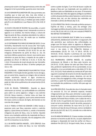 presença da nuvem e do fogo permaneceu entre eles até
chegarem à terra prometida, quarenta anos mais tarde.
14.14 O SENHOR PELEJARÁ POR VÓS. Deus prometeu aos
israelitas que ia lutar por eles, mas eles tinham a
obrigação de avançar, pela fé, em direção ao mar (v. 15).
Deus luta em prol dos seus, à medida que estes andam
pela fé e em obediência à sua Palavra (15.3; Ne 4.20; Sl
35.1).
14.19,20 A COLUNA DE NUVEM. Na escuridão, a nuvem
milagrosamente protegeu Israel, interpondo-se entre os
egípcios e os israelitas. Ao mesmo tempo, a coluna de
fogo da parte de Deus, projetava abundante luz sobre o
caminho através do mar, de modo que os israelitas
pudessem atravessá-lo (v. 24).
14.22 ENTRARAM PELO MEIO DO MAR EM SECO. O mar
Vermelho, literalmente mar de Juncos (hb. Yam Suph);
acredita-se que é a extremidade sul do lago Menzalé. A
travessia do mar Vermelho (13.18 14.31) foi um ato
milagroso diretamente da parte de Deus (v. 21). Os
escritores bíblicos posteriores citaram esse evento para
relembrar ao povo de Deus a respeito do seu poder e
grandeza (Js 24.6,7; Sl 106.7,8; Is 51.15; Jr 31.35; Na
1.3,4). O livramento de Israel através do mar Vermelho
confirmou a promessa de Deus: O Senhor pelejará por
vós (v. 14).
14.22 AS ÁGUAS... COMO MURO À SUA DIREITA E À SUA
ESQUERDA. A formação de dois grandes muros de água,
por um vento forte, requeria um milagre; não se trata de
simples ocorrência natural. A água arrumou-se,
elevando-se dos dois lados, formando um caminho que
pode ter tido vários quilômetros de comprimento (15.8;
Sl 74.13).
14.28 AS ÁGUAS, TORNANDO... Quando as águas
retornaram ao normal, sua profundidade era suficiente
para cobrir os carros egípcios e afogar o seu exército
(15.4-6). Dessa maneira, o Senhor lutou em favor de
Israel e aniquilou os egípcios, assim como anteriormente
Ele lutara contra os deuses do Egito, derrotando-os (no
caso das dez pragas).
14.31 E TEMEU O POVO AO SENHOR E CREU Vendo o
pavoroso juízo que Deus executou contra o exército
egípcio, o povo temeu ao Senhor; e, vendo o livramento
milagroso da parte de Deus, creu no Senhor. Quando
temos uma revelação autêntica da majestade de Deus e
dos seus juízos contra o pecado, nós nos apegamos a Ele
com fé e crescemos no seu temor.
15.1-18 ENTÃO CANTOU MOISÉS... ESTE CÂNTICO. Este
cântico celebra a vitória de Deus no mar Vermelho
contra o poder do Egito. É um hino de louvor e ações de
graças a Deus por sua majestade, por seu poderio nas
batalhas e pela sua fidelidade ao seu povo. O livramento
dos israelitas das mãos dos egípcios prefigura e profetiza
a vitória do povo de Deus sobre Satanás e o anticristo nos
últimos dias; daí, um dos cânticos dos redimidos ser
chamado o cântico de Moisés (Ap 15.3).
15.20 A PROFETISA. Miriã é chamada profetisa porque o
Espírito de Deus a tomou, para ela entregar uma
mensagem profética da parte de Deus ao povo (Nm 12.6;
Jz 4.4; 2 Rs 22.14; Is 8.3; Lc 2.36; ver o estudo O PROFETA
NO ANTIGO TESTAMENTO)
15.26 EU SOU O SENHOR, QUE TE SARA. Se os israelitas,
zelosamente, obedecessem ao Senhor e o seguissem, Ele
não permitiria que nenhuma das enfermidades ou
pragas que Ele lançou sobre os egípcios os afligissem.
Essa promessa revela que o desejo primordial de Deus é
curar o seu povo, e não infligir-lhe doenças e
enfermidades (23.25; Dt 7.15; Sl 103.3; 107.20; Ez
18.23,32; 33.11). Quanto à promessa de cura divina
segundo o novo concerto, ver o estudo A CURA DIVINA
16.2 MURMUROU CONTRA MOISÉS. Os israelitas
reclamaram de Moisés e de Deus pela terceira vez
(14.10-12; 15.24). Apesar de tudo que Deus fizera por
eles, perderam rapidamente a fé na sua bondade, na sua
sabedoria, e na sua vontade para a vida deles (17.3; Nm
14.2; 16.11,41). Paulo adverte os crentes do NT para não
seguirem o exemplo de Israel (1 Co 10.10). Quando entre
nós surgirem problemas graves, devemos, em vez de
acusar a Deus de negligência e falta, entregar-lhe nossos
caminhos e pedir-lhe humildemente ajuda e orientação
na resolução dos problemas e confiar nEle para agir em
nosso favor.
16.4 PÃO DOS CÉUS. Esse pão dos céus é chamado maná
no versículo 31. Era um alimento especial, enviado
milagrosamente por Deus para alimentar o povo após o
êxodo do Egito. Era uma substância branca semelhante
à geada, formando flocos miúdos, com o sabor de mel (v.
14; Nm 11.9). O suprimento do maná cessou ao entrar
Israel na terra prometida. A partir de então, passaram a
consumir outros alimentos da nova terra (Js 5.12). O
maná era um tipo de Jesus Cristo que, como o verdadeiro
pão do céu (Jo 6.32; Ap 2.17), concede-nos a vida eterna
(Jo 6.33,51,58).
16.4 SE ANDA EM MINHA LEI. O povo recebeu instruções
precisas no tocante ao pão do céu, as quais objetivaram
averiguar a disposição de Israel de confiar em Deus e
obedecer-lhe (Dt 8.2,3). De igual modo, Deus, às vezes,
36/852
 