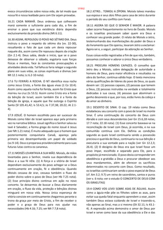 evoca circunstâncias sobre nossa vida, de tal modo que
nossa fé e nossa lealdade para com Ele sejam provadas.
16.21 CADA MANHÃ. Deus ordenou que colhessem
maná somente o suficiente para cada dia, a fim de
ensinar o povo que sua existência diária dependia
exclusivamente da provisão divina (Mt 6.11).
16.30 ASSIM, REPOUSOU O POVO NO SÉTIMO DIA. Deus
instruiu o povo a respeito do sétimo dia (vv. 22-30),
ressaltando o fato de que cada um devia repousar
naquele dia, assim como Ele repousou depois da criação
(Gn 2.1-4). Deus sabia, desde o início, que se o povo
deixasse de observar o sábado, esgotaria suas forças
físicas e mentais, face às constantes preocupações e
atividades desta vida. Tal falha os faria relegar a segundo
plano em suas vidas, as coisas espirituais e divinas (ver
Mt 12.1 nota; Lc 6.2-10 nota).
17.6 TU FERIRÁS A ROCHA. O NT identifica essa rocha
como Jesus Cristo, a fonte das águas vivas (1 Co 10.4).
Assim como aquela rocha foi ferida, assim foi Cristo que
morreu na cruz (Is 53.5). Assim como Cristo era a fonte
da bênção de Israel, assim também Ele é a fonte da
bênção da igreja, e aquele que lhe outorga o Espírito
Santo (Sl 105.41,42; Is 53.4,5; Jo 7.37,38; 20.22; At 2.1-
4).
17.9 JOSUÉ. O homem escolhido para ser sucessor de
Moisés como líder de Israel aparece aqui pela primeira
vez na narrativa bíblica. Josué significa o Senhor salva ou
Iavé é Salvador; a forma grega do nome Josué é Jesus
(ver Mt 1.21 nota). É muito adequado que o homem que
posteriormente conquistaria Canaã, apareça pela
primeira vez desempenhando um papel de soldado
(vv.9-14). Deus o preparava providencialmente para suas
futuras lutas contra os cananeus.
17.11 MOISÉS LEVANTAVA A SUA MÃO. Moisés, de mãos
levantadas para o Senhor, revela sua dependência de
Deus e a sua fé nEle. (1) A força e a vitória de Israel
dependiam exclusivamente do povo achegar-se a Deus
continuamente em oração, fé e obediência. Quando
Moisés cessava de orar, cessava também o fluxo do
poder divino sobre o povo de Deus (ver Hb 7.25 nota).
(2) Esse princípio divino continua em ação no novo
concerto. Se deixarmos de buscar a Deus diariamente
em oração, o fluxo da vida, proteção e bênçãos divinas
minguará em nossa vida. Nossa única esperança de
vitória consiste em continuamente chegarmos perante o
trono da graça por meio de Cristo, a fim de receber o
poder e a graça de Deus para nos ajudar nas
necessidades (Hb 4.16; 7.25; ver Mt 7.7,8 nota).
18.2 JETRO... TOMOU A ZÍPORA. Moisés talvez mandou
sua esposa e seus dois filhos para casa de Jetro durante
o período do seu conflito com Faraó.
18.11 AGORA SEI QUE O SENHOR É MAIOR. A palavra
saber ocorre frequentemente no livro de Êxodo. Moisés
e os israelitas precisavam saber quem era Deus e
conhecer seu grande poder. O relato de Moisés a Jetro,
testemunhando das manifestações do poder de Deus e
do livramento que Ele operou, levaram Jetro a exclamar:
Agora sei e, a seguir, participar da adoração ao Senhor.
Essas coisas estão registradas a fim de que nós, também,
possamos conhecer e adorar o único Deus verdadeiro.
18.21 PROCURA HOMENS CAPAZES. O conselho que
Jetro deu a Moisés, sobre delegação de autoridade a
homens de Deus, para maior eficiência e resultados na
obra do Senhor, continua válido hoje. O texto menciona
várias qualificações de líderes do povo de Deus, os quais
devem ser: (1) pessoas capazes, (2) pessoas que temem
a Deus, (3) pessoas instruídas na verdade e totalmente
dedicadas à sua causa, (4) pessoas que abominam o
ganho desonesto e que, por isso, estão livres da cobiça e
do amor ao dinheiro.
19.1 DESERTO DE SINAI. O cap. 19 relata como Deus
estabeleceu seu concerto com o povo de Israel no monte
Sinai. É uma continuação do concerto de Deus com
Abraão e com seus descendentes (ver Gn 15.6,18 notas;
17.7 nota; 22.18 nota). (1) Esse concerto baseava-se na
reconciliação de Israel com Deus, já ocorrida, e na sua
comunhão contínua com Ele. Definia as condições
segundo as quais Israel continuaria sendo a possessão
preciosa e querida de Deus, continuaria na sua bênção e
executaria a sua vontade para a nação (ver Gn 12.2,3;
26.4). (2) O desígnio de Deus era que Israel fosse um
povo ímpar, escolhido e separado para Ele, para o
propósito já mencionado. O povo devia corresponder em
obediência e gratidão a Deus e procurar obedecer aos
seus mandamentos, além de oferecer os sacrifícios
determinados no concerto com Deus. Como resultado,
os israelitas continuariam sendo o povo especial de Deus
(cf. Am 3.2; 9.7) um reino de sacerdotes, santos e puros
(ver v. 6 nota; ver o estudo O CONCERTO DE DEUS COM
OS ISRAELITAS)
19.4 COMO VOS LEVEI SOBRE ASAS DE ÁGUIAS. Assim
como a águia-mãe põe os filhotes sobre as asas, para
evitar sua queda fatal enquanto aprendem a voar, assim
também Deus estava cuidando de Israel e trazendo-o,
não apenas ao Sinai, mas a si mesmo (Dt 32.11; Is 43.1-
4). A expressão acima demonstra o amor de Deus por
Israel e serve como base da sua obediência a Ele e das
37/852
 