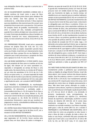suas obrigações diante dEle, segundo o concerto (ver a
próxima nota).
19.5 SE DILIGENTEMENTE OUVIRDES A MINHA VOZ. A
eleição contínua de Israel como o povo de Deus
dependia da condição prévia desse povo obedecer-lhe
como seu Senhor. Este fato aparece na forma
condicional se... então deste versículo. E Deus esperava
que essa obediência, tão essencial para Ele cumprir seus
propósitos futuros para com o seu povo (vv. 5,6), partisse
de corações cheios de gratidão, reconhecendo o seu
amor e cuidado por eles, revelados principalmente
quando Ele os redimiu do Egito (ver nota anterior; ver Dt
6.5 nota). O princípio da obediência a Deus é também um
elemento essencial em nosso relacionamento com
Cristo, no novo concerto (ver Jo 8.31; 14.21; Rm 4.12; Hb
3.7-19).
19.5 PROPRIEDADE PECULIAR. Israel seria a possessão
preciosa do próprio Deus (Dt 4.10; Am 3.2; 9.7).
Conquanto todas as nações respondem perante Deus
como seu Criador, Israel teria um relacionamento muito
especial com Deus, porque Ele era seu Redentor. Esse
propósito para Israel prenunciava o propósito de Deus
para a igreja (1 Co 3.16; Tt 2.14; 1 Pe 2.5,9).
19.6 UM REINO SACERDOTAL E O POVO SANTO. Como
parte do propósito de Deus para os israelitas ao tirá-los
do Egito, eles deviam ser um reino sacerdotal (i.e.,
separados e consagrados ao serviço de Deus) e uma
nação santa. Da mesma forma, os crentes do NT devem
ser um reino de sacerdotes (1 Pe 2.5-9; Ap 1.6; 5.10;
20.6) e um povo santo, i.e., um povo separado do modo
ímpio de vida do mundo e que anda nos caminhos justos
de Deus e na sua santa vontade (ver At 9.13, nota sobre
o significado de santo ; ver o estudo A SANTIFICAÇÃO)
19.16 TROVÕES E RELÂMPAGOS. As manifestações
espantosas presentes à visitação de Deus tinham vários
propósitos: (1) demonstrar a santidade, poder e
transcendência de Deus (v. 9); (2) inspirar fé em Deus e
firmar a autoridade do seu servo, Moisés (v. 9); (3)
comunicar o temor de Deus no coração das pessoas, para
que não pequem (v. 16; 20.20; Hb 12.18-21) e (4)
conscientizar fortemente o povo de que resultará em
julgamento e morte, a desobediência deliberada a Deus
(vv. 12-25: Hb 10.26-31).
20.1 ENTÃO FALOU DEUS TODAS ESTAS PALAVRAS. Para
comentários sobre o lugar da lei de Deus no AT, ver o
estudo A LEI DO ANTIGO TESTAMENTO
20.1,2 OS DEZ MANDAMENTOS. Os Dez Mandamentos,
aqui registrados (cf. Dt 5.6-21), foram escritos pelo
próprio Deus em duas tábuas de pedra e entregues a
Moisés e ao povo de Israel (31.18; 32.16; Dt 4.13; 10.4).
A guarda dos mandamentos proveu um meio de Israel
procurar viver em retidão diante de Deus, agradecido
pelo seu livramento do Egito; ao mesmo tempo, tal
obediência era um requisito para os israelitas habitarem
sempre na terra prometida (Dt 41.14); ver o estudo A LEI
DO ANTIGO TESTAMENTO). (1) Os dez mandamentos são
o resumo da lei moral de Deus para Israel, e descrevem
as obrigações para com Deus e o próximo. Cristo e os
apóstolos afirmam que, como expressões autênticas da
santa vontade de Deus, eles permanecem obrigatórios
para o crente do NT (Mt 22.37-39; Mc 12.28-34; Lc 10.27;
Rm 13.9; Gl 5.14; Lv 19.18; Dt 6.5; 10.12;30.6). Conforme
esses trechos do NT, os dez mandamentos resumem-se
no amor a Deus e ao próximo; guardá-los não é apenas
uma questão de práticas externas, mas também requer
uma atitude do coração (ver Dt 6.5 nota). Logo, a lei
demanda uma justiça espiritual interior que se expressa
em retidão exterior e em santidade. (2) Os preceitos civis
e cerimoniais do AT, que regiam o culto e a vida social de
Israel (ver o estudo A LEI DO ANTIGO TESTAMENTO) já
não são obrigatórios para o crente do NT. Eram tipos e
sombras de coisas melhores vindouras, e cumpriram-se
em Jesus Cristo (Hb 10.1; Mt 7.12; 22.37-40; Rm 13.8; Gl
5.14; 6.2). Mesmo assim, contêm sabedoria e princípios
espirituais aplicáveis a todas as gerações (ver Mt 5.17
nota)
20.3 NÃO TERÁS OUTROS DEUSES DIANTE DE MIM. Este
mandamento proíbe o politeísmo que caracterizava
todas as religiões do antigo Oriente Próximo. Israel não
devia adorar, nem invocar nenhum dos deuses doutras
nações. Deus lhe ordenou a temer e a servir somente a
Ele (Dt 32.29; Js 24.14,15). Esse mandamento aplicado
aos crentes do NT, importa pelo menos três coisas. (1) A
adoração do crente deve ser dirigida exclusivamente a
Deus. Não deve haver jamais adoração ou oração a
quaisquer outros deuses, espíritos ou pessoas falecidas,
nem se permite buscar orientação e ajuda da parte deles
(Lv 17.7; Dt 6.4; 34.17; Sl 106.37; 1 Co 10.19,20). O
primeiro mandamento trata, principalmente, da
proibição da adoração aos espíritos (i.e., demônios)
através do espiritismo, adivinhação, ocultismo e outras
formas de idolatria (Dt 18.9-22). (2) O crente deve
totalmente consagrar-se a Deus. Somente Deus,
mediante sua vontade revelada e sua Palavra inspirada,
pode guiar a vida do crente (Mt 4.4; ver o estudo A
INSPIRAÇÃO E A AUTORIDADE DAS ESCRITURAS). (3) O
crente deve ter como seu propósito na vida, buscar e
amar a Deus de todo o coração, de toda a alma e de
todas as suas forças, confiando nEle para conceder-lhe
aquilo que é bom para a sua vida (Dt 6.5; Sl 119.2; Mt
6.33; Fp 3.8; ver Mt 22.37 nota; Cl 3.5 nota) 20.4
38/852
 