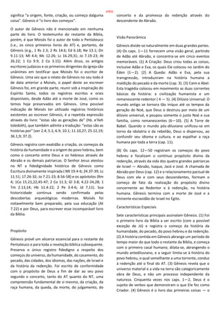 significa “a origem, fonte, criação, ou começo dalguma
coisa”. Gênesis é “o livro dos começos”.
O autor de Gênesis não é mencionado em nenhuma
parte do livro. O testemunho do restante da Bíblia,
porém, é que Moisés foi o autor de todo o Pentateuco
(i.e., os cinco primeiros livros do AT) e, portanto, de
Gênesis (e.g., 1 Rs 2.3; 2 Rs 14.6; Ed 6.18; Ne 13.1; Dn
9.11-13; Ml 4.4; Mc 12.26; Lc 16.29,31; Jo 7.19-23; At
26.22; 1 Co 9.9; 2 Co 3.15). Além disso, os antigos
escritores judaicos e os primeiros dirigentes da igreja são
unânimes em testificar que Moisés foi o escritor de
Gênesis. Uma vez que o relato de Gênesis no seu todo é
de data anterior a Moisés, o papel deste ao escrever
Gênesis foi, em grande parte, reunir sob a inspiração do
Espírito Santo, todos os registros escritos e orais
disponíveis, desde Adão até a morte de José, como os
temos hoje preservados em Gênesis. Uma possível
indicação de Moisés ter utilizado registros históricos
existentes ao escrever Gênesis, é a repetida expressão
através do livro: “estas são as gerações de” (hb. e’lleh
toledoth), que também admite a tradução: “estas são as
histórias por” (ver 2.4; 5.1; 6.9; 10.1; 11.10,27; 25.12,19;
36.1,9; 37.2).
Gênesis registra com exatidão a criação, os começos da
história da humanidade e a origem do povo hebreu, bem
como o concerto entre Deus e os hebreus através de
Abraão e os demais patriarcas. O Senhor Jesus atestou
no NT a fidedignidade histórica de Gênesis como
Escritura divinamente inspirada ( Mt 19.4-6; 24.37-39; Lc
11.51; 17.26-32; Jo 7.21-23; 8.56-58) e os apóstolos (Rm
4; 1Co 15.21,22,45-47; 2 Co 11.3; Gl 3.8; 4.22-24,28; 1
Tm 2.13,14; Hb 11.4-22; 2 Pe 3.4-6; Jd 7,11). Sua
historicidade continua sendo confirmada pelas
descobertas arqueológicas modernas. Moisés foi
notavelmente bem preparado, pela sua educação (At
7.22) e por Deus, para escrever esse incomparável livro
da Bíblia.
Propósito
Gênesis provê um alicerce essencial para o restante do
Pentateuco e para toda a revelação bíblica subsequente.
Preserva o único registro fidedigno a respeito dos
começos do universo, da humanidade, do casamento, do
pecado, das cidades, dos idiomas, das nações, de Israel e
da história da redenção. Foi escrito de conformidade
com o propósito de Deus a fim de dar ao seu povo
segundo o concerto, tanto do AT quanto do NT, uma
compreensão fundamental de si mesmo, da criação, da
raça humana, da queda, da morte, do julgamento, do
concerto e da promessa da redenção através do
descendente de Abraão.
Visão Panorâmica
Gênesis divide-se naturalmente em duas grandes partes.
(A) Os caps. 1—11 fornecem uma visão geral, partindo
de Adão até Abraão, e concentra-se em cinco eventos
memoráveis. (1) A Criação: Deus criou todas as coisas,
inclusive Adão e Eva, os quais Ele colocou no Jardim do
Éden (1—2). (2) A Queda: Adão e Eva, pela sua
transgressão, introduziram na história humana a
maldição do pecado e da morte (cap. 3). (3) Caim e Abel:
Esta tragédia colocou em movimento as duas correntes
básicas da história: a civilização humanista e um
remanescente redentor ( 4 — 5). (4) Dilúvio Universal: O
mundo antigo se tornara tão iníquo até os tempos da
geração de Noé, que Deus o destruiu por meio de um
dilúvio universal, e poupou somente o justo Noé e sua
família, como remanescentes (6—10). (5) A Torre de
Babel. Quando o mundo pós-diluviano unificou-se em
torno da idolatria e da rebelião, Deus o dispersou, ao
confundir seu idioma e cultura, e ao espalhar a raça
humana por toda a terra (cap. 11).
(B) Os caps. 12—50 registram os começos do povo
hebreu e focalizam o contínuo propósito divino da
redenção, através da vida dos quatro grandes patriarcas
de Israel — Abraão, Isaque, Jacó e José. A chamada de
Abraão por Deus (cap. 12) e o relacionamento pactual de
Deus com ele e com seus descendentes, formam o
começo de fato da realização do propósito divino
concernente ao Redentor e à redenção, na história
humana. Gênesis termina com a morte de José e a
iminente escravidão de Israel no Egito.
Características Especiais
Sete características principais assinalam Gênesis. (1) Foi
o primeiro livro da Bíblia a ser escrito (com a possível
exceção de Jó) e registra o começo da história da
humanidade, do pecado, do povo hebreu e da redenção.
(2) A história contida em Gênesis abrange um período de
tempo maior do que todo o restante da Bíblia, e começa
com o primeiro casal humano; dilata-se, abrangendo o
mundo antediluviano, e a seguir limita-se à história do
povo hebreu, o qual semelhante a uma torrente, conduz
à redenção até o final do AT. (3) Gênesis revela que o
universo material e a vida na terra são categoricamente
obra de Deus, e não um processo independente da
natureza. Cinquenta vezes nos caps. 1—2, Deus é o
sujeito de verbos que demonstram o que Ele fez como
Criador. (4) Gênesis é o livro das primeiras coisas — o
4/852
 