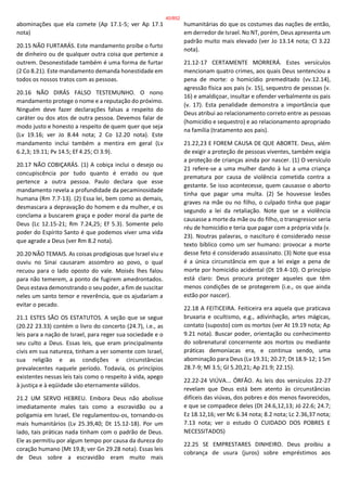 abominações que ela comete (Ap 17.1-5; ver Ap 17.1
nota)
20.15 NÃO FURTARÁS. Este mandamento proíbe o furto
de dinheiro ou de qualquer outra coisa que pertence a
outrem. Desonestidade também é uma forma de furtar
(2 Co 8.21). Este mandamento demanda honestidade em
todos os nossos tratos com as pessoas.
20.16 NÃO DIRÁS FALSO TESTEMUNHO. O nono
mandamento protege o nome e a reputação do próximo.
Ninguém deve fazer declarações falsas a respeito do
caráter ou dos atos de outra pessoa. Devemos falar de
modo justo e honesto a respeito de quem quer que seja
(Lv 19.16; ver Jo 8.44 nota; 2 Co 12.20 nota). Este
mandamento inclui também a mentira em geral (Lv
6.2,3; 19.11; Pv 14.5; Ef 4.25; Cl 3.9).
20.17 NÃO COBIÇARÁS. (1) A cobiça inclui o desejo ou
concupiscência por tudo quanto é errado ou que
pertence a outra pessoa. Paulo declara que esse
mandamento revela a profundidade da pecaminosidade
humana (Rm 7.7-13). (2) Essa lei, bem como as demais,
desmascara a depravação do homem e da mulher, e os
conclama a buscarem graça e poder moral da parte de
Deus (Lc 12.15-21; Rm 7.24,25; Ef 5.3). Somente pelo
poder do Espírito Santo é que podemos viver uma vida
que agrade a Deus (ver Rm 8.2 nota).
20.20 NÃO TEMAIS. As coisas prodigiosas que Israel viu e
ouviu no Sinai causaram assombro ao povo, o qual
recuou para o lado oposto do vale. Moisés lhes falou
para não temerem, a ponto de fugirem amedrontados.
Deus estava demonstrando o seu poder, a fim de suscitar
neles um santo temor e reverência, que os ajudariam a
evitar o pecado.
21.1 ESTES SÃO OS ESTATUTOS. A seção que se segue
(20.22 23.33) contém o livro do concerto (24.7), i.e., as
leis para a nação de Israel, para reger sua sociedade e o
seu culto a Deus. Essas leis, que eram principalmente
civis em sua natureza, tinham a ver somente com Israel,
sua religião e as condições e circunstâncias
prevalecentes naquele período. Todavia, os princípios
existentes nessas leis tais como o respeito à vida, apego
à justiça e à eqüidade são eternamente válidos.
21.2 UM SERVO HEBREU. Embora Deus não abolisse
imediatamente males tais como a escravidão ou a
poligamia em Israel, Ele regulamentou-os, tornando-os
mais humanitários (Lv 25.39,40; Dt 15.12-18). Por um
lado, tais práticas nada tinham com o padrão de Deus.
Ele as permitiu por algum tempo por causa da dureza do
coração humano (Mt 19.8; ver Gn 29.28 nota). Essas leis
de Deus sobre a escravidão eram muito mais
humanitárias do que os costumes das nações de então,
em derredor de Israel. No NT, porém, Deus apresenta um
padrão muito mais elevado (ver Jo 13.14 nota; Cl 3.22
nota).
21.12-17 CERTAMENTE MORRERÁ. Estes versículos
mencionam quatro crimes, aos quais Deus sentenciou a
pena de morte: o homicídio premeditado (vv.12.14),
agressão física aos pais (v. 15), sequestro de pessoas (v.
16) e amaldiçoar, insultar e ofender verbalmente os pais
(v. 17). Esta penalidade demonstra a importância que
Deus atribui ao relacionamento correto entre as pessoas
(homicídio e sequestro) e ao relacionamento apropriado
na família (tratamento aos pais).
21.22,23 E FOREM CAUSA DE QUE ABORTE. Deus, além
de exigir a proteção de pessoas viventes, também exigia
a proteção de crianças ainda por nascer. (1) O versículo
21 refere-se a uma mulher dando à luz a uma criança
prematura por causa de violência cometida contra a
gestante. Se isso acontecesse, quem causasse o aborto
tinha que pagar uma multa. (2) Se houvesse lesões
graves na mãe ou no filho, o culpado tinha que pagar
segundo a lei da retaliação. Note que se a violência
causasse a morte da mãe ou do filho, o transgressor seria
réu de homicídio e teria que pagar com a própria vida (v.
23). Noutras palavras, o nascituro é considerado nesse
texto bíblico como um ser humano: provocar a morte
desse feto é considerado assassinato. (3) Note que essa
é a única circunstância em que a lei exige a pena de
morte por homicídio acidental (Dt 19.4-10). O princípio
está claro: Deus procura proteger aqueles que têm
menos condições de se protegerem (i.e., os que ainda
estão por nascer).
22.18 A FEITICEIRA. Feiticeira era aquela que praticava
bruxaria e ocultismo, e.g., adivinhação, artes mágicas,
contato (suposto) com os mortos (ver At 19.19 nota; Ap
9.21 nota). Buscar poder, orientação ou conhecimento
do sobrenatural concernente aos mortos ou mediante
práticas demoníacas era, e continua sendo, uma
abominação para Deus (Lv 19.31; 20.27; Dt 18.9-12; 1 Sm
28.7-9; Ml 3.5; Gl 5.20,21; Ap 21.9; 22.15).
22.22-24 VIÚVA... ÓRFÃO. As leis dos versículos 22-27
revelam que Deus está bem atento às circunstâncias
difíceis das viúvas, dos pobres e dos menos favorecidos,
e que se compadece deles (Dt 24.6,12,13; Jó 22.6; 24.7;
Ez 18.12,16; ver Mc 6.34 nota; 8.2 nota; Lc 2.36,37 nota;
7.13 nota; ver o estudo O CUIDADO DOS POBRES E
NECESSITADOS)
22.25 SE EMPRESTARES DINHEIRO. Deus proibiu a
cobrança de usura (juros) sobre empréstimos aos
40/852
 