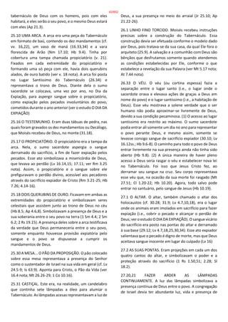 tabernáculo de Deus com os homens, pois com eles
habitará, e eles serão o seu povo, e o mesmo Deus estará
com eles (Ap 21.3).
25.10 UMA ARCA. A arca era uma peça do Tabernáculo
em formato de baú, contendo os dez mandamentos (cf.
vv. 16,22), um vaso de maná (16.33,34) e a vara
florescida de Arão (Nm 17.10; Hb 9.4). Tinha por
cobertura uma tampa chamada propiciatório (v. 21).
Fixados em cada extremidade do propiciatório e
formando uma só peça com ele, havia dois querubins
alados, de ouro batido (ver v. 18 nota). A arca foi posta
no Lugar Santíssimo do Tabernáculo (26.34) e
representava o trono de Deus. Diante dela o sumo
sacerdote se colocava, uma vez por ano, no Dia da
Expiação, para aspergir sangue sobre o propiciatório,
como expiação pelos pecados involuntários do povo,
cometidos durante o ano anterior (ver o estudo O DIA DA
EXPIAÇÃO)
25.16 O TESTEMUNHO. Eram duas tábuas de pedra, nas
quais foram gravados os dez mandamentos ou Decálogo,
que Moisés recebeu de Deus, no monte (31.18).
25.17 O PROPICIATÓRIO. O propiciatório era a tampa da
arca. Nela, o sumo sacerdote aspergia o sangue
derramado do sacrifício, a fim de fazer expiação pelos
pecados. Esse ato simbolizava a misericórdia de Deus,
que levava ao perdão (Lv 16.14,15; 17.11; ver Rm 3.25
nota). Assim, o propiciatório e o sangue sobre ele
prefiguravam o perdão divino, acessível aos pecadores
através do sacrifício expiador de Cristo (Rm 3.21-25; Hb
7.26; 4.14-16).
25.18 DOIS QUERUBINS DE OURO. Ficavam em ambas as
extremidades do propiciatório e simbolizavam seres
celestiais que assistem junto ao trono de Deus no céu
(Hb 8.5; Ap 4.6,8). Simbolizavam a presença de Deus e a
sua soberania entre o seu povo na terra (1 Sm 4.4; 2 Sm
6.2; 2 Rs 19.15). A presença deles sobre a arca testificava
da verdade que Deus permaneceria entre o seu povo,
somente enquanto houvesse provisão expiatória pelo
sangue e o povo se dispusesse a cumprir os
mandamentos de Deus.
25.30 A MESA... O PÃO DA PROPOSIÇÃO. O pão colocado
sobre essa mesa representava a presença do Senhor
como o sustentador de Israel na sua vida em geral (cf. Lv
24.5-9; Is 63.9). Aponta para Cristo, o Pão da Vida (ver
16.4 nota; Mt 26.26-29; 1 Co 10.16).
25.31 CASTIÇAL. Este era, na realidade, um candelabro
que continha sete lâmpadas a óleo para alumiar o
Tabernáculo. As lâmpadas acesas representavam a luz de
Deus, a sua presença no meio do arraial (Jr 25.10; Ap
21.22-26).
26.1 LINHO FINO TORCIDO. Moisés recebeu instruções
precisas sobre a construção do Tabernáculo. Essa
construção devia ser efetuada conforme o modelo dado
por Deus, pois tratava-se da sua casa, da qual Ele fora o
arquiteto (25.9). A salvação e a comunhão com Deus são
bênçãos que desfrutamos somente quando atendemos
as condições estabelecidas por Ele, conforme o que
estabelece a revelação da sua Palavra (ver Mt 5.17 nota;
At 7.44 nota).
26.33 O VÉU. O véu (ou cortina espessa) fazia a
separação entre o lugar santo (i.e., o lugar onde o
sacerdote orava e elevava ações de graças a Deus em
nome do povo) e o lugar santíssimo (i.e., a habitação de
Deus). Esse véu mostrava a solene verdade que o ser
humano não podia aproximar-se livremente de Deus,
devido a sua condição pecaminosa. (1) O acesso ao lugar
santíssimo era restrito ao máximo. O sumo sacerdote
podia entrar ali somente um dia no ano para representar
o povo perante Deus, e mesmo assim, somente se
levasse consigo sangue de sacrifício expiador (30.10; Lv
16.12ss.; Hb 9.6-8). O caminho para todo o povo de Deus
entrar livremente na sua presença ainda não tinha sido
aberto (Hb 9.8). (2) A única maneira de haver pleno
acesso a Deus seria rasgar o véu e estabelecer nova lei
no Tabernáculo. Foi isso que Jesus Cristo fez, ao
derramar seu sangue na cruz. Seu corpo representava
esse véu que, na ocasião da sua morte foi rasgado (Mt
27.51; Cl 1.20-22; Hb 10.20). Agora, todo salvo pode
entrar no santuário, pelo sangue de Jesus (Hb 10.19).
27.1 O ALTAR. O altar, também chamado o altar dos
holocaustos (cf. 30.28; 31.9; Lv 4.7,10,18), era o lugar
onde os animais eram imolados em sacrifício para fazer
expiação (i.e., cobrir o pecado e alcançar o perdão de
Deus; ver o estudo O DIA DA EXPIAÇÃO). O sangue vicário
do sacrifício era posto nas pontas do altar e derramado
à sua base (29.12; Lv 4.7,18,25,30,34). Esse ato expiador
salientava que o pecado é digno de morte, mas que Deus
aceitava sangue inocente em lugar do culpado (Lv 16)
27.2 AS SUAS PONTAS. Eram projeções em cada um dos
quatro cantos do altar, e simbolizavam o poder e a
proteção através do sacrifício (1 Rs 1.50,51; 2.28; Sl
18.2).
27.20,21 FAZER ARDER AS LÂMPADAS
CONTINUAMENTE. A luz das lâmpadas simbolizava a
presença contínua de Deus entre o povo. A congregação
de Israel devia ter abundante luz, vida e presença de
42/852
 