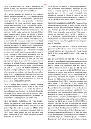32.10 E OS CONSUMA. Por causa da apostasia e do
pecado do povo, Deus declarou sua intenção de destruí-
lo e de levantar outra nação através de Moisés.
32.11 MOISÉS SUPLICOU AO SENHOR. A intercessão de
Moisés pelo povo de Israel (vv. 11-14) revela que Deus
atende às orações dos seus servos fiéis e permite que
estes participem dos seus propósitos e decisões
restauradores. (1) Deus claramente queria destruir
aquele povo rebelde (v. 10; Dt 9.14,19,20,26). Moisés,
porém, pondo-se como mediador entre o Senhor e o
povo, intercedeu com zelo e amor a fim de desviar a ira
de Deus, e daí Ele mudar sua intenção declarada. (2) Por
causa daquela oração intensa de Moisés, o Senhor
compadeceu-se (v. 14; ver Tg 5.16 nota; ver o estudo A
INTERCESSÃO). (3) A grande verdade em evidência, aqui,
é que Deus faz dos seus servos cooperadores com Ele (1
Co 3.9). Ele os designa mediadores e intercessores pelos
perdidos (Rm 9.2 nota) e, até certo ponto, o destino final
dos que perecem está nas mãos deles (ver Mt 9.38 nota).
Deus, portanto, estabeleceu que a intercessão sincera de
um justo pode levá-lo a alterar sua vontade temporal e
trazer restauração e livramento, ao invés de juízo (Ez
22.30). A oração realmente muda as coisas (Sl 106.44,45;
Jr 18.8; 26.3,13,19; Am 7.2-6; Jn 3.10). (4) Deus não
ignora a intercessão de um servo fiel, enquanto houver
esperança de salvação. Somente quando o pecado chega
ao seu extremo é que Deus não atende à intercessão (Jr
15.1; Ez 14.14,16). (5) É um mistério insondável, o de
Deus se deixar persuadir por um ser humano falível e
alterar o cumprimento de um fato já por Ele anunciado e
voltar-se da ira para a misericórdia. Nosso Deus não é um
Deus inexorável, mas um Deus pessoal, que se compraz
em mover-se pelo amor, fé e orações do seu povo fiel
(ver o estudo A PROVIDÊNCIA DIVINA).
32.14 O SENHOR ARREPENDEU-SE. A palavra hebraica
traduzida arrepender-se significa mudar de ideia ou de
propósito; compadecer-se ao ponto de alterar a
execução de um ato planejado e já declarado. Deus não
se arrepende da maneira que um ser humano o faz,
porque em Deus não há jamais mudança, e também Ele
é totalmente isento do pecado. Ver Gn 6.6 nota.
32.19 AS TÁBUAS... QUEBROU-AS AO PÉ DO MONTE.
Moisés não quebrou as tábuas de pedra levado por um
acesso incontrolável de ira humana, mas por causa de
justa indignação contra o pecado (vv. 34,35). Cristo
também manifestou ira santa contra o pecado (Jo 2.15;
11.33 nota). Todos aqueles que têm zelo santo pela
glória e santidade de Deus e pelo sofrimento humano
terão este tipo de ira justa.
32.26 QUEM É DO SENHOR. O chamamento de Moisés,
aqui, à fidelidade a Deus expressa o princípio que, em
meio ao declínio espiritual e à apostasia, o único
caminho para os fiéis é aquele demarcado pela
obediência irrestrita à Palavra de Deus e por um
distanciamento total da apostasia (ver Ap 18.4 nota; Js
24.15; 1 Rs 18.21; ver o estudo A APOSTASIA PESSOAL)
32.29 PARA ELE VOS DAR HOJE BÊNÇÃO. Porque os filhos
de Levi permaneceram fiéis ao Senhor no caso torpe do
bezerro de ouro, eles transformaram em bênção (cf. Nm
3) a maldição que fora pronunciada contra eles (Gn
49.7). Foram designados para cuidar do Tabernáculo e
auxiliar os sacerdotes (Nm 1.47-53; 3.5-9,12,41,45;
4.2,3). Maldições e bênçãos divinas estão muitas vezes
condicionadas ao comportamento humano; havendo
arrependimento e obediência, pode haver mudança (em
caso de maldição).
32.32 PERDOA O SEU PECADO. O amor de Moisés pelos
pecadores (cf. Rm 9.3) fala-nos do amor de um mediador
maior, Cristo Jesus, que intercedeu pelos transgressores
(Is 53.12; Rm 8.34; ver Mt 26.39 nota; 1 Tm 2.5 nota; Hb
7.25 nota).
33.3 EU NÃO SUBIREI NO MEIO DE TI. Por causa do
pecado de Israel, Deus declarou que um anjo estaria em
seu lugar, na caminhada para a terra prometida (vv. 1-3).
Moisés, porém, não conformado com essa decisão,
voltou a interceder diante de Deus (vv. 12-14), assim
como fizera no cap. anterior (32.11-13,31,32). Note a
sequência de eventos decorrentes do pecado de Israel,
no caso do bezerro de ouro (32.1-6), juntamente com a
perseverança de Moisés em oração e a revelação de
Deus a ele. (1) Deus queria destruir o povo (32.10). A
intercessão de Moisés (32.11-13) proveu uma base para
Deus mudar a sua intenção e não cumprir sua
advertência de tal destruição (32.14; ver 32.11 nota). (2)
Deus então resolveu deixar o povo entrar em Canaã, mas
conduzido somente por Moisés e um anjo (32.34). Firme
e claramente, Deus afirmou que Ele mesmo não iria com
eles (33.3). (3) Depois de Moisés orar mais (33.12,13), o
Senhor mudou o seu plano, atendeu à petição do líder de
Israel e concordou que a sua presença acompanharia os
israelitas (vv. 14-17; ver o estudo A INTERCESSÃO). A
resposta favorável de Deus à intercessão de Moisés
revela algo a respeito dos seus caminhos (v. 13) com seu
povo. Nem toda decisão de Deus é totalmente imutável
e irrevogável. Pelo contrário, Ele é um Deus que ouve e
atende ao seu povo (ver 32.11 nota); às vezes, Ele altera
o que resolvera fazer, quando seu povo sinceramente o
invoca em oração, e a Ele se consagra, e à sua vontade.
Deus sempre pode alterar o cumprimento de um juízo
44/852
 
