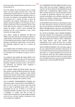por Ele enunciado, para demonstrar o seu amor e a sua
misericórdia (Jn 3)
33.11 SEU AMIGO. Deus tinha Moisés como um amigo
íntimo, com quem podia conversar face a face. Esse
relacionamento especial devia-se, em parte, ao fato de
que Moisés vivia verdadeiramente dedicado a Deus e à
sua causa, sua vontade e seus propósitos. Moisés vivia
em harmonia com o Espírito de Deus, a ponto de
compartilhar dos próprios sentimentos de Deus, de
padecer quando Ele padecia e de entristecer-se com o
pecado quando Deus ficava entristecido (32.19). Todo
crente deve procurar conhecer os caminhos de Deus
através da oração e crescer numa comunhão tão
profunda com Ele e seus propósitos, o que o torna
realmente um amigo de Deus.
33.11 JOSUÉ... NUNCA SE APARTAVA DO MEIO DA
TENDA. Josué não somente servia fielmente a Moisés, o
ungido de Deus, como também, com dedicação, cresceu
na comunhão pessoal com Deus. Desde a sua juventude,
aprendeu a permanecer longo tempo a sós com Deus.
Essa dedicação preparou-o para ser o sucessor de
Moisés.
33.12 MOISÉS DISSE AO SENHOR. Diante da oração de
Moisés, Deus compadeceu-se, mudou a sua resolução (v.
3) e concordou em ir com Moisés e o povo (v. 14; ver v.
3 nota).
33.13 ROGO-TE QUE AGORA ME FAÇAS SABER O TEU
CAMINHO. Todo filho de Deus deve orar fervorosamente
para conhecer os caminhos do Senhor, i.e., seu coração,
propósito, sabedoria, princípios santos e até mesmo o
seu sofrimento. Ao fazermos assim, chegamos a
conhecer ao próprio Deus.
33.17 ACHASTE GRAÇA AOS MEUS OLHOS. Note que
Deus atendeu à oração de Moisés porque Ele o honrava,
considerava como amigo e agradava-se dele. Moisés
alcançou favor porque, embora Arão e a nação tivessem
desobedecido a Deus, ele permaneceu leal ao Senhor e
procedia como mediador entre o Senhor e Israel.
34.6,7 O SENHOR... MISERICORDIOSO E PIEDOSO. Para
comentários sobre o nome de Deus como SENHOR (i.e.,
Iavé), ver Gn 2.4 nota; Êx 3.14 nota. Aqui, Deus lança
mais luz sobre o significado desse nome e sobre as
profundezas do seu ser. O Senhor é um Deus cuja
compaixão, bondade e perdão se unem com a verdade,
a santidade e a justiça. Pelo fato de Deus ser
misericordioso e compassivo, Ele não castigará ninguém,
a não ser que, e até que, rejeitem e desprezem o seu
amor compassivo e longânimo.
34.7 A INIQÜIDADE DOS PAIS SOBRE OS FILHOS. Os pais
devem saber que seus pecados, negligência espiritual,
inclusive a de não se apartarem da impiedade do mundo
podem levar a consequências trágicas quanto a seus
filhos. Os filhos sofrem por causa dos pecados dos pais,
no sentido de geralmente seguirem seus passos no
caminho da tentação ou da conivência espiritual, e daí
adotam maus hábitos e atitudes que os afastarão para
longe de Deus, levando-os à destruição.
34.28 QUARENTA DIAS. Moisés foi sustentado por Deus,
de modo sobrenatural, durante seu jejum de quarenta
dias, em que não tocou em alimentos, nem bebeu água.
Bíblica e fisiologicamente, o jejum que inclui abstinência
de água não deve ir além de três dias (ver Mt 6.16 nota).
35.1 40.38 AS PALAVRAS...QUE O SENHOR ORDENOU.
Estes caps. repetem, de um modo geral, o conteúdo dos
caps. 25 31, sendo que aqui temos o registro da execução
das ordens dadas antes a Moisés, sobre o Tabernáculo.
Esta seção aparece, aqui, para ressaltar quão
fundamental é que o povo de Deus leve as ordens
provindas dEle muito a sério e as cumpra com dedicação.
40.34 A GLÓRIA DO SENHOR. O livro de Êxodo chega ao
fim, com a glória do Senhor enchendo o Tabernáculo. (1)
Esse acontecimento prenuncia a presença do Senhor nos
seus santos, i.e., na igreja verdadeira (1 Co 3.16; Ef 2.18-
22). Prenuncia, ainda, que Deus habitará futuramente
com todos os seus santos no novo céu e nova terra (Ap
21.3). (2) A glória do Senhor, às vezes, é chamada a glória
Shequiná (ver o estudo A GLÓRIA DE DEUS)
45/852
 