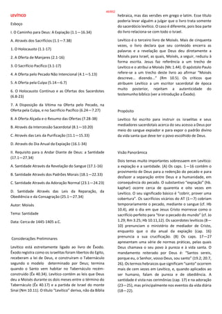 LEVÍTICO
Esboço
I. O Caminho para Deus: A Expiação (1.1—16.34)
A. Através dos Sacrifícios (1.1—7.38)
1. O Holocausto (1.1-17)
2. A Oferta de Manjares (2.1-16)
3. O Sacrifício Pacífico (3.1-17)
4. A Oferta pelo Pecado Não Intencional (4.1—5.13)
5. A Oferta pela Culpa (5.14—6.7)
6. O Holocausto Contínuo e as Ofertas dos Sacerdotes
(6.8-23)
7. A Disposição da Vítima na Oferta pelo Pecado, na
Oferta pela Culpa, e no Sacrifício Pacífico (6.24—7.27)
8. A Oferta Alçada e o Resumo das Ofertas (7.28-38)
B. Através da Intercessão Sacerdotal (8.1—10.20)
C. Através das Leis da Purificação (11.1—15.33)
D. Através do Dia Anual da Expiação (16.1-34)
II. Requisito para o Andar Diante de Deus: a Santidade
(17.1—27.34)
A. Santidade Através da Revelação do Sangue (17.1-16)
B. Santidade Através dos Padrões Morais (18.1—22.33)
C. Santidade Através da Adoração Normal (23.1—24.23)
D. Santidade Através das Leis da Reparação, da
Obediência e da Consagração (25.1—27.34)
Autor: Moisés
Tema: Santidade
Data: Cerca de 1445-1405 a.C.
Considerações Preliminares
Levítico está estreitamente ligado ao livro de Êxodo.
Êxodo registra como os israelitas foram libertos do Egito,
receberam a lei de Deus, e construíram o Tabernáculo
segundo o modelo determinado por Deus; termina
quando o Santo vem habitar no Tabernáculo recém-
construído (Êx 40.34). Levítico contém as leis que Deus
deu a Moisés durante os dois meses entre o término do
Tabernáculo (Êx 40.17) e a partida de Israel do monte
Sinai (Nm 10.11). O título “Levítico” deriva, não da Bíblia
hebraica, mas das versões em grego e latim. Esse título
poderia levar alguém a julgar que o livro trata somente
do sacerdócio levítico. O caso é diferente, pois boa parte
do livro relaciona-se com todo o Israel.
Levítico é o terceiro livro de Moisés. Mais de cinquenta
vezes, o livro declara que seu conteúdo encerra as
palavras e a revelação que Deus deu diretamente a
Moisés para Israel, as quais, Moisés, a seguir, reduziu à
forma escrita. Jesus faz referência a um trecho de
Levítico e o atribui a Moisés (Mc 1.44). O apóstolo Paulo
refere-se a um trecho deste livro ao afirmar “Moisés
descreve... dizendo...” (Rm 10.5). Os críticos que
atribuem Levítico a um escritor sacerdotal de época
muito posterior, rejeitam a autenticidade do
testemunho bíblico (ver a introdução a Êxodo).
Propósito
Levítico foi escrito para instruir os israelitas e seus
mediadores sacerdotais acerca do seu acesso a Deus por
meio do sangue expiador e para expor o padrão divino
da vida santa que deve ter o povo escolhido de Deus.
Visão Panorâmica
Dois temas muito importantes sobressaem em Levítico:
a expiação e a santidade. (A) Os caps. 1—16 contêm o
provimento de Deus para a redenção do pecado e para
desfazer a separação entre Deus e a humanidade, em
consequência do pecado. O substantivo “expiação” (hb.
kaphar) ocorre cerca de quarenta e oito vezes em
Levítico. O seu significado básico é “cobrir, prover uma
cobertura”. Os sacrifícios vicários do AT (1—7) cobriam
temporariamente o pecado, mediante o sangue (cf. Hb
10.4), até o dia em que Jesus Cristo morresse como o
sacrifício perfeito para “tirar o pecado do mundo” (cf. Jo
1.29; Rm 3.25; Hb 10.11,12). Os sacerdotes levíticos (8—
10) prenunciam o ministério de mediador de Cristo,
enquanto que o dia anual da expiação (cap. 16)
prenuncia a sua crucificação. (B) Os caps. 17—27
apresentam uma série de normas práticas, pelas quais
Deus chamava o seu povo à pureza e à vida santa. O
mandamento reiterado por Deus é: “Santos sereis,
porque eu, o Senhor, vosso Deus, sou santo” (19.2; 20.7,
26). Os termos hebraicos que significam “santo” ocorrem
mais de cem vezes em Levítico, e, quando aplicados ao
ser humano, falam de pureza e de obediência. A
santidade é vista nas cerimônias (cap. 17) e na adoração
(23—25), mas principalmente nos eventos da vida diária
(18—22).
46/852
 