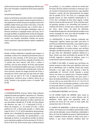 Levítico termina com uma admoestação por Moisés (cap.
26) e com instruções a respeito de certos votos especiais
(cap. 27).
Características Especiais
Quatro características assinalam Levítico. (1) A revelação
divina, no sentido da palavra direta da parte de Deus, é
mais patente em Levítico do que em qualquer outro livro
da Bíblia. Nada menos que trinta e oito vezes, o livro de
Levítico declara expressamente que o Senhor falou a
Moisés. (2) O livro dá instruções detalhadas sobre os
diversos sacrifícios e a expiação vicária. (3) O cap. 16 é o
principal da Bíblia no detalhamento do Dia da Expiação.
(4) Levítico ressalta o fato de que o povo de Israel devia
cumprir sua vocação sacerdotal, vivendo em pureza
moral e espiritual, separado doutras nações e obediente
a Deus.
O Livro de Levítico e Seu Cumprimento no NT
Devido à ênfase redobrada à expiação pelo sangue e à
santidade, Levítico tem relevância permanente para os
crentes do novo concerto. O NT ensina que o sangue
expiador de animais sacrificiais, realçado em Levítico, era
“a sombra dos bens futuros” (Hb 10.1) a indicar o
sacrifício, uma vez para sempre, de Cristo, pelo pecado
(Hb 9.12). O mandamento bíblico para que o crente seja
santo pode ser perfeitamente cumprido pelo crente do
novo concerto, através do sangue precioso de Cristo; a
chamada do crente é para que ele seja santo em todas
as áreas da sua vida (1 Pe 1.15). O segundo grande
mandamento, conforme Jesus o definiu, deriva de Lv
19.18: “Amarás o teu próximo como a ti mesmo” (Mt
22.39).
COMENTÁRIO
1.2 OFERECER OFERTA. O termo "oferta" (heb. corban) é
cognato do verbo que significa "aproximar-se". Portanto,
o sacrifício era uma dádiva que o israelita fiel trazia a
Deus, a fim de poder aproximar-se dEle e desfrutar da
sua comunhão e bênção (cf. Sl 73.28). (1) Cinco ofertas
são descritas nos caps. 1-7: o holocausto (1.3-17), a
oferta de manjares, i.e., de cereais (2.1-16), a oferta
pacífica (3.1-17), a oferta pelo pecado e a oferta pela
culpa (5.14-6.7; 7.1-7). (2) Os adoradores apresentavam
ofertas com a finalidade de expressarem gratidão e fé,
de renovarem a comunhão, de aprofundarem a sua
dedicação ao Senhor, ou de pedirem perdão. As ofertas
eram realmente orações em forma de atos (cf. Sl 116.17;
Os 14.2; Hb 13.15). (3) Em muitos casos, a oferta envolvia
um sacrifício, i.e., era ceifada a vida de um animal (ver
9.8 nota). (4) Essas ofertas ensinavam a Israel que: (a) o
ser humano é basicamente pecaminoso, cujos pecados
merecem a morte; (b) sem derramamento de sangue
não há perdão (17.11; Hb 9.22); (c) a expiação pelo
pecado precisa ser feita mediante substituição (v. 4;
17.11); (d) a santidade de Deus deve regular e dirigir
todas as áreas da vida humana (cf. 10.3); e (e) Deus quer
ser gracioso, perdoar e ter comunhão com homens e
mulheres (Êx 34.6,7). (5) Para que a oferta fosse aceita
por Deus, devia haver, da parte do ofertante,
arrependimento genuíno, do profundo do coração e uma
sincera resolução de viver uma vida de bondade e de
retidão (23.27-29; Is 1.11-17; Mq 6.6-8).
1.3 HOLOCAUSTO. O termo hebraico traduzido por
"holocausto" significa "aquilo que sobe" para Deus. O
sacrifício era totalmente queimado, o que significa que a
total consagração do crente a Deus é essencial à
adoração verdadeira. Ao mesmo tempo, esse sacrifício
abrangia o perdão do pecado (v. 4), o que realçava o fato
de que antes dos adoradores poderem dedicar-se a
Deus, tinham que estar purificados do pecado (cf. Mt
5.23,24). Segundo o escritor de Hebreus, Jesus é o
cumprimento cabal do holocausto (Hb 10.5-10).
1.4 PORÁ A SUA MÃO. O israelita que sacrificava um
animal curvava-se sobre este, para significar assim que
ele se identificava com o referido animal que estava
tomando o seu lugar. Esse ato exprimia a ideia de
substituição (cf. 16.21,22; 24.14). Quando o animal
morria, era como se a pessoa que o trouxera também
morresse, no entanto permanecia viva para servir a
Deus. De modo semelhante, o cristão confia-se a Cristo e
une-se a Ele na sua morte (Rm 6.3-11; cf. 2 Co 5.21; Cl
3.3; Hb 9.14). Ele é conclamado, portanto, a viver como
se ressurreto dentre os mortos e a apresentar-se como
sacrifício vivo a Deus (Rm 12.1; Hb 13.15).
1.5 DEGOLARÁ O BEZERRO. Ver 9.8 nota.
1.9 DE CHEIRO SUAVE AO SENHOR. Deus muito se
agradava do sacrifício que o crente oferecia com fé
obediente. Paulo aplica esta expressão, tanto ao
sacrifício de Cristo (Ef 5.2) como às boas ações dos
crentes (Fp 4.18; cf. Hb 13.16).
2.1 OFERTA DE MANJARES. A oferta de manjares (ou,
melhor, de cereais) era uma dádiva apresentada a Deus
como ato de adoração, e que simbolizava a dedicação a
Deus, do fruto do trabalho da pessoa. Subentendia que
todo o trabalho humano devia ser feito como para o
Senhor, e que nosso alimento cotidiano deve ser
47/852
 