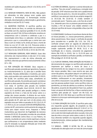 recebido com ações de graças a Ele (cf. 1 Co 10.31; ver Cl
3.23 nota).
2.11 NENHUM FERMENTO, NEM DE MEL. Não podiam
ser oferecidos no altar porque eram usados para
fomentar a fermentação. A fermentação envolve
alteração, decomposição ou deterioração e, geralmente,
simboliza o mal (ver Êx 13.7 nota).
3.1 SACRIFÍCIO PACÍFICO. O sacrifício pacífico era
efetuado diante de Deus, no sentido do ofertante ter
comunhão com Ele, expressar gratidão (7.11-15; 22.29)
ou fazer um voto (7.16). (1) Para o ofertante, envolvia um
compromisso com o concerto e celebrava a paz e a
reconciliação entre Deus e o adorador. (2) Essa oferta
prenuncia a paz e a comunhão que o crente tem com
Deus e com os irmãos na fé, tendo por base a morte de
Cristo na cruz (cf. Cl 1.20; 1Jo 1.3). Prenuncia ainda a
nossa comunhão plena, quando todos nos assentarmos
com Deus no seu reino (Sl 22.26; Lc 14.15; Ap 19.6-10).
3.17 NENHUMA GORDURA, NEM SANGUE. Esses dois
elementos são imprescindíveis à vida (ver 17.11 nota).
Daí, representarem a vida da vítima oferecida em
sacrifício; vida esta que pertencia exclusivamente a Deus
(cf. v. 16).
4.3 POR EXPIAÇÃO DO PECADO. Deus requeria o
sacrifício pelo pecado cometido por ignorância, fraqueza
ou involuntariamente (v. 2), para que o perdão fosse
concedido. Pecados deliberados e insolentes, por outro
lado, eram punidos com a pena de morte (Nm 15.30,31;
Hb 10.28). Um sacrifício pela culpa, semelhante ao
sacrifício pelo pecado, foi provido para quem cometesse
pecado ou dano passível de plena restituição (6.2-6; ver
5.15 nota). O sacrifício pelo pecado era também
necessário à purificação ritual (12.6-8; 14.13-17; Nm
6.11). (1) O sacrifício pelo pecado prefigura a morte
expiatória de Cristo e o fato de Ele tomar sobre si o
castigo dos nossos pecados. A eficácia da sua morte,
porém, foi infinitamente mais perfeita do que o sacrifício
pelo pecado do AT, pois que num só ato proveu uma
expiação única por todos os pecados (Is 53; 2 Co 5.21; Ef
1.7; Hb 9.11,12; ver o estudo O DIA DA EXPIAÇÃO(2) Nós,
crentes do NT, precisamos continuamente do sangue de
Cristo para expiar nossos erros, fraquezas e falhas
involuntárias que decorrem da fragilidade da natureza
humana (Sl 19.12). Os pecados oriundos de uma atitude
rebelde e deliberada contra Deus e à sua Palavra, no
entanto, resultarão em juízo e morte espiritual, a menos
que confessemos e nos arrependamos deles mediante
uma fé renovada na expiação efetuada por Cristo (Hb
2.3; 10.26,31; 2 Pe 2.20,21)
4.12 FORA DO ARRAIAL. Queimar o animal oferecido em
sacrifício, "fora do arraial" simbolizava a remoção total
do pecado. O NT relaciona esse fato com o padecimento
de Jesus fora da porta (i.e., fora de Jerusalém), a fim de
santificar o seu povo por meio do seu próprio sangue (cf.
Jo 19.17,18; Hb 13.10-13). O cristão também é
conclamado assim: "Saiamos, pois, a ele fora do arraial"
(i.e., deixando para trás os prazeres pecaminosos deste
mundo), a fim de buscar uma cidade celestial e de
oferecer sacrifício de louvor e de gratidão a Deus (ver Hb
13.13 nota).
5.5 CONFESSARÁ. Confessar é reconhecer diante de Deus
os nossos pecados, i.e., nossos pensamentos, palavras e
obras pecaminosos. Deus requer a confissão do pecado
para conceder-nos o perdão (Os 5.15; 1Jo 1.9). A
confissão sempre deve ser seguida do abandono do
pecado confessado (Pv 28.13; Dn 9.3-19; Mc 1.5), da
oração suplicando perdão (Sl 38.18; 51.1) e da
humilhação de si mesmo, consciente do julgamento
divino (Ne 9.33; Lc 23.41). Ver Lc 15.11-24 para um
exemplo da verdadeira confissão e perdão, na história do
filho pródigo (cf. At 19.18; Tg 5.16).
5.11 FLOR DE FARINHA, PARA EXPIAÇÃO DO PECADO. O
derramamento do sangue no sacrifício pelo pecado era
importante por tipificar a morte de Jesus e o
derramamento do seu sangue na cruz, para a expiação
dos nossos pecados. Mas o que ocorria aos que, por
serem tão pobres, não podiam adquirir um cabrito ou um
cordeiro para o seu sacrifício? Deus requeria que eles,
também, confessassem os seus pecados, trouxessem
uma oferta e buscassem o seu perdão. Daí, Ele estipular
que tais pessoas podiam trazer como sacrifício rolas ou
pombinhos, ao invés de cabritos ou cordeiros. Se fossem
tão pobres, ao ponto de não poderem fazer isso, podiam
trazer um pouco de farinha fina, e Deus a aceitaria como
sacrifício pelo pecado (cf. "quase" em Hb 9.22; ver
também Hb 10.1-10). Note que o sacrifício de Cristo no
Calvário é o único que realmente pode remover o pecado
(Hb 10.4,12,14).
5.15 PARA EXPIAÇÃO DA CULPA. O sacrifício pela culpa
era requerido quando alguém, de propósito ou não,
apoderava-se de propriedade alheia (cf. 5.14-6.7; Js 7.1;
22.20). Era necessário trazer uma oferenda, juntamente
com o valor da indenização pelo dano causado, mais uma
taxa de vinte e cinco por cento sobre o valor (v. 16; 6.5).
Essa oferenda também era requerida quando alguém,
involuntariamente, violava qualquer dos mandamentos
do Senhor (v. 17).
7.2 SANGUE... SOBRE O ALTAR. No NT, as formas
ritualizadas de adoração eram um meio de comunicação
48/852
 