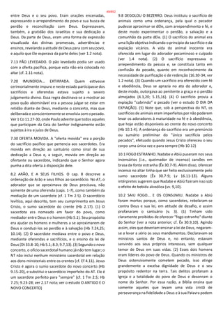 entre Deus e o seu povo. Eram orações encenadas,
expressando o arrependimento do povo e sua busca de
perdão e reconciliação com Deus. Expressavam,
também, a gratidão dos israelitas e sua dedicação a
Deus. Da parte de Deus, eram uma forma de expressão
visualizada das divinas promessas, advertências e
ensinos, revelando a atitude de Deus para com seu povo,
e aquilo que Ele esperava da parte deles (ver 1.2 nota).
7.13 PÃO LEVEDADO. O pão levedado podia ser usado
com a oferta pacífica, porque esta não era colocada no
altar (cf. 2.11 nota).
7.20 IMUNDÍCIA... EXTIRPADA. Quem estivesse
cerimonialmente impuro e neste estado participasse dos
sacrifícios e oferendas estava sujeito a severo
julgamento divino. Essa regra destinava-se a mostrar ao
povo quão abominável era a pessoa julgar-se estar em
retidão diante de Deus, mediante o concerto, mas que
deliberada e conscientemente se envolvia com o pecado.
Ver 1 Co 11.27-30, onde Paulo adverte que todos aqueles
que participam da Ceia do Senhor indignamente estão
sujeitos à ira e juízo de Deus.
7.30 OFERTA MOVIDA. A "oferta movida" era a porção
do sacrifício pacífico que pertencia aos sacerdotes. Era
movida em direção ao santuário como sinal de sua
dedicação a Deus e, a seguir, movida em direção ao
ofertante ou sacerdote, indicando que o Senhor agora
punha a dita oferta à disposição dele.
8.2 ARÃO, E A SEUS FILHOS. O cap. 8 descreve a
ordenação de Arão e seus filhos ao sacerdócio. No AT, o
adorador que se aproximava de Deus precisava, não
somente de uma oferenda (caps. 1-7), como também da
mediação de um sacerdote (cf. 1 Tm 2.5). O sacerdócio
levítico, aqui descrito, tem seu cumprimento em Jesus
Cristo, o sumo sacerdote do crente (Hb 2.17). (1) O
sacerdote era nomeado em favor do povo, como
mediador entre Deus e o homem (Hb 5.1). Seu propósito
era ajudar os homens e mulheres a se aproximarem de
Deus e conduzi-los ao perdão e à salvação (Hb 7.24,25;
10.14). (2) O sacerdote mediava entre o povo e Deus,
mediante oferendas e sacrifícios, e o ensino da lei de
Deus (Dt 33.8-10; Hb 5.1; 8.3; 9.7,13). (3) Segundo o novo
concerto, o ofício sacerdotal humano já não tem lugar; o
NT não inclui nenhum ministério sacerdotal em relação
aos dons ministeriais entre os crentes (cf. Ef 4.11). Jesus
Cristo é agora o sumo sacerdote do novo concerto (Hb
9.15-20), e substitui o sacerdócio imperfeito do AT. Ele é
um sacerdote perfeito para "sempre" (cf. 1 Tm 2.5; Hb
7.25; 9.23-28; ver 2.17 nota; ver o estudo O ANTIGO E O
NOVO CONCERTO)
9.8 DEGOLOU O BEZERRO. Deus instituiu o sacrifício de
animais como uma ordenança, pela qual o pecador
pudesse aproximar-se dEle, com arrependimento e fé, e
deste modo experimentar o perdão, a salvação e a
comunhão da parte dEle. (1) O sacrifício do animal era
uma lição objetiva indicando o princípio do sacrifício e da
expiação vicários. A vida do animal inocente era
oferecida em lugar do adorador pecaminoso e culpado
(ver 1.4 nota). (2) O sacrifício expressava o
arrependimento da pessoa e, se constituía tanto em
confissão do pecado, quanto em reconhecimento da
necessidade de purificação e de redenção (16.30-34; ver
1.2 nota). (3) Quando um sacrifício era oferecido com fé
e obediência, Deus se aprazia no ato do adorador e,
deste modo, outorgava ao penitente a graça e o perdão
almejados (4.3,20; 5.15,16). (4) O sacrifício provia a
expiação "cobrindo" o pecado (ver o estudo O DIA DA
EXPIAÇÃO). (5) Note que, sob a perspectiva do NT, os
sacrifícios de animais eram imperfeitos por não poderem
levar os adoradores à maturidade na fé e à obediência,
que hoje estão disponíveis ao crente do novo concerto
(Hb 10.1-4). A ordenança do sacrifício era um prenúncio
ou sumário preliminar do "único sacrifício pelos
pecados", efetuado quando Jesus Cristo ofereceu o seu
corpo uma única vez e para sempre (Hb 10.12)
10.1 FOGO ESTRANHO. Nadabe e Abiú puseram nos seus
incensários (i.e., queimador de incenso) carvões em
brasa de fonte estranha (Êx 30.7-9). Além disso, oferecer
incenso no altar tinha que ser feito exclusivamente pelo
sumo sacerdote (Êx 30.7-9; Lv 16.11-13). Alguns
intérpretes sugerem que Nadabe e Abiú fizeram isso sob
o efeito de bebida alcoólica (vv. 9,10).
10.2 SAIU FOGO... E OS CONSUMIU. Nadabe a Abiú
foram mortos porque, como sacerdotes, rebelaram-se
contra Deus e sua lei, em atitude de desafio, e assim
profanaram o santuário (v. 3). (1) Tinham sido
claramente proibidos de oferecer "fogo estranho" diante
do Senhor (ver a nota anterior; cf. Êx 30.9,10). Agindo
assim, eles que deveriam ensinar a lei de Deus, negaram-
se a levar a sério os seus mandamentos. Declaravam-se
ministros santos de Deus e, no entanto, estavam
servindo aos seus próprios interesses, sem qualquer
temor de Deus em suas vidas. (2) Esses dois homens
eram líderes do povo de Deus. Quando os ministros de
Deus ostensivamente cometem pecado, isso atinge
grandemente a excelsa dignidade de Deus e o seu
propósito redentor na terra. Tais delitos profanam a
Igreja e a totalidade do povo de Deus e desonram o
nome do Senhor. Por essa razão, a Bíblia ensina que
somente aqueles que levam uma vida cristã de
perseverança na fidelidade a Deus e à sua Palavra podem
49/852
 