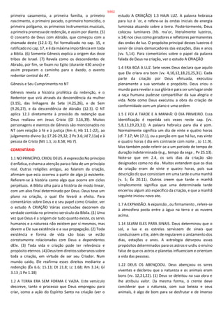 primeiro casamento, a primeira família, o primeiro
nascimento, o primeiro pecado, o primeiro homicídio, o
primeiro polígamo, os primeiros instrumentos musicais,
a primeira promessa de redenção, e assim por diante. (5)
O concerto de Deus com Abraão, que começou com a
chamada deste (12.1-3), foi formalizado no cap. 15, e
ratificado no cap. 17, e é da máxima importância em toda
a Bíblia. (6) Somente Gênesis explica a origem das doze
tribos de Israel. (7) Revela como os descendentes de
Abraão, por fim, se fixam no Egito (durante 430 anos) e
assim preparam o caminho para o êxodo, o evento
redentor central do AT.
Gênesis e Seu Cumprimento no NT
Gênesis revela a história profética da redenção, e o
Redentor que virá através da descendência da mulher
(3.15), das linhagens de Sete (4.25,26), e de Sem
(9.26,27), e da descendência de Abraão (12.3). O NT
aplica 12.3 diretamente à provisão da redenção que
Deus realizou em Jesus Cristo (Gl 3.16,39). Muitos
personagens e eventos de Gênesis são mencionados no
NT com relação à fé e à justiça (Rm 4; Hb 11.1-22), ao
julgamento divino (Lc 17.26-29,32; 2 Pe 3.6; Jd 7,11a) e à
pessoa de Cristo (Mt 1.1; Jo 8.58; Hb 7).
COMENTÁRIO
1.1 NO PRINCÍPIO, CRIOU DEUS. A expressão No princípio
é enfática, e chama a atenção para o fato de um princípio
real. Outras religiões antigas, ao falarem da criação,
afirmam que esta ocorreu a partir de algo já existente.
Referem-se à história como algo que ocorre em ciclos
perpétuos. A Bíblia olha para a história de modo linear,
com um alvo final determinado por Deus. Deus teve um
plano na criação, o qual Ele levará a efeito. Para
comentários sobre Deus e o seu papel como Criador, ver
o estudo A CRIAÇÃO Várias conclusões decorrem da
verdade contida no primeiro versículo da Bíblia. (1) Uma
vez que Deus é a origem de tudo quanto existe, os seres
humanos e a natureza não existem por si mesmos, mas
devem a Ele sua existência e a sua propagação. (2) Toda
existência e forma de vida são boas se estão
corretamente relacionadas com Deus e dependentes
dEle. (3) Toda vida e criação pode ter relevância e
propósito eternos. (4) Deus tem direitos soberanos sobre
toda a criação, em virtude de ser seu Criador. Num
mundo caído, Ele reafirma esses direitos mediante a
redenção (Êx 6.6; 15.13; Dt 21.8; Lc 1.68; Rm 3.24; Gl
3.13 ;1 Pe 1.18)
1.2 A TERRA ERA SEM FORMA E VAZIA. Este versículo
descreve, tanto o processo que Deus empregou para
criar, como a ação do Espírito Santo na criação (ver o
estudo A CRIAÇÃO) 1.3 HAJA LUZ. A palavra hebraica
para luz é `or, e refere-se às ondas iniciais de energia
luminosa atuando sobre a terra. Posteriormente, Deus
colocou luminares (hb. ma`or, literalmente luzeiros,
v.14) nos céus como geradores e refletores permanentes
das ondas de luz. O propósito principal desses luzeiros é
servir de sinais demarcadores das estações, dias e anos
(vv. 5,14). Para comentários sobre o papel da palavra
falada de Deus na criação, ver o estudo A CRIAÇÃO
1.4 ERA BOA A LUZ. Sete vezes Deus declara que aquilo
que Ele criara era bom (vv. 4,10,12,18,21,25,31). Cada
parte da criação por Deus efetuada, executou
plenamente a sua vontade e propósito. Deus criou o
mundo para revelar a sua glória e para ser um lugar onde
a raça humana pudesse compartilhar da sua alegria e
vida. Note como Deus executou a obra da criação de
conformidade com um plano e uma ordem
1.5 E FOI A TARDE E A MANHÃ: O DIA PRIMEIRO. Essa
identificação é repetida seis vezes neste cap. (vv.
5,8,13,19,23,31). A palavra hebraica para dia é yom.
Normalmente significa um dia de vinte e quatro horas
(cf. 7.17; Mt 17.1), ou a porção em que há luz, nas vinte
e quatro horas ( dia em contraste com noite , Jo 11.9).
Mas também pode referir-se a um período de tempo de
duração indeterminada (e.g., tempo da sega , Pv 25.13).
Note-se que em 2.4, os seis dias da criação são
designados como no dia . Muitos entendem que os dias
da criação eram de vinte e quatro horas, pois sua
descrição diz que consistiam em uma tarde e uma manhã
(v. 5; Êx 20.11). Outros creem que tarde e manhã
simplesmente significa que uma determinada tarde
encerrou algum ato específico da criação, e que a manhã
seguinte iniciou novo ato.
1.7 A EXPANSÃO. A expansão , ou firmamento , refere-se
à atmosfera posta entre a água na terra e as nuvens
acima.
1.14 SEJAM ELES PARA SINAIS. Deus determinou que o
sol, a lua e as estrelas servissem de sinais que
conduzissem a Ele, além de regularem o andamento dos
dias, estações e anos. A astrologia deturpou esses
propósitos determinados para os astros e urdiu o ensino
falso de que os astros e planetas influenciam e orientam
a vida das pessoas.
1.22 DEUS OS ABENÇOOU. Deus abençoou os seres
viventes e declarou que a natureza e os animais eram
bons (vv. 12,21,22). (1) Deus se deleitou na sua obra e
lhe atribuiu valor. Da mesma forma, o crente deve
considerar que a natureza, com sua beleza e seus
animais, é algo de bom para se desfrutar e de imenso
5/852
 
