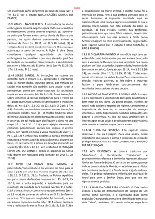 ser escolhidos como dirigentes do povo de Deus (ver 1
Tm 3.1-7; ver o estudo QUALIFICAÇÕES MORAIS DO
PASTOR)
10.9 VINHO... NÃO BEBEREIS. A abstinência do vinho
embriagante era uma exigência para todos os sacerdotes
no desempenho de seus deveres religiosos. (1) Esperava-
se deles que fossem vasos santos diante de Deus e das
pessoas, às quais deviam solenemente ensinar o
caminho de Deus (vv. 10,11; ver Ef 5.18 notas). (2) A
violação deste preceito da abstinência era tão grave que
acarretava a pena de morte. A lição é clara Deus
considerava qualquer quantidade de bebida
embriagante incompatível com seus elevados padrões
de piedade, e com o sábio discernimento, e sensibilidade
para com a liderança do Espírito Santo (ver Pv 23.29-35;
1 Tm 3.3 nota; Tt 2.2 nota).
11.44 SEREIS SANTOS. As instruções no tocante ao
alimento puro e impuro (i.e., apropriado e impróprio)
(cap. 11) foram dadas, segundo parece, por motivos de
saúde; mas também são padrões para ajudar Israel a
permanecer como um povo separado da sociedade
ímpia ao seu derredor (cf. Dt 14.1,2). Essas instruções
sobre alimentos já não são obrigatórias para o crente do
NT, posto que Cristo cumpriu o significado e o propósito
delas (cf. Mt 5.17; 15.1-20; At 10.14,15; Cl 2.16; 1 Tm
4.3). Contudo, os princípios inerentes nessas instruções
continuam válidos hoje. (1) O cristão hodierno deve
diferir da sociedade em derredor quanto a comer, beber
e vestir-se, de tal modo que glorifiquem a Deus no seu
corpo (cf. 1 Co 6.20; 10.31) e pela rejeição de todos os
costumes pecaminosos sociais dos ímpios. O crente
precisa ser "santo em toda a vossa maneira de viver" (1
Pe 1.15). (2) A ênfase nos detalhes à pureza cerimonial
ressaltava a necessidade da separação moral do povo de
Deus, em pensamento e obras, em relação ao mundo ao
seu redor (Êx 19.6; 2 Co 7.1; ver o estudo A SEPARAÇÃO
ESPIRITUAL DO CRENTE). Todos os aspectos da nossa
vida devem ser regulados pela vontade de Deus (1 Co
10.31)
12.2 TIVER UM VARÃO, SERÁ IMUNDA. A
paternidade/maternidade é da vontade de Deus para o
casal e pode ser uma das maiores alegrias da vida (Gn
1.28; 9.1; Sl 127.3; 128.3). Todavia, os fluídos expelidos
no parto eram declarados impuros (cf. 15.16-19; Êx
19.15; ver a nota seguinte) e apontavam para os
resultados da queda da raça humana (ver Gn 3.15 nota).
(1) A criança já nasce com a natureza pecaminosa (ver 1
Jo 1.8 nota). As palavras do salmista em Sl 51.5 referem-
se a isso: "Eis que em iniqüidade fui formado, e em
pecado me concebeu minha mãe". (2) A criança também
vive a realidade da morte física (Gn 2.16,17; 3.19; 5.3) e
a possibilidade da morte eterna. A morte nunca foi a
intenção de Deus, nem a sua perfeita vontade para os
seres humanos. A impureza associada aqui ao
nascimento de uma criança expressa a verdade de que a
criança recém-nascida não está excluída do plano da
salvação. (3) Pais cristãos, cientes das tendências
pecaminosas com que seus filhos nascem, devem orar
intensamente para que eles aceitem a Cristo como
Senhor e nasçam de novo espiritualmente, regenerados
pelo Espírito Santo (ver o estudo A REGENERAÇÃO, e
PAIS E FILHOS)
13.3 O DECLARARÁ IMUNDO. A imundícia aqui deve ser
entendida como tudo aquilo que não estava de acordo
com a vontade de Deus e com a sua santidade. Sua causa
podiam ser fatos associados à paternidade/maternidade
(ver a nota anterior), doença (caps. 13-14; Nm 5.2; 12.10-
14), ou morte (Nm 5.1,2; 31.19; 35.33). Todas essas
coisas afastam-se da perfeição que Deus pretendeu na
criação. Noutras palavras, as leis sobre a impureza
faziam o povo lembrar-se constantemente dos
resultados devastadores do seu pecado.
15.5 LAVARÁ AS SUAS VESTES, E SE BANHARÁ. Os caps.
11-15 expressam a solicitude de Deus pela saúde física e
bem-estar do seu povo. Os povos antigos, vizinhos de
Israel, nada sabiam a respeito de higiene, saneamento, a
importância de lavar-se, a prevenção de doenças
infecciosas, nem dispensavam cuidados adequados aos
pobres e enfermos. As leis de Deus promoveram o
interesse por essas coisas e predispuseram o povo a uma
vida santa e a considerar que Deus é santo.
16.1-34 O DIA DA EXPIAÇÃO. Este capítulo inteiro
descreve o Dia da Expiação. Para uma análise desse
importante dia judaico e como o processo da expiação
prefigura Jesus Cristo e o novo concerto, ver o estudo O
DIA DA EXPIAÇÃO
17.7 AOS DEMÔNIOS. A palavra traduzida por
"demônios" é, literalmente, "cabeludos", e
provavelmente refere-se a demônios representados por
ídolos em forma de bodes. O versículo em apreço parece
indicar que nos dias de Moisés, Israel ofereceu sacrifícios
aos demônios do deserto a fim de obter a ajuda ou favor
deles. Tal prática evidenciava infidelidade espiritual de
Israel para com o Senhor Deus, pois que isso era
rigorosamente proibido.
17.11 A ALMA DA CARNE ESTÁ NO SANGUE. Este trecho
explica a razão do derramamento do sangue de um
animal como sacrifício, e o significado disso como
expiação. O sangue do animal era identificado com a sua
vida ("alma", também v. 14); sendo assim, o sangue fazia
50/852
 