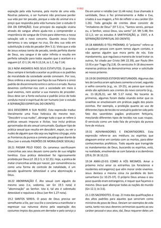 expiação pela vida humana, pela morte de uma vida.
Noutras palavras, o ser humano não precisava perder
sua vida por ter pecado, porque a vida do animal era o
preço que respondia pela vida humana (ver o estudo O
DIA DA EXPIAÇÃO). Esse princípio da expiação vicária
através do sangue alheio ajuda-nos a compreender a
importância do sangue de Cristo para obtermos a nossa
salvação sob o novo concerto. Quando Jesus Cristo
derramou o seu sangue na cruz, Ele deu sua vida em
substituição à vida do pecador (Rm 5.1). Visto que a vida
de Jesus estava isenta de pecado, sendo perfeita diante
de Deus, seu sangue é de valor infinito e resulta em
perfeita salvação para todos aqueles que o aceitam e o
seguem (cf. Cl 1.14; Hb 9.13,14; Jo 1.7; Ap 7.14)
18.3 NEM ANDAREIS NOS SEUS ESTATUTOS. O povo de
Deus sempre é tentado a aceitar as práticas e os padrões
de moralidade da sociedade aonde convivem. Por isso,
Deus ordena a seu povo que faça da sua Palavra o único
padrão de discernimento entre o certo e o errado. Nunca
devemos conformar-nos com a sociedade em meio à
qual vivemos, nem aceitar a sua maneira de proceder.
Deus deve ser a fonte exclusiva e padrão único de toda
conduta moral e espiritual do ser humano (ver o estudo
A SEPARAÇÃO ESPIRITUAL DO CRENTE)
18.6 DESCOBRIR A SUA NUDEZ. Esta expressão traduz
literalmente uma frase hebraica do mesmo teor.
"Descobrir a sua nudez", abrange tudo o que se refere à
práticas sexuais impuras e ilícitas. Isso inclui práticas
aproximadas do ato sexual consumado. Qualquer tipo de
prática sexual que resulta em descobrir, expor, ou ver a
nudez de alguém que não seja seu legítimo cônjuge, viola
as fronteiras da pureza e comete pecado grave diante de
Deus (ver o estudo PADRÕES DE MORALIDADE SEXUAL)
18.21 PASSAR PELO FOGO. Os cananeus sacrificavam
criancinhas aos seus deuses como parte de sua religião
herética. Essa prática detestável foi rigorosamente
proibida por Deus (cf. 20.2-5; Jr 32.35). Hoje, a prática de
matar criancinhas ainda por nascer, por conveniência ou
como uma forma de controle de natalidade, é um
pecado igualmente detestável e uma abominação a
Deus.
18.22 ABOMINAÇÃO É. Ato sexual com alguém do
mesmo sexo (i.e, sodomia, ver Gn 19.5 nota) é
"abominação" ao Senhor. Isto é, tal ato é sobretudo
detestável e repulsivo a Deus (ver Rm 1.27 nota).
19.2 SANTOS SEREIS. O povo de Deus precisa ser
semelhante a Ele, por isso Ele o conclama a manifestar e
expressar sua natureza divina pela separação dos
costumes ímpios dos povos em derredor e pelo serviço a
Ele em amor e retidão (ver 11.44 nota). Esse chamado à
santidade, Deus o fez primeiramente a Adão e Eva,
criados à sua imagem, a fim de refletir o seu caráter (Gn
1.26). Toda geração de crentes deve consistir de
"imitadores de Deus" (Ef 5.1) e, "Santos sereis, porque
eu, o Senhor, vosso Deus, sou santo" (cf. Mt 5.48; Rm
12.1,2; ver os estudos A SANTIFICAÇÃO, p. 1937, e A
SEPARAÇÃO ESPIRITUAL DO CRENTE)
19.18 AMARÁS O TEU PRÓXIMO. O "próximo" refere-se
a qualquer pessoa com quem temos algum contato, e
não apenas alguém que mora perto de nós. Este
mandamento, que regulava a maneira de Israel tratar os
outros, foi citado por Cristo (Mt 22.39), por Paulo (Rm
13.9) e por Tiago (Tg 2.8). Os versículos 9-18 descrevem
maneiras práticas de demonstrarmos amor e solicitude
ao nosso próximo.
19.19 DE DIVERSOS ESTOFOS MISTURADOS. Algumas das
leis de Levítico eram aplicáveis somente a Israel, segundo
o velho concerto (e.g., vv. 19-25), ao passo que outras
ainda são aplicáveis aos crentes do novo concerto (e.g.,
vv. 11-18,26,31; ver Mt 5.17 nota). No tocante às
primeiras, algumas foram dadas visando evitar que os
israelitas se envolvessem em práticas pagãs dos povos
vizinhos. Por exemplo, a proibição quanto ao uso de
diferentes tipos de tecido no vestuário pode ter sido pelo
fato dos sacerdotes pagãos praticarem feitiçaria,
mesclando diferentes tipos de tecidos nas suas roupas.
O versículo como um todo fala do princípio da pureza
livre de mistura.
19.31 ADIVINHADORES E ENCANTADORES. Esta
expressão refere-se aos médiuns ou espíritas que
alegavam entrar em contato com os mortos, para obter
conhecimentos proféticos. Todo aquele que transgride
os mandamentos de Deus, buscando os espíritas, está,
na realidade, envolvendo-se com Satanás e os demônios
(20.6; Dt 18.10,11).
19.34 AMÁ-LO-EIS COMO A VÓS MESMOS. Amar o
próximo inclui amar os estranhos (os forasteiros e
residentes estrangeiros) que vêm morar onde vivemos.
Jesus destaca a mesma coisa na parábola do bom
samaritano (Lc 10.25-37). O próprio Deus amava o seu
povo quando eram estrangeiros, e requer que façamos o
mesmo. Deus quer abençoar todas as nações do mundo
(Gn 12.3; Jo 3.6).
21.1 OS SACERDOTES. O cap. 21 trata das qualificações e
dos altos padrões para aqueles que serviriam como
ministros do povo de Deus. Deviam ser exemplos de vida
santa, tanto nos seus deveres cerimoniais quanto ao seu
caráter pessoal e seus atos; daí, Deus requerer deles um
51/852
 
