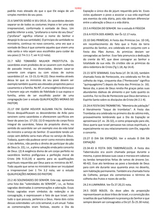 padrão mais elevado do que o que Ele exigia de um
simples membro do seu povo.
21.6 SANTOS SERÃO A SEU DEUS. Os sacerdotes deviam
separar-se de todos os costumes ímpios e ter uma vida
irrepreensível, conformada à vontade de Deus. Um
padrão inferior a este, "profanaria o nome do seu Deus"
("profanar" significa infamar o nome do Senhor e
despojá-lo da sua santidade). O princípio da santidade no
ministério, continua no novo concerto, uma vez que a
vontade de Deus é que somente aqueles que vivem uma
vida santa e reta sejam seus escolhidos para cuidar do
seu povo (1 Tm 3.1-7; ver 4.12 nota).
21.7 NÃO TOMARÃO MULHER PROSTITUTA. Os
sacerdotes eram proibidos de se casarem com mulheres
de passado imoral, ou divorciadas; deviam casar-se
somente com virgens ou com viúvas de outros
sacerdotes (cf. vv. 13-15; Ez 44.22). Deus revelou através
dessa lei que os ministros do seu povo devem ser
exemplo também quanto aos elevados propósitos para o
casamento e a família. No NT, é uma exigência divina que
o homem seja um modelo de fidelidade à sua esposa e
família, antes de ser escolhido pastor de uma
congregação (ver o estudo QUALIFICAÇÕES MORAIS DO
PASTOR)
21.17 EM QUEM HOUVER ALGUMA FALTA. Defeitos
físicos desqualificavam os descendentes de Arão para
servirem como sacerdotes e oferecerem sacrifícios em
favor do povo (vv. 17-23). (1) O requisito do corpo físico
integral do sacerdote, falava do propósito divino, no
sentido do sacerdote ser um exemplo vivo da vida total
do ministro a serviço do Senhor. O sacerdote tendo um
corpo sem defeito seria mais eficaz no serviço de Deus.
Todavia, quem não pudesse servir como ministro devido
a tais defeitos, não perdia o direito de participar do pão
de Deus (v. 22), i.e., a plena salvação vinda pelo concerto
de Deus. (2) A exigência divina de um corpo perfeito no
sacerdócio levítico prefigurava a perfeição moral de
Cristo (Hb 9.13,14) e aponta para as qualificações
espirituais requeridas por Deus para os ministros do NT.
Todo aquele que serve no ministério deve ser inculpável
e irrepreensível (ver 1 Tm 3.2 nota; ver o estudo
QUALIFICAÇÕES MORAIS DO PASTOR)
23.2 AS SOLENIDADES DO SENHOR. Este cap. apresenta
uma lista das "solenidades do SENHOR", i.e., as festas
sagradas destinadas à comemorações e adoração. Essas
festas sagradas eram símbolos da redenção e da
consagração, e expressavam o fato de que Israel, com
tudo o que possuía, pertencia a Deus. Havia dois ciclos
dessas solenidades: um ciclo semanal, e um anual. Todas
as comemorações eram festivas, exceto o Dia da
Expiação o único dia de jejum requerido pela lei. Esses
ciclos ajudavam o povo a associar a sua vida espiritual
aos eventos da vida diária, pois não deviam diferenciar
entre a adoração a Deus e a vida diária.
23.5 A PÁSCOA DO SENHOR. Ver o estudo A PÁSCOA
23.6 A FESTA DOS ASMOS. Ver Êx 12.17 nota.
23.10 DAS PRIMÍCIAS. A Festa das Primícias (vv. 10-14),
em reconhecimento do fato que o fruto da terra
provinha do Senhor, era celebrada em conjunto com a
Festa dos Pães Asmos. As primícias deviam ser
consagradas ao Senhor. Esse fato prenuncia a dedicação
do crente do NT, que deve consagrar ao Senhor a
totalidade da sua vida. Os cristãos são as primícias da
obra redentora de Cristo (Tg 1.18; Ap 14.4).
23.15 SETE SEMANAS. Esta festa (cf. Dt 16.10), também
chamada Festa de Pentecoste, era celebrada no fim da
colheita do trigo, cinquenta dias ("Pentecoste" significa
"quinquagésimo") depois da Festa das Primícias (v. 16).
Nesse dia, o povo de Deus rendia-lhe graças pelas suas
abundantes dádivas de alimento e por tudo quanto os
sustinha. Foi no Dia de Pentecoste que Deus derramou o
Espírito Santo sobre os discípulos de Cristo (At 2.1-4).
23.24 A FESTA DAS TROMBETAS. "Memória de jubilação"
é literalmente "toque de trombetas". A Festa das
Trombetas era celebrada no primeiro dia do sétimo mês,
provavelmente lembrando que o Dia da Expiação se
aproximava (cf. vv. 26-32), e como preparação para ele,
Deus queria que Israel pensasse nas coisas espirituais, e
especialmente no seu relacionamento com Ele, segundo
o concerto.
23.27 O DIA DA EXPIAÇÃO. Ver o estudo O DIA DA
EXPIAÇÃO
23.34-43 A FESTA DOS TABERNÁCULOS. A Festa dos
Tabernáculos era assim chamada porque durante a
mesma, o povo deixava suas casas e morava em cabanas
ou tendas temporárias feitas de ramos de árvores (vv.
40-42). Esse ato lembrava ao povo a bondade de Deus
para com ele durante seus quarenta anos no deserto,
sem habitação permanente. Também era chamada Festa
da Colheita, porque ela comemorava o término da
colheita dos frutos e nozes do verão.
24.2 A LUMINÁRIA. Ver Êx 27.20,21 nota.
24.5 DOZE BOLOS. Os doze pães da proposição
representavam as doze tribos de Israel, e a convicção dos
israelitas de que habitavam na presença do Senhor e que
sempre deviam ser consagrados a Ele (cf. Êx 25.30 nota).
52/852
 