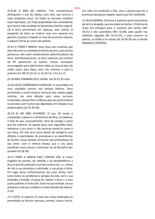 25.8-34 O ANO DO JUBILEU. Três características
distinguiam o ano do Jubileu (ano este, que ocorria a
cada cinqüenta anos). (1) Todos os escravos israelitas
eram libertados. (2) Toda propriedade dos ascendentes
que tivesse sido vendida era devolvida à família original.
(3) A terra permanecia em repouso, sem cultivo. O
propósito de Deus ao instituir esse ano especial era
garantir a justiça e impedir os ricos de acumular riquezas
e adquirir terras às custas dos pobres.
25.23 A TERRA É MINHA. Deus disse aos israelitas que
eles não eram os verdadeiros donos da terra, pois ela lhe
pertencia; eles eram simplesmente administradores da
terra. Semelhantemente, os bens materiais dos crentes
do NT pertencem ao Senhor. Fomos nomeados
encarregados para administrar todos os nossos bens de
modo justo, para Deus, para nós mesmos e para o
próximo (cf. Mt 25.14-27; Lc 16.10-12; 1 Co 4.1-7).
25.36 NÃO TOMARÁS DELE USURA. Ver Êx 22.25 nota.
25.44 DELES COMPRAREIS ESCRAVOS. A escravidão era
uma realidade comum nos tempos bíblicos. Deus
permitindo a Israel comprar escravos das nações pagãs
vizinhas, era uma bênção para esses escravos
comprados, porque Deus ordenou que seu povo tratasse
os escravos com muito mais dignidade, em relação à sua
própria pátria (cf. Êx 20.10).
26.14 SE ME NÃO OUVIRDES. O cap. 26 revela a
compaixão, o pesar e o sentimento de Deus, ao deplorar
o fato de que, possivelmente, teria de castigar o povo
que Ele redimira. Se aquele povo com ingratidão total,
rejeitasse o seu amor e não quisesse aceitá-lo como o
seu Deus, Ele não teria como deixar de castigá-lo com
aflições e calamidades. As promessas e as advertências
do Senhor nesse sentido, brotaram das profundezas do
seu amor, com o intenso desejo que o seu povo
escolhido nunca viesse a necessitar de tal disciplina (ler
também Dt 28-30).
26.17 POREI A MINHA FACE CONTRA VÓS. A maior
tragédia do pecado, da rebelião e da desobediência a
Deus é que Ele pode pôr a sua face contra nós, i.e., retirar
de nós a sua presença e solicitude, a sua graça e força.
Em lugar disso, enfrentaremos seu juízo direto, bem
como todos os problemas e perigos da vida, sem a sua
proteção e direção. O preço de rejeitar a Deus e a seus
justos padrões é muito alto. Estar na sua vontade, na sua
presença e sob seu cuidado é a maior bênção da vida (vv.
3-13).
27.2 VOTO. O capítulo 27 trata das coisas dedicadas ou
prometidas ao Senhor: pessoas, animais, casas e terras.
Um valor era atribuído a elas, caso a pessoa que fez a
promessa desejasse resgatar aquilo que fora dedicado.
27.30 AS DÍZIMAS. O dízimo é a décima parte do produto
da terra e do gado, que era dado ao Senhor. O dízimo de
Israel era entregue para o sustento dos levitas (Nm
18.21) e dos sacerdotes (Nm 18.28), para ajudar nas
refeições sagradas (Dt 14.22-27), e para socorrer os
pobres, os órfãos e as viúvas (Dt 14.28-29; ver o estudo
DÍZIMOS E OFERTAS).
53/852
 