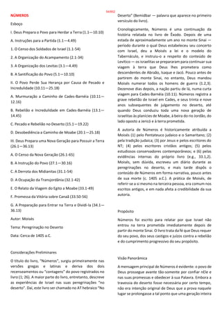 NÚMEROS
Esboço
I. Deus Prepara o Povo para Herdar a Terra (1.1—10.10)
A. Instruções para a Partida (1.1—4.49)
1. O Censo dos Soldados de Israel (1.1-54)
2. A Organização do Acampamento (2.1-34)
3. A Organização dos Levitas (3.1—4.49)
B. A Santificação do Povo (5.1—10.10)
II. O Povo Perde Sua Herança por Causa de Pecado e
Incredulidade (10.11—25.18)
A. Murmuração a Caminho de Cades-Barnéia (10.11—
12.16)
B. Rebelião e Incredulidade em Cades-Barnéia (13.1—
14.45)
C. Pecado e Rebelião no Deserto (15.1—19.22)
D. Desobediência a Caminho de Moabe (20.1—25.18)
III. Deus Prepara uma Nova Geração para Possuir a Terra
(26.1—36.13)
A. O Censo da Nova Geração (26.1-65)
B. A Instrução do Povo (27.1—30.16)
C. A Derrota dos Midianitas (31.1-54)
D. A Ocupação da Transjordânia (32.1-42)
E. O Relato da Viagem do Egito a Moabe (33.1-49)
F. Promessa da Vitória sobre Canaã (33.50-56)
G. A Preparação para Entrar na Terra e Dividi-la (34.1—
36.13)
Autor: Moisés
Tema: Peregrinação no Deserto
Data: Cerca de 1405 a.C.
Considerações Preliminares
O título do livro, “Números”, surgiu primeiramente nas
versões gregas e latinas e deriva dos dois
recenseamentos ou “contagens” do povo registrados no
livro (1; 26). A maior parte do livro, entretanto, descreve
as experiências de Israel nas suas peregrinações “no
deserto”. Daí, este livro ser chamado no AT hebraico “No
Deserto” (Bemidbar — palavra que aparece no primeiro
versículo do livro).
Cronologicamente, Números é uma continuação da
história relatada no livro de Êxodo. Depois de uma
estada de aproximadamente um ano no monte Sinai —
período durante o qual Deus estabeleceu seu concerto
com Israel, deu a Moisés a lei e o modelo do
Tabernáculo, e instruiu-o a respeito do conteúdo de
Levítico — os israelitas se prepararam para continuar sua
viagem à terra que Deus lhes prometera como
descendentes de Abraão, Isaque e Jacó. Pouco antes de
partirem do monte Sinai, no entanto, Deus mandou
Moisés numerar todos os homens de guerra (1.2,3).
Dezenove dias depois, a nação partiu de lá, numa curta
viagem para Cades-Barnéia (10.11). Números registra a
grave rebelião de Israel em Cades, e seus trinta e nove
anos subsequentes de julgamento no deserto, até
quando Deus conduziu toda uma nova geração de
israelitas às planícies de Moabe, à beira do rio Jordão, do
lado oposto a Jericó e à terra prometida.
A autoria de Números é historicamente atribuída a
Moisés (1) pelo Pentateuco judaico e o Samaritano; (2)
pela tradição judaica; (3) por Jesus e pelos escritores do
NT; (4) pelos escritores cristãos antigos; (5) pelos
estudiosos conservadores contemporâneos; e (6) pelas
evidências internas do próprio livro (e.g., 33.1,2).
Moisés, sem dúvida, escreveu um diário durante as
peregrinações no deserto, e mais tarde dispôs o
conteúdo de Números em forma narrativa, pouco antes
de sua morte (c. 1405 a.C.). A prática de Moisés, de
referir-se a si mesmo na terceira pessoa, era comum nos
escritos antigos, e em nada afeta a credibilidade da sua
autoria.
Propósito
Números foi escrito para relatar por que Israel não
entrou na terra prometida imediatamente depois de
partir do monte Sinai. O livro trata da fé que Deus requer
do seu povo, dos seus castigos e juízos contra a rebelião
e do cumprimento progressivo do seu propósito.
Visão Panorâmica
A mensagem principal de Números é evidente: o povo de
Deus prossegue avante tão-somente por confiar nEle e
nas suas promessas e obedecer à sua Palavra. Embora a
travessia do deserto fosse necessária por certo tempo,
não era intenção original de Deus que a prova naquele
lugar se prolongasse a tal ponto que uma geração inteira
54/852
 