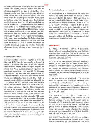 de israelitas habitasse e morresse ali. A curta viagem do
monte Sinai a Cades, significou trinta e nove anos de
aflição e de julgamento por causa da incredulidade deles.
Durante a maior parte do tempo referente a Números,
Israel foi um povo infiel, rebelde e ingrato para com
Deus, apesar dos seus milagres e provisão. Murmuração
generalizada surgiu entre o povo, pouco depois da sua
partida do monte Sinai (cap. 11); Miriã e Arão falaram
mal de Moisés (cap. 12); Israel, como um todo, rebelou-
se em Cades na sua obstinada incredulidade, e recusou-
se a prosseguir para Canaã (cap. 14); Coré com muitos
outros levitas rebelaram-se contra Moisés (cap. 16).
Pressionado além dos limites por um povo rebelde,
Moisés, por fim, pecou na sua ira, por imprudência (cap.
20); a seguir, Israel adorou a Baal (25). Todos os israelitas
que no incidente de Cades tinham de vinte anos para
cima (excetuando-se Josué e Calebe) pereceram no
deserto. Uma nova geração de israelitas finalmente
chegou aos termos orientais da terra prometida (26—
36).
Características Especiais
Seis características principais projetam o livro de
Números. (1) É o “Livro das Peregrinações no Deserto”, a
revelar claramente por que Israel não possuiu
imediatamente a terra prometida depois de partir do
monte Sinai. Antes, teve que peregrinar, vagueando no
deserto por mais trinta e nove anos. (2) É o “Livro das
Murmurações”, que registra vez após vez a murmuração,
o descontentamento e as queixas dos israelitas contra
Deus e seu modo de lidar com eles. (3) O livro ilustra o
princípio que sem fé é impossível agradar a Deus (cf. Hb
11.6). Vemos, por todo esse livro, que o povo de Deus
triunfa tão-somente ao confiar nEle com fé inabalável,
crer nas suas promessas e depender dEle como sua fonte
de vida e de esperança. (4) Números revela com
profundidade o princípio de que se uma geração
fracassar, Deus suscitará outra para cumprir suas
promessas e para levar a efeito a sua missão. (5) O censo
antes de Cades-Barnéia (1—4) e o posterior feito nas
planícies de Moabe, antes da entrada em Canaã (cap.
26), revelam que não era o tamanho inadequado do
exército de Israel que o impedia de entrar em Canaã,
partindo de Cades, mas o tamanho inadequado da sua
fé. (6) É o “Livro da Disciplina Divina”, a demonstrar que
Deus realmente disciplina os seus e executa julgamento
sobre eles, quando persistem na murmuração e na
incredulidade (13—14).
Números e Seu Cumprimento no NT
As murmurações e a incredulidade de Israel são
mencionadas como advertências aos crentes do novo
concerto (1 Co 10.5-11; Hb 3.16—4.6). A gravidade do
pecado de Balaão (22—24) e da rebelião de Coré (cap.
16) também são mencionados (2 Pe 2.15,16; Jd 11; Ap
2.14). Jesus faz referência à serpente de bronze como
uma alusão a Ele mesmo ao ser levantado na cruz, de
modo que todos os que nEle crêem não pereçam mas
tenham a vida eterna (Jo 3.14-16; ver Nm 21.7-9). Além
disso, Jesus Cristo é comparado com a rocha do deserto,
da qual Israel bebeu (1 Co 10.4) e com o maná celestial
que alimentou aquele povo (Jo 6.31-33).
COMENTÁRIO
1.1 FALOU... O SENHOR A MOISÉS. O que Moisés
escreveu foi por inspiração divina, fato este declarado
repetidas vezes neste livro. Esse fato é salientado no
primeiro versículo do livro, no último versículo e no início
de muitos capítulos deste livro.
1.1 DESERTO DO SINAI. A ordem dada aqui, por Deus, a
Moisés (vv. 2ss.) teve lugar dez meses e meio após a
chegada do povo ao monte Sinai (i.e., treze meses depois
do êxodo). Os eventos registrados em Números
ocorreram num período de aproximadamente trinta e
nove anos, i.e., a duração total da peregrinação de Israel
no deserto.
1.2 A SOMA DE TODA A CONGREGAÇÃO. O propósito do
censo era organizar Israel como nação e também o seu
exército (v. 3). A realização do censo ressaltou o fato que
cada indivíduo era importante nos propósitos divinos da
redenção e que a atividade da nação devia ser dirigida
por Deus, a quem também devia prestar conta de tudo
(cf. Fp 4.3; 2 Tm 2.19).
1.46 SEISCENTOS E TRÊS MIL E QUINHENTOS E
CINQUENTA. O censo feito no Sinai totalizou 603.550
homens acima de vinte anos de idade, sem incluir os
levitas (vv. 45-57). A nação de Israel, portanto, contava
ao todo uns dois milhões de pessoas. Sustentar tão
grande número de pessoas no deserto, demandava um
milagre permanente, o que a Palavra de Deus ressalta,
claramente, que ocorreu (cf. Êx 16.4-15,31-33; Nm 20.8;
Dt 8.2-4; 29.5; Sl 78.26-28; 1 Co 10.4).
1.52 CADA UM JUNTO À SUA BANDEIRA. A organização
do acampamento dos israelitas consistia de um círculo
interno de levitas em volta do Tabernáculo, e um outro
55/852
 