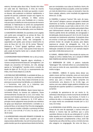 externo, formado pelas doze tribos, ficando três tribos
em cada lado do Tabernáculo. A linha de marcha
também foi organizada, de modo que quando a nuvem
se elevava, eles pudessem se deslocar rapidamente, e
quando ela pairava, pudessem ocupar seus lugares no
acampamento, sem confusão. A Bíblia ensina
organização, não como uma finalidade em si mesma,
mas para que o trabalho em vista se processe de maneira
ordenada. O Tabernáculo no centro do acampamento
simbolizava o fato de que a vida da nação girava em
torno do Senhor e da sua adoração, como seu Redentor.
3.3 SACERDOTES UNGIDOS. Os sacerdotes eram ungidos
com azeite para consagrá-los ao serviço de Deus. (1)
Semelhantemente, no NT, quando os crentes são
ungidos pelo Espírito Santo, são consagrados e
capacitados com poder, para serviço e testemunho no
reino de Deus (At 1.8; 2.4). (2) Os nomes "Messias"
(hebraico), e "Cristo" (grego) significam ambos "o
Ungido" (ver Mt 1.1 nota). Tudo quanto Cristo fazia era
pela unção do Espírito Santo (ver o estudo JESUS E O
ESPÍRITO SANTO)
3.4 OFERECERAM FOGO ESTRANHO. Ver Lv 10.1,2 notas.
3.43 PRIMOGÊNITOS. Segundo alguns estudiosos, o
número comparativamente baixo de "primogênitos", em
relação aos seiscentos mil homens, de 1.46, abrange
apenas os "primogênitos" nascidos entre a ocasião do
êxodo do Egito (cf. Êx 13.1,2) e o recenseamento das
tribos, treze meses depois (1.2,18,19).
4.20 PARA QUE NÃO MORRAM. A santidade de Deus, ou
destruirá (vv. 15,20; ver Lv 10.2 nota) ou santificará (Is
6.1-7; ver Lv 19.2 nota). Deus estava ensinando ao seu
povo que a sua presença traz bênçãos, se o obedecermos
e o honrarmos; mas juízo, se o tratarmos com
irreverência e desonra (cf. 1 Co 11.27-29).
5.2 LANCEM FORA DO ARRAIAL. Quem tivesse lepra ou
corrimento (fluxo), ou tocasse em cadáveres, ficava
cerimonialmente imundo (ver Lv 12.2; 13.3 notas). Tais
pessoas eram levadas para fora do arraial, porque Deus
não habitaria entre a impureza (v. 3). O NT aplica o
princípio moral subjacente nesse preceito aos membros
da igreja que desprezam abertamente a verdade ou a
justiça de Deus; os tais devem ficar fora da congregação,
se eles esperam receber a bênção e a presença de Deus
(cf. 1 Co 5; 2 Co 6.14-18; 2 Ts 3.14; 2 Jo 10,11; ver Mt
18.15 nota).
5.18 APRESENTARÁ A MULHER PERANTE O SENHOR. Se
um marido tivesse motivos para suspeitar que sua
esposa estava adulterando, mas sem ter provas disso, ele
podia mandar que ela se apresentasse diante do Senhor,
para ser constatada a sua culpa ou inocência. Assim, ela
ficava protegida de falsas acusações, sendo isso também
um meio de determinar a culpa, se necessário. Caso ela
fosse culpada, adoecia, como resultado do julgamento
divino (vv. 21-28).
6.2 NAZIREU. A palavra "nazireu" (hb. nazir, de nazar,
"pôr à parte") designa a pessoa consagrada e dedicada
totalmente ao Senhor. A dedicação poderia durar um
período determinado, ou por toda a vida (Jz 13.5; 1 Sm
1.11). (1) Os nazireus eram suscitados pelo próprio Deus
para demonstrarem através do seu modo de vida, o
máximo padrão divino de santidade, de consagração e
de dedicação, diante do povo (cf. Am 2.11,12). O voto de
nazireado era totalmente voluntário. O propósito disso
era ensinar a Israel que a dedicação total a Deus deve
primeiro brotar do coração da pessoa, para depois
expressar-se através da abnegação (vv. 3-4), do
testemunho visível (v. 5) e da pureza pessoal (vv. 6-8). A
dedicação completa do nazireu é um exemplo daquilo
que todo cristão deve procurar ser.
6.3 VINHO... BEBIDA FORTE. Para estudo do nazireu em
relação ao vinho e bebida forte, ver o estudo O VINHO
NOS TEMPOS DO ANTIGO TESTAMENTO
6.3 BEBERAGEM DE UVAS. A palavra traduzida
"beberagem" (hb. mishrah) refere-se a uma bebida feita
com uvas ou restos de uvas, espremidos e deixados de
molho na água.
6.5 CRESCER... CABELO. O nazireu devia deixar seu
cabelo crescer até ficar comprido, como um sinal visível
da sua separação para o Senhor. Nos ensinos de Paulo
vemos que, para o homem, cabelo comprido era
normalmente uma desonra (1 Co 11.14); logo, um
nazireu com seus cabelos longos poderia simbolizar sua
disposição de suportar opróbrio e a zombaria por amor
ao Senhor.
A proibição de aproximar-se de um morto (v. 6),
salientava o fato de que a morte nunca foi da vontade de
Deus, quando Ele criou a raça humana. A morte é a
antítese da vida, e a consequência do pecado; por isso,
um corpo morto era considerado imundo (ver Lv 12.2
nota; 13.3 nota).
6.14 OFERECERÁ A SUA OFERTA. Uma vez terminado o
tempo do seu voto de separação, o nazireu tinha que
oferecer o mesmo tipo de sacrifícios que o sumo
sacerdote oferecia no dia da sua ordenação (cf. Lv 8-9);
todos aqueles em Israel, homens e mulheres (v. 2), que
assim se dedicavam completamente a Deus, eram tão
importantes aos olhos de Deus como o ministro da mais
alta categoria na congregação. No reino de Deus, a
56/852
 