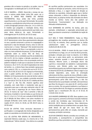 grandeza não se baseia na posição e no poder, mas na
consagração e na dedicação (ver Lc 22.24-30 nota).
6.20 O NAZIREU... VINHO. Decorrido o tempo do seu
voto, o nazireu podia beber vinho (hb. yayin; ver o
estudo O VINHO NOS TEMPOS DO ANTIGO
TESTAMENTO). Deus ainda não tinha proibido
especificamente o uso de yayin fermentado. Na ocasião
em apreço, a proibição do vinho tinha a ver somente com
a total consagração pessoal a Deus (vv. 1-4; Lv 10.9-11).
À medida que progrediu a revelação divina, Deus
posteriormente declarou expressamente que todo o seu
povo devia abster-se do yayin fermentado e
embriagante (ver Pv 23.29-35; ver 23.31 nota)
6.23 ABENÇOAREIS OS FILHOS DE ISRAEL. Os versículos
22-27 demonstram como Deus graciosamente abençoa
os seus, quando conservam a pureza na congregação e
expressam o tipo de devoção sincera, vista no voto do
nazireu (ver v. 2 nota). "Abençoar" (hb. barak) transmite
a ideia da presença de Deus e sua operação e amor na
vida e no meio-ambiente da pessoa. (1) Essa bênção era
impetrada sobre os servos fiéis de Deus, de
conformidade com as condições que Ele já estabelecera
(Dt 11.27). (2) Era tríplice a bênção sacerdotal: (a) A
outorga da bênção de Deus e da sua proteção contra os
poderes malignos e tudo que se opusesse ao bem-estar
humano (v. 24; cf. Sl 71.1-6). (b) O resplandecer do rosto
do Senhor, i.e., o divino favor, boa vontade e graça para
com o povo (v. 25); i.e., o inverso da sua ira (cf. Sl 27.1;
31.16; Pv 15.30; 16.14; Is 57.17). A graça é a misericórdia,
amor e poder salvífico de Deus (ver o estudo FÉ E
GRAÇA). (c) O levantamento do rosto do Senhor sobre o
seu povo (v. 26), i.e., seu cuidado e provisão amorável
para com ele (cf. Sl 4.7,8; 33.18; 34.17). A dádiva de Deus
é a "paz" (v. 26). Paz (hb. shalom) significa estar
completo, sem nada faltar e recebendo tudo que é
necessário para que a vida seja realmente vida (cf. Ml
2.5); isso inclui a esperança de um futuro ditoso (Jr
29.11). O inverso da "paz" não é somente a falta de
harmonia; é também o mal em todas as suas formas (cf.
Rm 1.7; 1 Co 1.3; 1 Ts 5.23; ver o estudo A PAZ DE DEUS).
(3) A bênção de Deus sobre o seu povo resultaria na
salvação brilhando como tocha acesa entre todas as
nações (Sl 67; 133.3; Ez 34.26; ver Mt 28.19 nota; Lc
24.50 nota)
8.6-26 OS LEVITAS. Estes versículos descrevem a
purificação e a consagração dos levitas designados para
ajudar os sacerdotes no ministério do culto (v. 19).
8.11 OS LEVITAS POR OFERTA DE MOVIMENTO. A
expressão hebraica usada aqui, é a mesma de Lv 7.30,
traduzida por "oferta movida". Essa oferta era a porção
do sacrifício pacífico pertencente aos sacerdotes. Era
movida em direção ao santuário, como sinal de que era
dedicada a Deus, e a seguir movida em direção ao
ofertante ou sacerdote, indicando agora que o Senhor
estava colocando a oferta à disposição do ofertante.
Neste texto, os próprios levitas são chamados de oferta
movida ao Senhor. Como eles não podiam ser
literalmente "movimentados", sua dedicação era
efetuada simbolicamente.
8.14 SEPARARÁS OS LEVITAS. Os levitas, pelo seu
exemplo, simbolizavam a separação preconizada por
Deus, que deveria caracterizar a totalidade da nação de
Israel.
8.17 MEU É TODO PRIMOGÊNITO. Todos os filhos
primogênitos dos israelitas pertenciam ao Senhor (Êx
13.11-16); no entanto, Deus permitiu que os levitas
substituíssem todos os primogênitos (3.9,11-
13,40,41,45-48; 8.14-19).
9.15-23 NUVEM... FOGO. A nuvem de dia, que à noite
assemelhava-se a fogo, era um sinal da divina provisão,
proteção e direção para Israel no deserto. (1) A Bíblia
frisa que o povo devia partir, ou permanecer onde
estava, somente quando o sinal sobrenatural isso
indicasse. Mesmo assim, a orientação divina não
suprimia a necessidade da sabedoria e planejamentos
humanos, pois Moisés pediu que Hobabe os
aconselhasse quanto aos melhores lugares para acampar
no deserto (10.29-32). (2) Obedecer a Deus e seguir a sua
vontade dependem, pois, tanto da orientação
sobrenatural de Deus, quanto da nossa reflexão e saber,
baseados nos princípios da sua palavra. É importante que
permaneçamos perto dEle todo tempo, e não nos
distanciemos da sua proteção e vontade. (3) A promessa
que Deus fez de guiar o seu povo do AT, continua atual
para os crentes. Ele nos guiará mediante a sua Palavra e
o seu Espírito (Rm 8.4). Ele dirigirá os caminhos de todos
aqueles que o reconhecem (Pv 3.6; cf. Sl 37.23; At
5.19,20; 8.26; 13.1-4).
10.9 HAVERÁ LEMBRANÇA DE VÓS. Deus ajudaria o seu
povo na guerra, somente se Ele fosse invocado mediante
o sonido das trombetas aqui mencionadas (cf. Êx
28.12,29; 39.7). Noutras palavras, Deus determinou
certas condições para os israelitas terem sua ajuda. Deus
pode deixar de agir em nosso favor se não
permanecermos perto dEle em oração, clamando por
sua graça, proteção e presença.
10.29 VAI CONOSCO. Moisés convidou seu cunhado, um
não-israelita, a acompanhá-los e compartilhar dos
benefícios que Deus prometera a Israel. A porta sempre
57/852
 