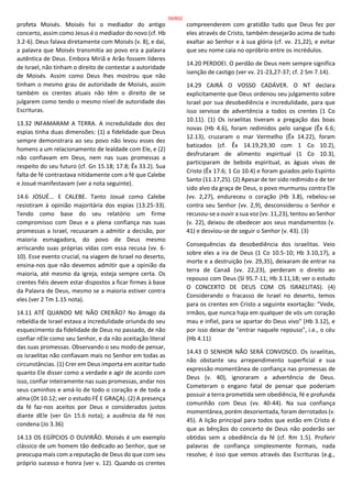 profeta Moisés. Moisés foi o mediador do antigo
concerto, assim como Jesus é o mediador do novo (cf. Hb
3.2-6). Deus falava diretamente com Moisés (v. 8), e daí,
a palavra que Moisés transmitia ao povo era a palavra
autêntica de Deus. Embora Miriã e Arão fossem líderes
de Israel, não tinham o direito de contestar a autoridade
de Moisés. Assim como Deus lhes mostrou que não
tinham o mesmo grau de autoridade de Moisés, assim
também os crentes atuais não têm o direito de se
julgarem como tendo o mesmo nível de autoridade das
Escrituras.
13.32 INFAMARAM A TERRA. A incredulidade dos dez
espias tinha duas dimensões: (1) a fidelidade que Deus
sempre demonstrara ao seu povo não levou esses dez
homens a um relacionamento de lealdade com Ele, e (2)
não confiavam em Deus, nem nas suas promessas a
respeito do seu futuro (cf. Gn 15.18; 17.8; Êx 33.2). Sua
falta de fé contrastava nitidamente com a fé que Calebe
e Josué manifestavam (ver a nota seguinte).
14.6 JOSUÉ... E CALEBE. Tanto Josué como Calebe
resistiram à opinião majoritária dos espias (13.25-33).
Tendo como base do seu relatório um firme
compromisso com Deus e a plena confiança nas suas
promessas a Israel, recusaram a admitir a decisão, por
maioria esmagadora, do povo de Deus mesmo
arriscando suas próprias vidas com essa recusa (vv. 6-
10). Esse evento crucial, na viagem de Israel no deserto,
ensina-nos que não devemos admitir que a opinião da
maioria, até mesmo da igreja, esteja sempre certa. Os
crentes fiéis devem estar dispostos a ficar firmes à base
da Palavra de Deus, mesmo se a maioria estiver contra
eles (ver 2 Tm 1.15 nota).
14.11 ATÉ QUANDO ME NÃO CRERÃO? No âmago da
rebeldia de Israel estava a incredulidade oriunda do seu
esquecimento da fidelidade de Deus no passado, de não
confiar nEle como seu Senhor, e da não aceitação literal
das suas promessas. Observando o seu modo de pensar,
os israelitas não confiavam mais no Senhor em todas as
circunstâncias. (1) Crer em Deus importa em aceitar tudo
quanto Ele disser como a verdade e agir de acordo com
isso, confiar inteiramente nas suas promessas, andar nos
seus caminhos e amá-lo de todo o coração e de toda a
alma (Dt 10.12; ver o estudo FÉ E GRAÇA). (2) A presença
da fé faz-nos aceitos por Deus e considerados justos
diante dEle (ver Gn 15.6 nota); a ausência da fé nos
condena (Jo 3.36)
14.13 OS EGÍPCIOS O OUVIRÃO. Moisés é um exemplo
clássico de um homem tão dedicado ao Senhor, que se
preocupa mais com a reputação de Deus do que com seu
próprio sucesso e honra (ver v. 12). Quando os crentes
compreenderem com gratidão tudo que Deus fez por
eles através de Cristo, também desejarão acima de tudo
exaltar ao Senhor e à sua glória (cf. vv. 21,22), e evitar
que seu nome caia no opróbrio entre os incrédulos.
14.20 PERDOEI. O perdão de Deus nem sempre significa
isenção de castigo (ver vv. 21-23,27-37; cf. 2 Sm 7.14).
14.29 CAIRÁ O VOSSO CADÁVER. O NT declara
explicitamente que Deus ordenou seu julgamento sobre
Israel por sua desobediência e incredulidade, para que
isso servisse de advertência a todos os crentes (1 Co
10.11). (1) Os israelitas tiveram a pregação das boas
novas (Hb 4.6), foram redimidos pelo sangue (Êx 6.6;
12.13), cruzaram o mar Vermelho (Êx 14.22), foram
batizados (cf. Êx 14.19,29,30 com 1 Co 10.2),
desfrutaram de alimento espiritual (1 Co 10.3),
participaram de bebida espiritual, as águas vivas de
Cristo (Êx 17.6; 1 Co 10.4) e foram guiados pelo Espírito
Santo (11.17,25). (2) Apesar de ter sido redimido e de ter
sido alvo da graça de Deus, o povo murmurou contra Ele
(vv. 2,27), endureceu o coração (Hb 3.8), rebelou-se
contra seu Senhor (vv. 2,9), desconsiderou o Senhor e
recusou-se a ouvir a sua voz (vv. 11,23), tentou ao Senhor
(v. 22), deixou de obedecer aos seus mandamentos (v.
41) e desviou-se de seguir o Senhor (v. 43). (3)
Consequências da desobediência dos israelitas. Veio
sobre eles a ira de Deus (1 Co 10.5-10; Hb 3.10,17), a
morte e a destruição (vv. 29,35), deixaram de entrar na
terra de Canaã (vv. 22,23), perderam o direito ao
repouso com Deus (Sl 95.7-11; Hb 3.11,18; ver o estudo
O CONCERTO DE DEUS COM OS ISRAELITAS). (4)
Considerando o fracasso de Israel no deserto, temos
para os crentes em Cristo a seguinte exortação: "Vede,
irmãos, que nunca haja em qualquer de vós um coração
mau e infiel, para se apartar do Deus vivo" (Hb 3.12), e
por isso deixar de "entrar naquele repouso", i.e., o céu
(Hb 4.11)
14.43 O SENHOR NÃO SERÁ CONVOSCO. Os israelitas,
não obstante seu arrependimento superficial e sua
expressão momentânea de confiança nas promessas de
Deus (v. 40), ignoraram a advertência de Deus.
Cometeram o engano fatal de pensar que poderiam
possuir a terra prometida sem obediência, fé e profunda
comunhão com Deus (vv. 40-44). Na sua confiança
momentânea, porém desorientada, foram derrotados (v.
45). A lição principal para todos que estão em Cristo é
que as bênçãos do concerto de Deus não poderão ser
obtidas sem a obediência da fé (cf. Rm 1.5). Proferir
palavras de confiança simplesmente formais, nada
resolve; é isso que vemos através das Escrituras (e.g.,
59/852
 
