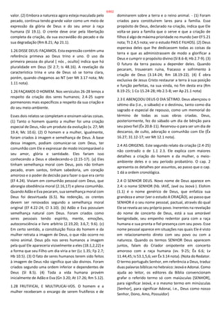 valor. (2) Embora a natureza agora esteja maculada pelo
pecado, continua tendo grande valor como um meio de
expressão da glória de Deus e do seu amor à raça
humana (Sl 19.1). O crente deve orar pela libertação
completa da criação, da sua escravidão do pecado e da
sua degradação (Rm 8.21; Ap 21.1).
1.26 DISSE DEUS: FAÇAMOS. Esta expressão contém uma
referência primeva ao Deus trino e uno. O uso da
primeira pessoa do plural [ nós , oculto] indica que há
pluralidade em Deus (Sl 2.7; Is 48.16). A revelação da
característica trina e una de Deus só se torna clara,
porém, quando chegamos ao NT (ver Mt 3.17 nota; Mc
1.11 nota).
1.26 FAÇAMOS O HOMEM. Nos versículos 26-28 lemos a
respeito da criação dos seres humanos; 2.4-25 supre
pormenores mais específicos a respeito da sua criação e
do seu meio-ambiente.
Esses dois relatos se completam e ensinam várias coisas.
(1) Tanto o homem quanto a mulher foi uma criação
especial de Deus, não um produto da evolução (v. 27; Mt
19.4; Mc 10.6). (2) O homem e a mulher, igualmente,
foram criados à imagem e semelhança de Deus. À base
dessa imagem, podiam comunicar-se com Deus, ter
comunhão com Ele e expressar de modo incomparável o
seu amor, glória e santidade. Eles fariam isso
conhecendo a Deus e obedecendo-o (2.15-17). (a) Eles
tinham semelhança moral com Deus, pois não tinham
pecado, eram santos, tinham sabedoria, um coração
amoroso e o poder de decisão para fazer o que era certo
(Ef 4.24). Viviam em comunhão pessoal com Deus, que
abrangia obediência moral (2.16,17) e plena comunhão.
Quando Adão e Eva pecaram, sua semelhança moral com
Deus foi desvirtuada (6.5). Na redenção, os crentes
devem ser renovados segundo a semelhança moral
original (Ef 4.22-24; Cl 3.10). (b) Adão e Eva possuíam
semelhança natural com Deus. Foram criados como
seres pessoais tendo espírito, mente, emoções,
autoconsciência e livre arbítrio (2.19,20; 3.6,7; 9.6). (c)
Em certo sentido, a constituição física do homem e da
mulher retrata a imagem de Deus, o que não ocorre no
reino animal. Deus pôs nos seres humanos a imagem
pela qual Ele apareceria visivelmente a eles (18.1,2,22) e
a forma que seu Filho um dia viria a ter (Lc 1.35; Fp 2.7;
Hb 10.5). (3) O fato de seres humanos terem sido feitos
à imagem de Deus não significa que são divinos. Foram
criados segundo uma ordem inferior e dependentes de
Deus (Sl 8.5). (4) Toda a vida humana provém
inicialmente de Adão e Eva (Gn 3.20; At 17.26; Rm 5.12).
1.28 FRUTIFICAI, E MULTIPLICAI-VOS. O homem e a
mulher receberam o encargo de serem frutíferos e de
dominarem sobre a terra e o reino animal. - (1) Foram
criados para constituírem lares para a família. Esse
propósito de Deus, declarado na criação, indica que Ele
volta-se para a família que o serve e que a criação de
filhos é algo de máxima prioridade no mundo (ver Ef 5.21
nota; Tt 2.4,5 nota; ver o estudo PAIS E FILHOS). (2) Deus
esperava deles que lhe dedicassem todas as coisas da
terra e que as administrassem de modo a glorificar a
Deus e cumprir o propósito divino (Sl 8.6-8; Hb 2.7-9). (3)
O futuro da terra passou a depender deles. Quando
pecaram, trouxeram ruína, fracasso e sofrimento à
criação de Deus (3.14-24; Rm 18.19-22). (4) É obra
exclusiva de Jesus Cristo restaurar a terra à sua posição
e função perfeitas, na sua vinda, no fim desta era (Rm
8.19-25; 1 Co 15.24-28; Hb 2.5-8; ver Ap 21.1 nota)
2.3 E ABENÇOOU DEUS O DIA SÉTIMO. Deus abençoou o
sétimo dia (i.e., o sábado) e o destinou, tanto como dia
sagrado e especial de repouso, como um memorial do
término de todas as suas obras criadas. Deus,
posteriormente, fez do sábado um dia de bênção para
seu povo fiel (Êx 20.8-11). Reservou-o para ser um dia de
descanso, de culto, adoração e comunhão com Ele (Êx
16.27; 31.12-17; ver Mt 12.1 nota).
2.4 AS ORIGENS. Este segundo relato da criação (2.4-25)
não contradiz o de 1.1 2.3. Ele explica com maiores
detalhes a criação do homem e da mulher, o meio-
ambiente deles e o seu período probatório. O cap. 2
apresenta os detalhes por assuntos, ao passo que o cap.
1 dá a ordem cronológica.
2.4 O SENHOR DEUS. Novo nome de Deus aparece em
2.4: o nome SENHOR (hb. IAVÉ, Javé ou Jeová ). Elohim
(1.1) é o nome genérico de Deus, que enfatiza sua
grandeza e amor (ver o estudo A CRIAÇÃO), ao passo que
SENHOR é o seu nome pessoal, pactual, através do qual
Ele se revela ao seu próprio povo. Inerentes na revelação
do nome de concerto de Deus, está a sua amorável
benignidade, seu empenho redentor para com a raça
humana e sua pronta e fiel presença com seu povo. Esse
nome pessoal aparece em situações nas quais Ele é visto
em relacionamento direto com seu povo ou com a
natureza. Quando os termos SENHOR Deus aparecem
juntos, falam do Criador onipotente em concerto
amoroso com a raça humana (vv. 9-25; Êx 6.6; Lv
11.44,45; Is 53.1,5,6; ver Êx 3.14 nota). (Nota do Redator.
O termo português Senhor, em referência a Deus, traduz
duas palavras bíblicas no hebraico: Jeová e Adonai. Como
ajuda ao leitor, os editores da Bíblia convencionam
grafar o referido termo só com maiúsculas [SENHOR],
para significar Jeová, e o mesmo termo em minúsculas
[Senhor], para significar Adonai, i.e., Deus como nosso
Senhor, Dono, Amo, Possuidor)
6/852
 