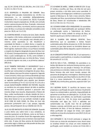 cap. 32; Dt 1.20-40; Sl 95.10; 106.24ss.; Am 2.10; 5.25; 1
Co 10.1-11; Hb 3.7-4.13).
15.31 DESPREZOU A PALAVRA DO SENHOR. Deus
distingue entre pecados involuntários (vv. 22-29) e os
intencionais, i.e., os cometidos deliberadamente,
desafiando a Ele e à sua palavra (vv. 30,31). O pecado
involuntário requeria expiação (vv. 24-28), sem contudo
excluir a pessoa do povo de Deus. O pecado -intencional
e insolente contra Deus, no entanto, excluía a pessoa do
povo de Deus e a privava da redenção concedida a esse
povo (vv. 30,31; ver 1 Jo 3.15).
16.3 CONTRA MOISÉS. A história de Coré, Datã e Abirão
diz respeito a três levitas ambiciosos conspirando para
obter mais poder e uma posição mais elevada para si
mesmos como sacerdotes (v. 10). Desafiaram a
autoridade de Moisés e a ordem divina a respeito de
Arão, i.e., de ele ser o único sumo sacerdote (vv. 3-11).
Assim agindo, rejeitavam a Deus e à sua Palavra revelada
a respeito do dirigente designado do povo de Deus (ver
12.10 nota). Consequentemente, receberam da parte de
Deus a justa condenação (vv. 31-35), como também a
receberão todos aqueles que, no reino de Deus, "amam
os primeiros lugares nas ceias, e as primeiras cadeiras"
(Mt 23.6).
16.10 TAMBÉM PROCURAIS O SACERDÓCIO? Corá e
aqueles demais homens pensavam que -poderiam
escolher por conta própria os dirigentes do povo. Deus,
porém, deixou claro que Ele estava no governo. Segundo
o novo concerto, é Deus que continua decidindo que tipo
de pessoas devem pastorear a sua igreja. Ele estabeleceu
as sagradas qualificações para aqueles que desejam
servir no ministério (1 Tm 3.1-12; 4.12-16; Tt 1.5-9; ver o
estudo QUALIFICAÇÕES MORAIS DO PASTOR). Quando
os membros de uma igreja deixam de lado os padrões
divinos para o ministério pastoral e procuram eles
mesmos dirigir esse assunto, desprezando a Palavra de
Deus, estão manifestando a atitude rebelde de Corá e
dos demais que se juntaram a ele. A direção da obra de
Deus deve basear-se na sua vontade revelada à igreja
16.32 COM AS SUAS CASAS. Os filhos de Corá não
pereceram juntamente com o pai, porque, segundo
parece, não participaram da sua rebelião (ver 26.11).
16.41-50 VÓS MATASTES O POVO DO SENHOR. Quando
o juízo divino caiu sobre Corá e seus cúmplices, os
israelitas queixaram-se de Moisés, como se ele fosse a
causa do juízo. Os israelitas foram tão enganados pelos
rebeldes que os tinham como os homens mais espirituais
entre eles. O povo de Deus precisa de discernimento
para evitar seguir a líderes que não provêm de Deus (ver
o estudo FALSOS MESTRES)
17.3 O NOME DE ARÃO... SOBRE A VARA DE LEVI. O cap.
17 vindica a escolha, por Deus, da tribo de Levi para
prover ministros, e de Arão como sumo sacerdote. O
Senhor operou um milagre para -evidenciar a sua escolha
quanto à liderança (v. 8). Sob o novo concerto, líderes
colocados por Deus, que proclamam fielmente a Palavra
de Deus, devem ser reconhecidos e obedecidos (Hb
13.17; cf. Rm 13.1-4; 1 Tm 2.1-3).
18.1 LEVAREIS SOBRE VÓS A INIQUIDADE. Os sacerdotes
e levitas eram responsabilizados por quaisquer delitos
ou profanação contra o Tabernáculo do Senhor.
Precisavam ter muito cuidado no serviço de Deus, ao
fazerem aquilo que o Senhor ordenara (cf. Lv 10.7).
18.8 A GUARDA DAS MINHAS OFERTAS. Deus
determinou que os sacerdotes e levitas fossem
sustentados pelas ofertas do povo (vv. 8-24). Da mesma
maneira, os que hoje servem no ministério devem ser
sustentados pelas ofertas daqueles a quem ministram (1
Co 9.13,14).
18.19 CONCERTO PERPÉTUO DE SAL. O sal representa a
preservação e a permanência, e ressalta a imutabilidade
do concerto (cf. Lv 2.13).
18.20 EU SOU A TUA... HERANÇA. Os sacerdotes e os
levitas não deviam ter nenhuma herança terrena, pois o
próprio Deus era sua porção e herança. Em princípio,
esta promessa se estende a todos os crentes em Cristo.
Nossa herança não está nesse mundo, porque não
passamos de peregrinos e estrangeiros. Devemos buscar
as coisas celestiais, pois Deus habita no céu (Hb 11.9-16).
Este é o nosso testemunho: "A minha porção é o
SENHOR, diz a minha alma; portanto, esperarei nele" (Lm
3.24).
19.2 BEZERRA RUIVA. O sacrifício da bezerra ruiva
propiciava a purificação de quem estivesse ritualmente
impuro ou contaminado e, portanto, impossibilitado de
aproximar-se de Deus em adoração (vv. 11,14,16). Uma
bezerra ruiva, sem defeito, era sacrificada e queimada
fora do arraial (vv. 3-6). As cinzas eram guardadas,
misturadas com água (vv. 9,17) e aplicadas aos
contaminados (vv. 12,18). Esse rito de purificação
limpava a pessoa, permitindo que ela se aproximasse
novamente de Deus. O livro de Hebreus contrasta o
efeito purificador do sangue de Cristo, com aquele
mediante as cinzas de uma bezerra ruiva (Hb 9.13,14; ver
a nota seguinte).
19.9 EXPIAÇÃO É. Hb 9.13,14 contrasta o sangue de
Cristo com as cinzas de uma bezerra ruiva. Assim como
os israelitas tinham nas cinzas um meio imediato de
purificação, assim também os crentes em Cristo têm à
60/852
 