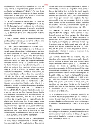 disposição uma fonte sanadora no sangue de Cristo, na
qual, pela fé e arrependimento, podem encontrar a
purificação "de todo pecado" (1 Jo 1.7). Por meio dessa
purificação, poderão aproximar-se de Deus, receber
misericórdia e obter graça para ajudar a outros em
tempos de necessidade (Hb 4.16; 7.25).
20.1 NO MÊS PRIMEIRO. Os eventos deste cap. começam
no quadragésimo ano da saída do Egito (ver vv. 22-29;
33-38). O povo peregrinara no deserto por trinta e nove
anos. A maioria das pessoas da primeira geração já
morrera sem receber o que fora prometido (ver caps.
13,14); dentro em breve, seus filhos estariam na terra
prometida.
20.8 FALAI À ROCHA. Moisés e Arão foram ordenados
por Deus a falarem à rocha, e não feri-la, conforme fora
feito em Horebe (Êx 17.1-7; ver a nota seguinte).
20.12 NÃO METEREIS ESTA CONGREGAÇÃO NA TERRA.
Moisés foi proibido de introduzir o povo de Deus em
Canaã, porque não obedecera cuidadosamente à ordem
do Senhor (comparar v. 8 com v. 11). Moisés era o líder
espiritual do povo de Deus, por meio de quem Deus
outorgara a lei. Sua responsabilidade de obedecer à
palavra do Senhor era maior, por causa da sua posição
elevada e influência (cf. Tg 3.1). (1) O pecado de Moisés
foi duplo. Primeiro, falou imprudentemente, como se a
glória e o poder de Deus residissem nele mesmo e em
Arão (v. 10; cf. Sl 106.33). Em segundo lugar, agiu
desaforadamente ao ferir a rocha duas vezes com ira, ao
invés de falar à rocha conforme Deus tinha ordenado (v.
11). (2) Ao falar e agir temerariamente, Moisés
demonstrou que não tinha confiança em Deus (v. 12), e,
daí, tornou-se rebelde contra seu mandamento (v. 24).
Naquele momento crítico, Moisés revelou falta de fé e
obediência, que é o modo incorreto de se corresponder
à Palavra de Deus (cf. Dt 9.23; 1 Sm 12.15 ; 1 Rs 13.21; 2
Rs 17.14; Sl 106.33). Além disso, Moisés deixou de, com
o seu ato, expressar que Deus é santo e digno, e decidiu
não temer a Ele nem obedecer ao seu mandamento. (3)
Através desses versículos, Deus faz ver a todos os
ministros do evangelho que a responsabilidade de
obedecerem à Palavra de Deus é maior devido a sua
posição e influência. Assim como Moisés desqualificou-
se para introduzir o povo em Canaã, assim também os
ministros de hoje podem ser reprovados em caráter
permanente para certas áreas de liderança, por sua
infidelidade aos mandamentos de Deus (1 Tm 3.1-7; ver
o estudo QUALIFICAÇÕES MORAIS DO PASTOR)
21.3 FORAM DESTRUÍDOS TOTALMENTE. Deus, por meio
de Israel, destruiu completamente os cananeus do sul.
Essa destruição total foi a ação justa de Deus contra
aquele povo dedicado irremediavelmente ao pecado, à
imoralidade, à violência e à iniquidade. Deus, como o
Senhor da história, tem o direito de decidir quando
destruir os ímpios na realização do seu propósito
redentor da raça humana. No AT, Deus constantemente
usava Israel para realizar esse propósito. No novo
concerto, Ele já não usa crentes para destruir os ímpios
nesse sentido. No fim dos tempos, porém, o próprio
Deus voltará a executar juízo contra todos aqueles que
rejeitarem a Cristo e ao plano da salvação (Ap 6-19).
21.9 SERPENTE DE METAL. O poder vivificante da
serpente de metal prefigura a morte sacrificial de Jesus
Cristo, levantado que foi na cruz para dar vida a todos
que para Ele olharem com fé. Sobre esse evento, o
próprio Jesus disse: "E, como Moisés levantou a serpente
no deserto, assim importa que o Filho do Homem seja
levantado, para que todo aquele que nele crê não
pereça, mas tenha a vida eterna" (Jo 3.14,15). Quem,
hoje em dia, quiser ser liberto do pecado e receber a
salvação, deve voltar-se, de coração na obediência da fé,
à Palavra de Deus em Cristo.
22.5 BALAÃO. Balaão não era israelita, mas, um
sacerdote-adivinho conhecido entre as nações daquele
tempo. Balaque acreditava que esse homem podia
lançar maldições sobre o povo (v. 6), influindo na
vontade dos deuses e espíritos mediante seus
conhecimentos ocultos de feitiçaria, de sortilégios e das
manipulações misteriosas (vv. 2-7; cf. 24.1). (1) Balaão
pode anteriormente ter sido um verdadeiro seguidor de
Deus (cf. v. 18), e que depois se afastou da fé, tornando-
se feiticeiro (v. 7; cf. 31.16; Dt 23.4,5; 2 Pe 2.15; Jd 11).
(2) Como todos os demais falsos profetas, Balaão não
tinha zelo genuíno pela honra de Deus, nem pela
santidade do seu povo. Vendo ser-lhe impossível
amaldiçoar o povo de Deus, Balaão o induziu ao pecado
e à imoralidade (25.1-6; 31.16; Ap 2.14). Por isso ele foi
morto (31.8; ver 25.2 nota).
22.18 SENHOR MEU DEUS. A referência de Balaão ao
"SENHOR, meu Deus," pode indicar que sua adoração a
muitos deuses incluía o Deus de Israel. As Escrituras
retratam Balaão como homem cujo fator motivante era
o dinheiro, e não a retidão (Dt 23.3-6; 2 Pe 2.15,16; Jd
11).
22.22 A IRA DE DEUS ACENDEU-SE. Deus permitiu que
Balaão seguisse seu caminho, mas ficou irado porque ele
continuava interessado na oferta de Balaque. A cegueira
espiritual de Balaão foi revelada através do incidente
com a jumenta (vv. 22,32,33).
61/852
 
