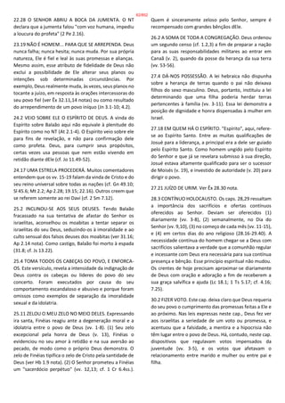 22.28 O SENHOR ABRIU A BOCA DA JUMENTA. O NT
declara que a jumenta falou "com voz humana, impediu
a loucura do profeta" (2 Pe 2.16).
23.19 NÃO É HOMEM... PARA QUE SE ARREPENDA. Deus
nunca falha; nunca hesita; nunca muda. Por sua própria
natureza, Ele é fiel e leal às suas promessas e alianças.
Mesmo assim, esse atributo de fidelidade de Deus não
exclui a possibilidade de Ele alterar seus planos ou
intenções sob determinadas circunstâncias. Por
exemplo, Deus realmente muda, às vezes, seus planos no
tocante a juízo, em resposta às orações intercessoras do
seu povo fiel (ver Êx 32.11,14 notas) ou como resultado
do arrependimento de um povo iníquo (Jn 3.1-10; 4.2).
24.2 VEIO SOBRE ELE O ESPÍRITO DE DEUS. A vinda do
Espírito sobre Balaão aqui não equivale à plenitude do
Espírito como no NT (At 2.1-4). O Espírito veio sobre ele
para fins de revelação, e não para confirmação dele
como profeta. Deus, para cumprir seus propósitos,
certas vezes usa pessoas que nem estão vivendo em
retidão diante dEle (cf. Jo 11.49-52).
24.17 UMA ESTRELA PROCEDERÁ. Muitos comentadores
entendem que os vv. 15-19 falam da vinda de Cristo e do
seu reino universal sobre todas as nações (cf. Gn 49.10;
Sl 45.6; Mt 2.2; Ap 2.28; 19.15; 22.16). Outros creem que
se referem somente ao rei Davi (cf. 2 Sm 7.12).
25.2 INCLINOU-SE AOS SEUS DEUSES. Tendo Balaão
fracassado na sua tentativa de afastar do Senhor os
israelitas, aconselhou os moabitas a tentar separar os
israelitas do seu Deus, seduzindo-os à imoralidade e ao
culto sensual dos falsos deuses dos moabitas (ver 31.16;
Ap 2.14 nota). Como castigo, Balaão foi morto à espada
(31.8; cf. Js 13.22).
25.4 TOMA TODOS OS CABEÇAS DO POVO, E ENFORCA-
OS. Este versículo, revela a intensidade da indignação de
Deus contra os cabeças ou líderes do povo do seu
concerto. Foram executados por causa do seu
comportamento escandaloso e abusivo e porque foram
omissos como exemplos de separação da imoralidade
sexual e da idolatria.
25.11 ZELOU O MEU ZELO NO MEIO DELES. Expressando
ira santa, Finéias reagiu ante a degeneração moral e a
idolatria entre o povo de Deus (vv. 1-8). (1) Seu zelo
excepcional pela honra de Deus (v. 13), Finéias o
evidenciou no seu amor à retidão e na sua aversão ao
pecado, de modo como o próprio Deus demonstra. O
zelo de Finéias tipifica o zelo de Cristo pela santidade de
Deus (ver Hb 1.9 nota). (2) O Senhor prometeu a Finéias
um "sacerdócio perpétuo" (vv. 12,13; cf. 1 Cr 6.4ss.).
Quem é sinceramente zeloso pelo Senhor, sempre é
recompensado com grandes bênçãos dEle.
26.2 A SOMA DE TODA A CONGREGAÇÃO. Deus ordenou
um segundo censo (cf. 1.2,3) a fim de preparar a nação
para as suas responsabilidades militares ao entrar em
Canaã (v. 2), quando da posse da herança da sua terra
(vv. 53-56).
27.4 DÁ-NOS POSSESSÃO. A lei hebraica não dispunha
sobre a herança de terras quando o pai não deixava
filhos do sexo masculino. Deus, portanto, instituiu a lei
determinando que uma filha poderia herdar terras
pertencentes à família (vv. 3-11). Essa lei demonstra a
posição de dignidade e honra dispensadas à mulher em
Israel.
27.18 EM QUEM HÁ O ESPÍRITO. "Espírito", aqui, refere-
se ao Espírito Santo. Entre as muitas qualificações de
Josué para a liderança, a principal era a dele ser guiado
pelo Espírito Santo. Como homem ungido pelo Espírito
do Senhor e que já se revelara submisso à sua direção,
Josué estava altamente qualificado para ser o sucessor
de Moisés (v. 19), e investido de autoridade (v. 20) para
dirigir o povo.
27.21 JUÍZO DE URIM. Ver Êx 28.30 nota.
28.3 CONTÍNUO HOLOCAUSTO. Os caps. 28,29 ressaltam
a importância dos sacrifícios e ofertas contínuos
oferecidos ao Senhor. Deviam ser oferecidos (1)
diariamente (vv. 3-8), (2) semanalmente, no Dia do
Senhor (vv. 9,10), (3) no começo de cada mês (vv. 11-15),
e (4) em certos dias do ano religioso (28.16-29.40). A
necessidade contínua do homem chegar-se a Deus com
sacrifícios salientava a verdade que a comunhão regular
e incessante com Deus era necessária para sua contínua
presença e bênção. Esse princípio espiritual não mudou.
Os crentes de hoje precisam aproximar-se diariamente
de Deus com oração e adoração a fim de receberem a
sua graça salvífica e ajuda (Lc 18.1; 1 Ts 5.17; cf. 4.16;
7.25).
30.2 FIZER VOTO. Este cap. deixa claro que Deus requeria
do seu povo o cumprimento das promessas feitas a Ele e
ao próximo. Nas leis expressas neste cap., Deus fez ver
aos israelitas a seriedade de um voto ou promessa, e
acentuou que a falsidade, a mentira e a hipocrisia não
têm lugar entre o povo de Deus. Há, contudo, neste cap.
dispositivos que regulavam votos impensados da
juventude (vv. 3-5), e os votos que afetavam o
relacionamento entre marido e mulher ou entre pai e
filha.
62/852
 