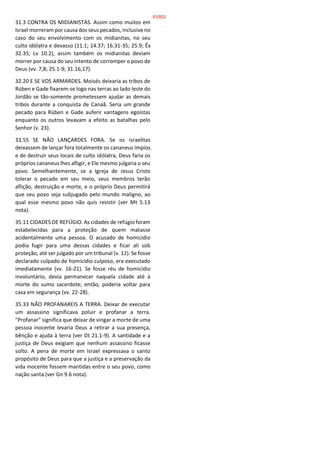 31.3 CONTRA OS MIDIANISTAS. Assim como muitos em
Israel morreram por causa dos seus pecados, inclusive no
caso do seu envolvimento com os midianitas, no seu
culto idólatra e devasso (11.1; 14.37; 16.31-35; 25.9; Êx
32.35; Lv 10.2), assim também os midianitas deviam
morrer por causa do seu intento de corromper o povo de
Deus (vv. 7,8; 25.1-9; 31.16,17).
32.20 E SE VOS ARMARDES. Moisés deixaria as tribos de
Rúben e Gade fixarem-se logo nas terras ao lado leste do
Jordão se tão-somente prometessem ajudar as demais
tribos durante a conquista de Canaã. Seria um grande
pecado para Rúben e Gade auferir vantagens egoístas
enquanto os outros levavam a efeito as batalhas pelo
Senhor (v. 23).
33.55 SE NÃO LANÇARDES FORA. Se os israelitas
deixassem de lançar fora totalmente os cananeus ímpios
e de destruir seus locais de culto idólatra, Deus faria os
próprios cananeus lhes afligir, e Ele mesmo julgaria o seu
povo. Semelhantemente, se a Igreja de Jesus Cristo
tolerar o pecado em seu meio, seus membros terão
aflição, destruição e morte, e o próprio Deus permitirá
que seu povo seja subjugado pelo mundo maligno, ao
qual esse mesmo povo não quis resistir (ver Mt 5.13
nota).
35.11 CIDADES DE REFÚGIO. As cidades de refúgio foram
estabelecidas para a proteção de quem matasse
acidentalmente uma pessoa. O acusado de homicídio
podia fugir para uma dessas cidades e ficar ali sob
proteção, até ser julgado por um tribunal (v. 12). Se fosse
declarado culpado de homicídio culposo, era executado
imediatamente (vv. 16-21). Se fosse réu de homicídio
involuntário, devia permanecer naquela cidade até à
morte do sumo sacerdote; então, poderia voltar para
casa em segurança (vv. 22-28).
35.33 NÃO PROFANAREIS A TERRA. Deixar de executar
um assassino significava poluir e profanar a terra.
"Profanar" significa que deixar de vingar a morte de uma
pessoa inocente levaria Deus a retirar a sua presença,
bênção e ajuda à terra (ver Dt 21.1-9). A santidade e a
justiça de Deus exigiam que nenhum assassino ficasse
solto. A pena de morte em Israel expressava o santo
propósito de Deus para que a justiça e a preservação da
vida inocente fossem mantidas entre o seu povo, como
nação santa (ver Gn 9.6 nota).
63/852
 