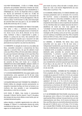 4.26 POR TESTEMUNHAS... O CÉU E A TERRA. Moisés
apresenta seis predições referentes à história de Israel,
caso os israelitas enveredassem pela desobediência e
infidelidade (vv. 25-31): (1) dispersão entre as nações
(vv. 26,27); (2) sofrimento no exílio (vv. 27,28); (3)
reconciliação com Deus, de todos que o buscassem de
todo o coração e alma (vv. 29-31); (4) angústia (v. 30); (5)
retorno a Deus "no fim de dias" (v. 30); e (6) restauração
do concerto feito com seus pais (v. 31; ver também Dt
29;30; Mt 23.39 nota; Rm 11.1 nota).
4.29 DE TODO O TEU CORAÇÃO E DE TODA A TUA ALMA.
Para achar a Deus e conhecê-lo plenamente, é
necessário buscá-lo com devoção sincera e irrestrita (cf.
6.5; 10.12; 11.13; 13.3; 26.16; 30.6,10; ver Fp 3.8-11
nota). Conhecer a Deus e experimentar o poder, a
bênção e a justiça do seu reino, não acontecem sem
esforço. Acontecerá àqueles que o buscarem de todo
coração (Hb 11.6) e anelaram por sua íntima presença, a
plenitude do seu Espírito e seu dom da vida eterna.
5.2 CONCERTO. A salvação de Israel era uma dádiva de
Deus, concedida consoante o compromisso de Deus
segundo o concerto feito, de que Ele adotaria Israel
como seus filhos e filhas a fim de cuidar deles e abençoá-
los, para que tivessem vida longa na terra que Deus lhes
dera (4.40). Em grato reconhecimento, Israel devia
aceitar Deus como seu Senhor, para adorá-lo, amá-lo,
honrá-lo e obedecer-lhe com fé viva. Para uma exposição
do concerto de Deus com Israel, ver o estudo O
CONCERTO DE DEUS COM ABRAÃO, ISAQUE E JACÓ e O
CONCERTO DE DEUS COM OS ISRAELITAS, para uma
exposição do concerto do crente, em Cristo, ver Lc 22.20
nota, e o estudo O ANTIGO E O NOVO CONCERTO
5.7-21 OS DEZ MANDAMENTOS. Esta seção repete os dez
mandamentos, como aparecem em Êx 20 (ver notas
sobre aquele capítulo; ver o estudo A LEI DO ANTIGO
TESTAMENTO)
5.29 QUEM DERA QUE ELES TIVESSEM TAL CORAÇÃO. A
história bíblica da salvação consiste precisamente no
empenho incansável de Deus em livrar os homens e as
mulheres dos seus pecados e suas consequências
destruidoras, e atraí-los a si mesmo.
6.4-9 OUVE, Ó ISRAEL. Este trecho é comumente
chamado "o Shema" (do hb. shama?, "ouvir"). Os judeus
dos tempos de Jesus eram afeitos a esse trecho, por ser
recitado diariamente pelos
judeus devotos, e também regularmente nos cultos da
sinagoga. O "Shema" é a declaração clássica do cunho
monoteísta de Deus (ver a nota seguinte). Ao "Shema"
segue-se um duplo preceito
para Israel: (1) amar a Deus de todo o coração, alma e
forças (vv. 5,6); e (2) ensinar diligentemente aos seus
filhos sobre a sua fé (vv. 7-9).
6.4 O SENHOR, NOSSO DEUS, É O ÚNICO SENHOR. Este
versículo juntamente com os versículos 5-9; 11.13-21;
Nm 15.37-41 - ensina o monoteísmo. Esta doutrina
afirma que Deus é o único Deus verdadeiro, e não uma
teogonia ou grupo de diferentes deuses; que é
onipotente entre todos os seres e espíritos do mundo (Êx
15.11). Este Deus deve ser o objeto exclusivo do amor e
obediência de Israel (vv. 4,5). Esse aspecto de
"unicidade" é a base da proibição da adoração a outros
deuses (Êx 20.2). O ensino de 6.4 não contradiz a
revelação no NT, de Deus como um ser trino, que sendo
uno em essência, é manifesto como Pai, Filho e Espírito
Santo (ver Mt 3.17 nota, e Mc 1.11 nota, para exposição
sobre a natureza trina e una de Deus).
6.5 AMARÁS... O SENHOR, TEU DEUS. Deus anela
comunhão com seu povo e lhe dá esse único e
indispensável mandamento, que vincula esse povo a Ele
mesmo. (1) Retribuindo o seu amor com amor, gratidão
e lealdade (4.37), os israelitas o conhecerão, e nEle se
deleitarão pelas provisões do concerto. (2) Deste
mandamento, "o primeiro e grande mandamento",
juntamente com o segundo mandamento: amar ao
próximo (cf. Lv 19.18), depende toda a lei e os profetas
(Mt 22.37-40). (3) A verdadeira obediência a Deus e aos
seus mandamentos somente é possível quando brota da
fé em Deus e do seu amor (cf. 7.9; 10.12; 11.1,13,22;
13.3; 19.9; 30.6,16,20; ver Mt 22.39 nota; Jo 14.15;
21.16; 1Jo 4.19).
6.6 ESTAS PALAVRAS... ESTARÃO NO TEU CORAÇÃO. O
firme propósito de Deus é que sua Palavra esteja no
coração do seu povo (cf. Sl 119.11; Jr 31.33; ver o estudo
O CORAÇÃO). Paulo declara explicitamente: "A palavra
de Cristo habite em vós abundantemente, em toda a
sabedoria" (Cl 3.16; cf. 2 Tm 3.15-17). Esse preceito
somente pode ser cumprido se, diária e continuamente,
examinarmos as Escrituras (Sl 119.97-100; Jo 8.31,32).
Uma maneira de fazer isso é ler o NT todo duas vezes por
ano, e o AT uma vez por ano (cf. Is 29.13; ver Tg 1.21
nota)
6.7 E AS INTIMARÁS AOS TEUS FILHOS. Uma forma vital
de expressar amor a Deus (v. 5) é cuidar do bem-estar
espiritual dos filhos e esforçar-nos para levá-los a um real
relacionamento com Deus. (1) O ensino da Palavra de
Deus aos filhos deve ser uma tarefa altamente prioritária
dos pais (cf. Sl 103.13; ver Lc 1.17 nota; 2 Tm 3.3 nota;
ver o estudo PAIS E FILHOS). (2) O ensino das coisas de
Deus deve partir do lar, e nisso, tanto o pai como a mãe
67/852
 