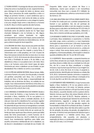 2.7 ALMA VIVENTE. A outorga da vida aos seres humanos
é descrita como o resultado de um ato -especial de Deus,
para distingui-la da criação de todos os demais seres
vivos. Deus comunicou de modo específico a vida e o
fôlego ao primeiro homem, e assim evidenciou que a
vida humana está num nível acima de todas as outras
formas de vida, e que pertence a uma categoria à parte,
e há uma relação ímpar entre a vida divina e a humana
(1.26,27). Deus é a fonte suprema da vida humana.
2.8 UM JARDIM NO ÉDEN, AO ORIENTE. O jardim estava
localizado perto da planície aluvial do rio Tigre (aqui
chamado Hidéquel) e do rio Eufrates (v. 14). Alguns
acreditam que estava localizado na região
correspondente ao atual sul do Iraque; outros sustentam
que não há dados suficientes no relato bíblico (vv. 10-14)
para a determinação do local específico.
2.9 A ÁRVORE DA VIDA. Duas árvores do jardim do Éden
tinham importância especial. (1) A árvore da vida
provavelmente tinha por fim impedir a morte física. É
relacionada com a vida perpétua, em 3.22. O povo de
Deus terá acesso à árvore da vida no novo céu e na nova
terra (Ap 2.7; 22.2). (2) A árvore da ciência do bem e do
mal tinha a finalidade de testar a fé de Adão e sua
obediência a Deus e à sua palavra (ver v.16 nota). Deus
criou o ser humano como ente moral capaz de optar
livremente por amar e obedecer ao seu Criador, ou por
desobedecer-lhe e rebelar-se contra a sua vontade.
2.15 E O PÔS NO JARDIM DO ÉDEN. Nesse tempo, Adão,
o primeiro homem, era santo, livre do pecado, e vivendo
em perfeita comunhão com Deus. Era o primor da
criação de Deus e foi-lhe dada a responsabilidade de
trabalhar sob as diretrizes de Deus, no cuidado da sua
criação. Esse relacionamento harmônico entre Deus e a
raça humana findou por causa da desobediência de Adão
e Eva (3.6,14-19; Is 43.27; Rm 5.12).
2.16 E ORDENOU O SENHOR DEUS AO HOMEM. Desde o
marco inicial da história, a raça humana tem estado
vinculada a Deus, mediante a fé na sua palavra e a
obediência à mesma, como a verdade absoluta. (1) A
vida por meio da fé e obediência foi o princípio regedor
da comunhão que Adão tinha com Deus no Éden. Adão
foi advertido de que morreria se transgredisse a vontade
de Deus e comesse da árvore da ciência do bem e do mal
(v. 17). Este risco de morte tinha de ser aceito por fé,
tendo por base aquilo que Deus dissera, posto que Adão
ainda não tinha presenciado a morte humana. (2) O
mandamento de Deus (vv. 16,17) a Adão foi um teste
moral. Esse mandamento significou para Adão uma
escolha consciente e deliberada de crer e obedecer, ou
de descrer e desobedecer à vontade do seu Criador. (3)
Enquanto Adão cresse na palavra de Deus e a
obedecesse, viveria para sempre e em maravilhosa
comunhão com Deus (ver o estudo FÉ E GRAÇA). Se
pecasse e desobedecesse, colheria a ruína moral e a ceifa
da morte (v. 17)
2.18 UMA ADJUTORA QUE ESTEJA COMO DIANTE DELE.
A mulher foi criada para ser a amável companheira do
homem e sua ajudadora. Daí, ela ser partícipe da
responsabilidade de Adão e com ele cooperar no plano
de Deus para a vida dele e da família (ver Ef 5.22 nota; Sl
33.20; 70.5; 115.9, onde o termo auxílio, referente a
Deus, tem o mesmo sentido que ajudadora, em 2.18).
2.24 DEIXARÁ O VARÃO O SEU PAI E A SUA MÃE. Desde
o princípio, Deus estabeleceu o casamento e a família
que dele surge, como a primeira e a mais importante
instituição humana na terra (ver 1.28 nota). A prescrição
divina para o casamento é um só homem e uma só
mulher, os quais tornam-se uma só carne (i.e., unidos em
corpo e alma). Este ensino divino exclui o adultério, a
poligamia, a homossexualidade, a fornicação e o divórcio
quando antibíblico (Mc 10.7-9; ver Mt 19.9 nota).
3.1 A SERPENTE. Nesse episódio, a serpente levantou-se
contra Deus através da sua criação. Declarou que aquilo
que Deus dissera a Adão não era a verdade (vv.3,4); por
fim, ela foi a causa de Deus amaldiçoar a criação,
inclusive a raça humana que Ele fizera à sua imagem (vv.
16-19; 5.29; Is 23.6; Rm 8.22; Gl 3.13a). A serpente é,
posteriormente, identificada com Satanás ou o diabo (Ap
12.9; 20.2). Certamente Satanás controlou a serpente e
usou-a como instrumento para efetuar a tentação (2 Co
11.3,14; Ap 20.2; ver Mt 4.10, nota sobre Satanás).
3.4 CERTAMENTE NÃO MORREREIS. A raça humana está
ligada a Deus mediante a fé na sua palavra como a
verdade absoluta (ver 2.16 nota). (1) Satanás, porque
sabia disso, procurou destruir a fé que Eva tinha no que
Deus dissera, causando dúvidas contra a palavra divina.
Satanás insinuou que Deus não estava falando sério no
que dissera ao casal (2.16,17). Noutras palavras, a
primeira mentira proposta por Satanás foi uma forma de
antinomianismo, negando o castigo da morte pelo
pecado e apostasia. (2) Um dos pecados capitais da
humanidade é a falta de fé na Palavra de Deus. É admitir
que, de certo modo, Deus não fala sério sobre o que Ele
diz da salvação, da justiça, do pecado, do julgamento e
da morte. A mentira mais persistente de Satanás é que o
pecado proposital e a rebelião contra Deus, sem
arrependimento, não causarão, em absoluto, a
separação de Deus e a condenação eterna (ver 1 Co 6.9
nota; Gl 5.21 nota; 1 Jo 2.4 nota).
7/852
 