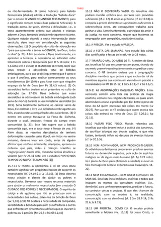 ou não-fermentado. O termo hebraico para bebida
fermentada (shekar) admite a tradução "bebida doce"
(ver o estudo O VINHO NO ANTIGO TESTAMENTO, para
o significado comum dessas duas palavras hebraicas). A
tradução acima, de yayin, elimina a dificuldade, i.e., o
texto aparentemente ordena que adultos e crianças
adorem a Deus, tomando bebida embriagante e viciante.
Qualquer estudo visando a exata interpretação deste
versículo, deve levar em consideração as seguintes
observações. (1) O propósito do culto de adoração era
"para que aprendas a temer ao SENHOR, teu Deus, todos
os dias" (v. 23). A fim de adorar a Deus devidamente, e a
aprender a temê-lo, é necessário ao adorador estar
totalmente sóbrio e temperante (ver Ef 5.18 nota; 1 Ts
5.6 nota; ver o estudo O TEMOR DO SENHOR). Note que
Deus requer a abstinência total de bebidas
embriagantes, para que se distinga entre o que é santo e
o que é profano, para ensinar corretamente os seus
mandamentos (Lv 10.9) e para fazer com que ninguém
esqueça da lei de Deus (ver Pv 31.4,5 notas). (2) Os
sacerdotes levitas deviam estar presentes no culto de
adoração (vv. 27-29). Deus ordenou que esses
sacerdotes se abstivessem de bebida embriagante (sob
pena de morte) durante o seu ministério sacerdotal (Lv
10.9). Seria totalmente contrário ao caráter santo de
Deus, Ele ordenar o livre uso de bebida embriagante aos
fiéis, estando estes acompanhados dos sacerdotes. (3) O
evento em apreço tratava-se da Festa da -Colheita,
durante a qual, produtos frescos do campo eram
consumidos (v. 23). Esse fato sugere que a bebida
consumida aqui, era o suco novo e fresco de uva. (4)
Além disso, as recentes descobertas de terríveis
deformações causadas pelo álcool, em fetos no ventre
materno, deve-se levar em conta, antes de alguém
afirmar que um Deus onisciente, abençoou, aprovou ou
ordenou que pais, mães e crianças israelitas se
"regozijassem" diante dEle, tomando bebida alcoólica e
viciante (ver Pv 23.31 nota; ver o estudo O VINHO NOS
TEMPOS DO NOVO TESTAMENTO (2))
15.7-11 O POBRE. A obediência à lei de Deus devia
também significar um propósito resoluto de socorrer os
necessitados (cf. 24.19-21; Lv 19.10). (1) Deus observa
nossa atitude e desejo de ajudar os pobres e
necessitados. Devemos usar nossos recursos materiais
para ajudar os realmente necessitados (ver o estudo O
CUIDADO DOS POBRES E NECESSITADOS). O espírito de
cobiça e de egoísmo que não se preocupa com as
necessidades dos outros, priva-nos da bênção de Deus
(vv. 9,10). (2) O NT destaca a necessidade da compaixão,
sensibilidade e bondade para com os sofredores e outros
que enfrentaram circunstâncias difíceis que os levaram à
pobreza ou à penúria (Mt 25.31-36; Gl 6.2,10)
15.13 NÃO O DESPEDIRÁS VAZIO. Os israelitas não
podiam mandar embora seus escravos sem provisões
suficientes (cf. v. 12). O amor ao próximo (cf. Lv 19.18) os
compelia a prover alimentos e suprimentos suficientes à
sobrevivência deles, até conseguirem trabalho para
ganhar a vida. Semelhantemente, o princípio do amor e
da justiça no novo concerto, requer que tratemos os
empregados com compaixão, equidade e justiça.
16.1 A PÁSCOA. Ver o estudo A PÁSCOA.
16.10 A FESTA DAS SEMANAS. Para estudo dos vários
dias santificados e festas de Israel, ver Lv 23 notas.
17.7 TIRARÁS O MAL DO MEIO DE TI. A ordem de Deus
aos israelitas foi que se conservassem puros, tirando do
seu meio quem vivesse impiamente e transgredisse o seu
concerto. O NT também ordena que a congregação
discipline membros que pecam e que exclua do rol de
membros aqueles que continuam vivendo em pecado e
imoralidade (ver Mt 18.15-17; 1 Co 5.1-13; cf. 2 Co 2.6,7).
18.9-11 AS ABOMINAÇÕES DAQUELAS NAÇÕES. Estes
versículos contêm uma lista das práticas da magia
ocultista, comuns nas religiões de Canaã, as quais eram
abomináveis a Deus e proibidas por Ele. Entre o povo de
Deus do AT quem praticava tais coisas era morto (Lv
20.27). Por sua vez, o NT declara que quem pratica tais
coisas não entrará no reino de Deus (Gl 5.20,21; Ap
22.15).
18.10 PASSAR PELO FOGO. Moisés relembra aos
israelitas que não devem imitar a prática dos cananeus,
de sacrificar crianças aos deuses pagãos, o que eles
faziam, tentando influir no decurso de eventos futuros
(cf. Lv 20.2-5).
18.10 NEM ADIVINHADOR, NEM PROGNOS-TI-CADOR.
Os adivinhos ou feiticeiros procuravam predizer eventos
futuros ou desvendar segredos, pela ação de espíritos
malignos ou de algum meio humano (cf. Ap 9.21 nota).
Já o plano de Deus para obtermos a verdade é ouvir os
fiéis mensageiros de Deus exporem a sua Palavra (vv. 14-
22).
18.11 NEM ENCANTADOR... NEM QUEM CONSULTE OS
MORTOS. Esta lista inclui médiuns, espíritas e todos que
invocam os mortos ou consultam espíritos (i.e.,
demônios) para conhecerem segredos, predizer o futuro,
ou controlar coisas e pessoas. O que eles chamam de
comunicação com os mortos é, na realidade,
comunicação com os demônios (cf. 1 Sm 28.7-14; 2 Rs
21.6; Is 8.19).
18.15 UM PROFETA... COMO EU. O excelso profeta
semelhante a Moisés (vv. 15,18) foi Jesus Cristo, o
70/852
 