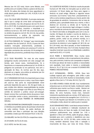 Messias (ver At 3.22 nota). Assim como Moisés, esse
profeta seria um israelita e falaria a palavra de Deus (vv.
18,19). Os judeus dos tempos de Jesus aguardavam a
vinda desse grande profeta (Jo 1.45; 4.19,29; 6.14; At
3.22,23; 7.37).
19.21 TEU OLHO NÃO POUPARÁ. O princípio declarado
aqui é que o castigo do crime deve corresponder ao
delito cometido, mas não ultrapassar daí (ver Êx 21.23-
25; Lv 24.17-20). A complacência para com quem lesa o
inocente e o indefeso, incentiva a iniquidade e a
violência na terra (v. 19). O NT não anula esse princípio
no âmbito do governo civil (cf. Rm 13.1-4), mas proíbe,
terminantemente, a prática da represália nos
relacionamentos pessoais (cf. Mt 5.38-41).
21.10 TEUS INIMIGOS. Os "inimigos" aqui mencionados
são aqueles fora de Canaã (cf. 20.15). O povo de Deus
recebera instruções anteriormente, proibindo o
casamento misto de israelitas com cananeus (7.1,3,4). As
instruções constantes dos versículos 10-14 protegiam a
dignidade das prisioneiras, proibindo maus tratos contra
elas.
21.15 DUAS MULHERES. Ter mais de uma esposa
(poligamia) resulta comumente em vida conjugal sob
tensão, pois nesses casos, inevitavelmente, há o
favoritismo e o tratamento preferencial (cf. Gn 29.30). A
poligamia era praticada na era patriarcal, mas sem a
aprovação de Deus. As normas que Ele deu aqui,
destinam-se a regular uma prática já existente (ver Gn
2.24 nota; 4.19 nota; 29.28 nota).
22.17 VIRGINDADE DA FILHA. Era importante que a moça
israelita permanecesse pura e casta, e que fosse virgem
até casar-se. Boa parte da responsabilidade neste
particular dependia dos pais (v. 15). De igual modo, os
pais cristãos têm idêntica responsabilidade de envidar
todo esforço para proteger suas filhas (e seus filhos) no
sentido de evitarem a prática sexual pré-conjugal.
Devem ensinar-lhes o princípio divino da pureza e levá-
las a convicções santas e puras, concernentes a esses
assuntos (ver o estudo PADRÕES DE MORALIDADE
SEXUAL)
23.1 NÃO ENTRARÁ NA CONGREGAÇÃO. Entende-se que
o indivíduo era proibido apenas de participar ativamente
do culto coletivo. Porém, ele podia desfrutar de
comunhão com Deus e participar das suas bênçãos
concedidas a todos que nEle tivessem fé (cf. Is 56.3-5).
23.4 BALAÃO. Ver Nm 22.4?24.25 e respectivas notas.
23.19 USURA. Ver Êx 22.25 nota.
23.21 VOTO. Ver Nm 30.1 nota.
24.1 ESCRITO DE REPÚDIO. O divórcio resulta do pecado
humano (cf. Mt 19.8). As instruções que se acham nos
versículos 1-4 foram dadas por Deus para regular o
divórcio no Israel antigo. Observe o seguinte nesses
versículos: (1) O termo "coisa feia", provavelmente se
refira a certa conduta vergonhosa ou imoral, porém não
da gravidade do adultério. Certamente não se trata de
adultério, pois a penalidade deste era a morte, e não o
divórcio (cf. 22.13-22; Lv 20.10). (2) O "escrito de
repúdio" era um documento legal entregue à mulher,
para a rescisão do contrato do casamento, para protegê-
la e liberá-la de todas as obrigações para com o seu ex-
marido. (3) Depois de receber o escrito de divórcio, a
mulher estava livre para casar-se de novo. Nunca
poderia, porém, voltar ao seu primeiro marido, se o
segundo casamento se dissolvesse (vv. 2-4). (4) A
ocorrência do divórcio é uma tragédia (cf. Ml 2.16; ver
Gn 2.24 nota), mas não é pecado, se tiver fundamento
bíblico (ver Mt 19.9 nota; 1 Co 7.15 nota). O próprio Deus
repudiou Israel por causa da sua infidelidade e adultério
espiritual (Is 50.1; Jr 3.1,6-8).
24.14 POBRE E NECESSITADO. Deus muitas vezes
advertiu os israelitas a não se aproveitarem dos pobres,
mas, pelo contrário, tratá-los com compaixão e respeito.
O crente que deixar de tratar os pobres e necessitados
com equidade, trará sobre si mesmo a condenação
divina (v. 15; cf. Tg 5.1-6; ver o estudo O CUIDADO DOS
POBRES E NECESSITADOS)
24.17 ESTRANGEIRO... ÓRFÃO... VIÚVA. Deus tem
cuidado especial pelo estrangeiro, pelo órfão e pela
viúva (Êx 22.21,22; 23.9). Auxiliar os necessitados, muito
agrada a Deus (ver Lc 7.13 nota; Hb 13.2; Tg 1.27).
25.4 NÃO ATARÁS A BOCA AO BOI. Esse mandamento
estipulava que os animais de tração, recebessem rações
suficientes para manter sua força e saúde. -Deviam ser
tratados caridosamente e recompensados pela sua
labuta. Os seres humanos, muito mais, merecem
tratamento equitativo pelo seu serviço. O NT aplica esse
princípio aos ministros do evangelho (ver 1 Co 9.9-11; 1
Tm 5.17,18). Aqueles que labutam no ministério ou nas
instituições cristãs, devem ter salário justo e razoável.
26.8 O SENHOR NOS TIROU. Israel devia sempre lembrar-
se que a sua existência e redenção resultaram da
providência divina em favor da nação. (1) Israel devia
confessar publicamente essa verdade (vv. 3-9) e
agradecer a Deus com ofertas, ações de graças, alegria,
bondade para com o próximo e obediência aos seus
mandamentos (vv. 12-15). (2) Nós, como crentes em
Cristo, também devemos nossa vida e salvação à
misericórdia de Deus, por meio de Cristo. Fomos
71/852
 