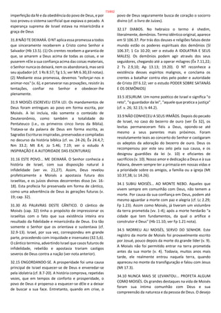 imperfeição da fé e da obediência do povo de Deus, e por
isso proveu o sistema sacrificial que expiava o pecado. A
esperança suprema de Israel estava na misericórdia e
graça de Deus
31.8 NÃO TE DEIXARÁ. O NT aplica essa promessa a todos
que sinceramente receberem a Cristo como Senhor e
Salvador (Hb 13.5). (1) Os crentes recebem a garantia de
que, se amarem a Deus acima de todas as coisas, e se
puserem nEle a sua confiança acima das coisas materiais,
o Senhor nunca os deixará, nem os abandonará, mas será
seu ajudador (cf. 1 Rs 8.57; Tg 1.5; ver Mt 6.30,33 notas).
(2) Mediante essa promessa, devemos "esforçar-nos e
animar-nos" (v. 6), e perseverar nas provações, resistir às
tentações, confiar no Senhor e obedecer-lhe
plenamente.
31.9 MOISÉS ESCREVEU ESTA LEI. Os mandamentos de
Deus foram entregues ao povo em forma escrita, por
Moisés. A lei incluía, não somente o conteúdo de
Deuteronômio, como também a totalidade do
Pentateuco (i.e., os primeiros cinco livros da Bíblia).
Tratava-se da palavra de Deus em forma escrita, as
Sagradas Escrituras inspiradas, preservadas e compiladas
no decurso da história bíblica (cf. vv. 24-26; Êx 24.4,7;
Nm 33.2; Mt 8.4; Jo 5.46; 7.19; ver o estudo A
INSPIRAÇÃO E A AUTORIDADE DAS ESCRITURAS)
31.16 ESTE POVO... ME DEIXARÁ. O Senhor conhecia a
história de Israel, com sua disposição natural à
infidelidade (ver vv. 21,27). Assim, Deus revelou
profeticamente a Moisés a apostasia futura dos
israelitas, e os juízos divinos decorrentes disso (vv. 16-
18). Esta profecia foi preservada em forma de cântico,
como uma advertência de Deus às gerações futuras (v.
19; cap. 32).
31.30 AS PALAVRAS DESTE CÂNTICO. O cântico de
Moisés (cap. 32) tinha o propósito de impressionar os
israelitas com o fato que sua existência inteira era
resultado da fidelidade e misericórdia de Deus. Era tão
somente o Senhor que os orientava e sustentava (cf.
32.9-13). Israel, por sua vez, correspondeu em grande
parte, procedendo com iniquidade e insensatez (32.5,6).
O cântico termina, advertindo Israel que casos futuros de
infidelidade, rebelião e apostasia trariam castigos
severos de Deus contra a nação (ver nota anterior).
32.15 ENGORDANDO-SE. A prosperidade foi uma causa
principal de Israel esquecer-se de Deus e enveredar-se
pela idolatria (cf. 8.7-20). A história comprova, repetidas
vezes, que em tempos de conforto e prosperidade, o
povo de Deus é propenso a esquecer-se dEle e a deixar
de buscar a sua face. Entretanto, quando em crise, o
povo de Deus seguramente busca de coração o socorro
divino (cf. o livro de Juízes).
32.17 DIABOS. No hebraico o termo é shedim,
literalmente, demônios. Termo idêntico original, aparece
em Sl 106.37. Por trás dos deuses e religiões falsos deste
mundo estão os poderes espirituais dos demônios (Sl
106.37; 1 Co 10.20; ver o estudo A IDOLATRIA E SEUS
MALES). Os demônios podem agir através dos seus
seguidores, chegando até a operar milagres (Êx 7.11,22;
2 Ts 2.9,10; Ap 13.13; 19.20). O NT reconhece a
existência desses espíritos malignos, e conclama os
crentes a batalhar contra eles pelo poder e autoridade
de Cristo (Ef 6.12; ver o estudo PODER SOBRE SATANÁS
E OS DEMÔNIOS)
33.5 JESURUM. Um nome poético de Israel e significa "o
reto", "o guardador da lei", "aquele que pratica a justiça"
(cf. v. 26; 32.15; Is 44.2).
33.9 NÃO CONHECEU A SEUS IRMÃOS. Depois do pecado
de Israel, no caso do bezerro de ouro (ver Êx 32), os
levitas permaneceram fiéis a Deus, opondo-se até
mesmo a seus parentes mais próximos. Foram
resolutamente leais ao concerto do Senhor e castigaram
os adeptos da adoração do bezerro de ouro. Deus os
recompensou por este seu zelo pela sua causa, e os
designou guardiões da lei (v. 10) e oficiantes de
sacrifícios (v. 10). Nosso amor e dedicação a Deus e à sua
Palavra, devem sempre ter a primazia em nossas vidas e
a prioridade sobre os amigos, a família ou a igreja (Mt
10.37,38; Lc 14.26).
34.1 SUBIU MOISÉS... AO MONTE NEBO. Aqueles que
vivem sempre em comunhão com Deus, não temem a
morte. Por causa da sua confiança em Deus, podem até
mesmo aguardar a morte com paz e alegria (cf. Lc 2.29;
Fp 1.23). Assim como Moisés, já tiveram um vislumbre
da terra prometida (vv. 1-4); após a morte herdarão "a
cidade que tem fundamentos, da qual o artífice e
construtor é Deus" (Hb 11.10; ver Fp 1.21 nota).
34.5 MORREU ALI MOISÉS, SERVO DO SENHOR. Este
registro da morte de Moisés foi provavelmente escrito
por Josué, pouco depois da morte do grande líder (v. 9).
A Moisés não foi permitido entrar na terra prometida
antes da sua morte (v. 4). Todavia, muitos anos mais
tarde, ele realmente entrou naquela terra, quando
apareceu no monte da transfiguração e falou com Jesus
(Mt 17.3).
34.10 NUNCA MAIS SE LEVANTOU... PROFETA ALGUM
COMO MOISÉS. Os grandes destaques na vida de Moisés
foram sua íntima comunhão com Deus e sua
compreensão da natureza e da pessoa de Deus. O desejo
73/852
 